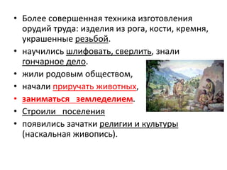 • Более совершенная техника изготовления
орудий труда: изделия из рога, кости, кремня,
украшенные резьбой.
• научились шлифовать, сверлить, знали
гончарное дело.
• жили родовым обществом,
• начали приручать животных,
• заниматься земледелием.
• Строили поселения
• появились зачатки религии и культуры
(наскальная живопись).
 