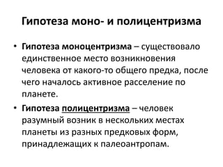 Гипотеза моно- и полицентризма
• Гипотеза моноцентризма – существовало
единственное место возникновения
человека от какого-то общего предка, после
чего началось активное расселение по
планете.
• Гипотеза полицентризма – человек
разумный возник в нескольких местах
планеты из разных предковых форм,
принадлежащих к палеоантропам.
 