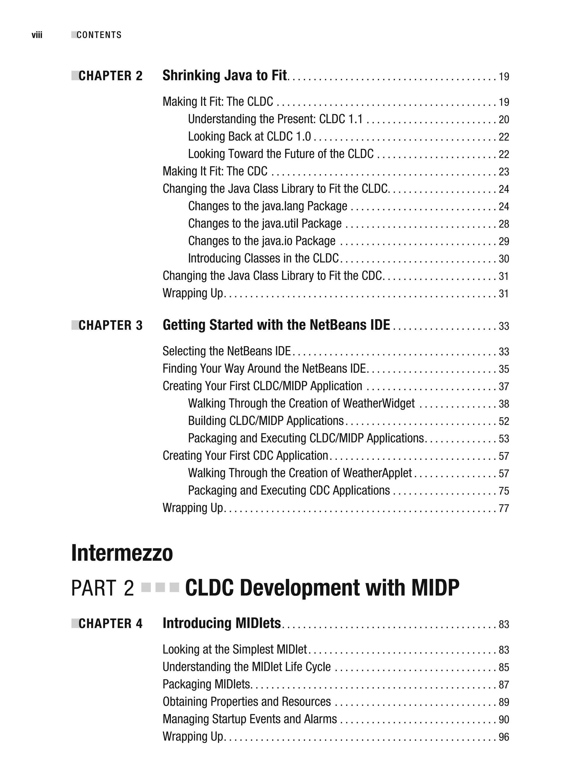 ■
CHAPTER 2 Shrinking Java to Fit. . . . . . . . . . . . . . . . . . . . . . . . . . . . . . . . . . . . . . . . 19
Making It Fit: The CLDC . . . . . . . . . . . . . . . . . . . . . . . . . . . . . . . . . . . . . . . . . . 19
Understanding the Present: CLDC 1.1 . . . . . . . . . . . . . . . . . . . . . . . . . 20
Looking Back at CLDC 1.0 . . . . . . . . . . . . . . . . . . . . . . . . . . . . . . . . . . . 22
Looking Toward the Future of the CLDC . . . . . . . . . . . . . . . . . . . . . . . 22
Making It Fit: The CDC . . . . . . . . . . . . . . . . . . . . . . . . . . . . . . . . . . . . . . . . . . . 23
Changing the Java Class Library to Fit the CLDC. . . . . . . . . . . . . . . . . . . . . 24
Changes to the java.lang Package . . . . . . . . . . . . . . . . . . . . . . . . . . . . 24
Changes to the java.util Package . . . . . . . . . . . . . . . . . . . . . . . . . . . . . 28
Changes to the java.io Package . . . . . . . . . . . . . . . . . . . . . . . . . . . . . . 29
Introducing Classes in the CLDC. . . . . . . . . . . . . . . . . . . . . . . . . . . . . . 30
Changing the Java Class Library to Fit the CDC. . . . . . . . . . . . . . . . . . . . . . 31
Wrapping Up. . . . . . . . . . . . . . . . . . . . . . . . . . . . . . . . . . . . . . . . . . . . . . . . . . . . 31
■
CHAPTER 3 Getting Started with the NetBeans IDE . . . . . . . . . . . . . . . . . . . . 33
Selecting the NetBeans IDE. . . . . . . . . . . . . . . . . . . . . . . . . . . . . . . . . . . . . . . 33
Finding Your Way Around the NetBeans IDE. . . . . . . . . . . . . . . . . . . . . . . . . 35
Creating Your First CLDC/MIDP Application . . . . . . . . . . . . . . . . . . . . . . . . . 37
Walking Through the Creation of WeatherWidget . . . . . . . . . . . . . . . 38
Building CLDC/MIDP Applications. . . . . . . . . . . . . . . . . . . . . . . . . . . . . 52
Packaging and Executing CLDC/MIDP Applications. . . . . . . . . . . . . . 53
Creating Your First CDC Application. . . . . . . . . . . . . . . . . . . . . . . . . . . . . . . . 57
Walking Through the Creation of WeatherApplet . . . . . . . . . . . . . . . . 57
Packaging and Executing CDC Applications . . . . . . . . . . . . . . . . . . . . 75
Wrapping Up. . . . . . . . . . . . . . . . . . . . . . . . . . . . . . . . . . . . . . . . . . . . . . . . . . . . 77
Intermezzo
PART 2 ■ ■ ■ CLDC Development with MIDP
■
CHAPTER 4 Introducing MIDlets. . . . . . . . . . . . . . . . . . . . . . . . . . . . . . . . . . . . . . . . . 83
Looking at the Simplest MIDlet. . . . . . . . . . . . . . . . . . . . . . . . . . . . . . . . . . . . 83
Understanding the MIDlet Life Cycle . . . . . . . . . . . . . . . . . . . . . . . . . . . . . . . 85
Packaging MIDlets. . . . . . . . . . . . . . . . . . . . . . . . . . . . . . . . . . . . . . . . . . . . . . . 87
Obtaining Properties and Resources . . . . . . . . . . . . . . . . . . . . . . . . . . . . . . . 89
Managing Startup Events and Alarms . . . . . . . . . . . . . . . . . . . . . . . . . . . . . . 90
Wrapping Up. . . . . . . . . . . . . . . . . . . . . . . . . . . . . . . . . . . . . . . . . . . . . . . . . . . . 96
■CONTENTS
viii
 