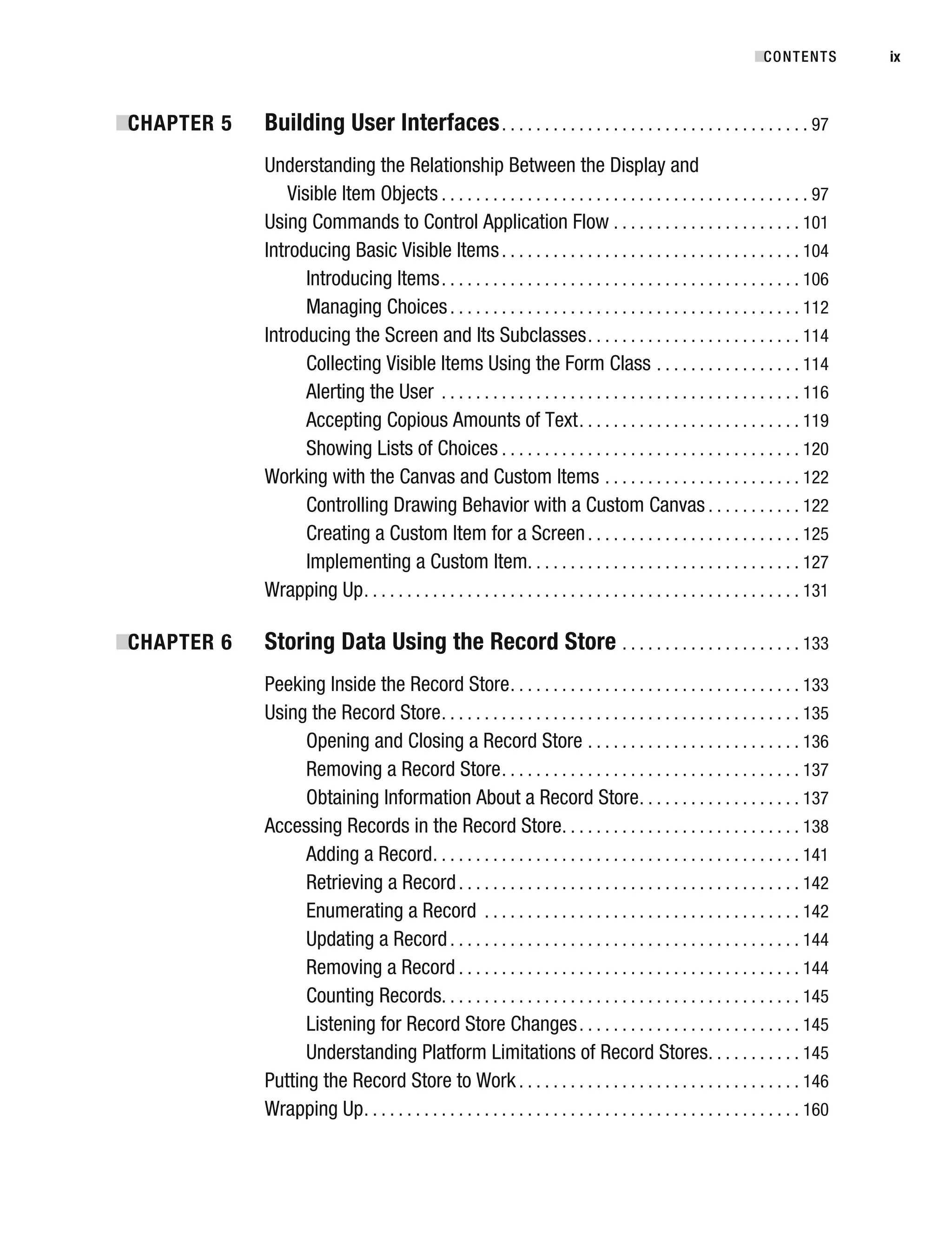 ■
CHAPTER 5 Building User Interfaces. . . . . . . . . . . . . . . . . . . . . . . . . . . . . . . . . . . . 97
Understanding the Relationship Between the Display and
Visible Item Objects . . . . . . . . . . . . . . . . . . . . . . . . . . . . . . . . . . . . . . . . . . . 97
Using Commands to Control Application Flow . . . . . . . . . . . . . . . . . . . . . . 101
Introducing Basic Visible Items. . . . . . . . . . . . . . . . . . . . . . . . . . . . . . . . . . . 104
Introducing Items. . . . . . . . . . . . . . . . . . . . . . . . . . . . . . . . . . . . . . . . . . 106
Managing Choices. . . . . . . . . . . . . . . . . . . . . . . . . . . . . . . . . . . . . . . . . 112
Introducing the Screen and Its Subclasses. . . . . . . . . . . . . . . . . . . . . . . . . 114
Collecting Visible Items Using the Form Class . . . . . . . . . . . . . . . . . 114
Alerting the User . . . . . . . . . . . . . . . . . . . . . . . . . . . . . . . . . . . . . . . . . . 116
Accepting Copious Amounts of Text. . . . . . . . . . . . . . . . . . . . . . . . . . 119
Showing Lists of Choices . . . . . . . . . . . . . . . . . . . . . . . . . . . . . . . . . . . 120
Working with the Canvas and Custom Items . . . . . . . . . . . . . . . . . . . . . . . 122
Controlling Drawing Behavior with a Custom Canvas . . . . . . . . . . . 122
Creating a Custom Item for a Screen. . . . . . . . . . . . . . . . . . . . . . . . . 125
Implementing a Custom Item. . . . . . . . . . . . . . . . . . . . . . . . . . . . . . . . 127
Wrapping Up. . . . . . . . . . . . . . . . . . . . . . . . . . . . . . . . . . . . . . . . . . . . . . . . . . . 131
■
CHAPTER 6 Storing Data Using the Record Store . . . . . . . . . . . . . . . . . . . . . 133
Peeking Inside the Record Store. . . . . . . . . . . . . . . . . . . . . . . . . . . . . . . . . . 133
Using the Record Store. . . . . . . . . . . . . . . . . . . . . . . . . . . . . . . . . . . . . . . . . . 135
Opening and Closing a Record Store . . . . . . . . . . . . . . . . . . . . . . . . . 136
Removing a Record Store. . . . . . . . . . . . . . . . . . . . . . . . . . . . . . . . . . . 137
Obtaining Information About a Record Store. . . . . . . . . . . . . . . . . . . 137
Accessing Records in the Record Store. . . . . . . . . . . . . . . . . . . . . . . . . . . . 138
Adding a Record. . . . . . . . . . . . . . . . . . . . . . . . . . . . . . . . . . . . . . . . . . . 141
Retrieving a Record. . . . . . . . . . . . . . . . . . . . . . . . . . . . . . . . . . . . . . . . 142
Enumerating a Record . . . . . . . . . . . . . . . . . . . . . . . . . . . . . . . . . . . . . 142
Updating a Record. . . . . . . . . . . . . . . . . . . . . . . . . . . . . . . . . . . . . . . . . 144
Removing a Record . . . . . . . . . . . . . . . . . . . . . . . . . . . . . . . . . . . . . . . . 144
Counting Records. . . . . . . . . . . . . . . . . . . . . . . . . . . . . . . . . . . . . . . . . . 145
Listening for Record Store Changes. . . . . . . . . . . . . . . . . . . . . . . . . . 145
Understanding Platform Limitations of Record Stores. . . . . . . . . . . 145
Putting the Record Store to Work . . . . . . . . . . . . . . . . . . . . . . . . . . . . . . . . . 146
Wrapping Up. . . . . . . . . . . . . . . . . . . . . . . . . . . . . . . . . . . . . . . . . . . . . . . . . . . 160
■CONTENTS ix
 