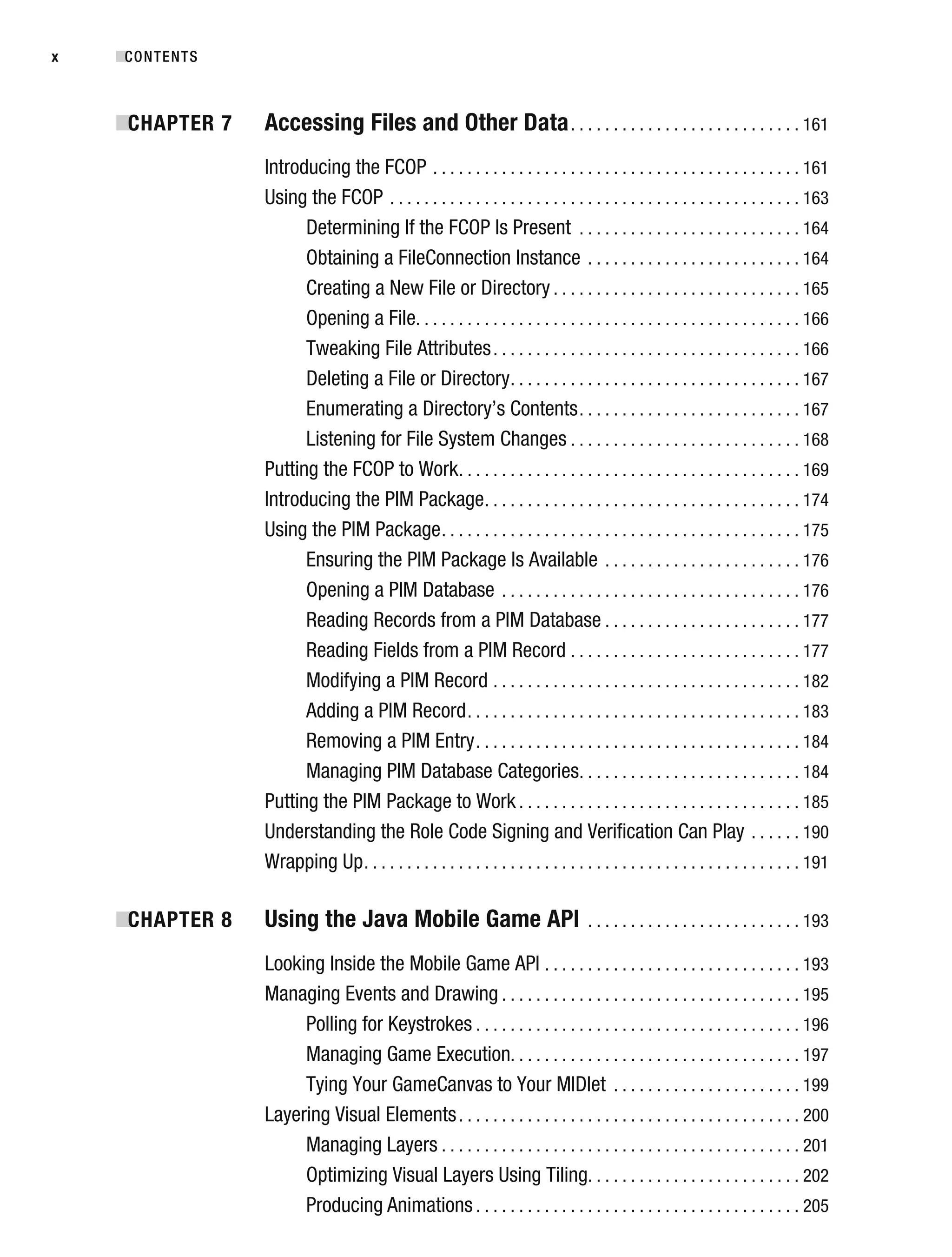 ■CONTENTS
x
■
CHAPTER 7 Accessing Files and Other Data. . . . . . . . . . . . . . . . . . . . . . . . . . . 161
Introducing the FCOP . . . . . . . . . . . . . . . . . . . . . . . . . . . . . . . . . . . . . . . . . . . 161
Using the FCOP . . . . . . . . . . . . . . . . . . . . . . . . . . . . . . . . . . . . . . . . . . . . . . . . 163
Determining If the FCOP Is Present . . . . . . . . . . . . . . . . . . . . . . . . . . 164
Obtaining a FileConnection Instance . . . . . . . . . . . . . . . . . . . . . . . . . 164
Creating a New File or Directory . . . . . . . . . . . . . . . . . . . . . . . . . . . . . 165
Opening a File. . . . . . . . . . . . . . . . . . . . . . . . . . . . . . . . . . . . . . . . . . . . . 166
Tweaking File Attributes. . . . . . . . . . . . . . . . . . . . . . . . . . . . . . . . . . . . 166
Deleting a File or Directory. . . . . . . . . . . . . . . . . . . . . . . . . . . . . . . . . . 167
Enumerating a Directory’s Contents. . . . . . . . . . . . . . . . . . . . . . . . . . 167
Listening for File System Changes . . . . . . . . . . . . . . . . . . . . . . . . . . . 168
Putting the FCOP to Work. . . . . . . . . . . . . . . . . . . . . . . . . . . . . . . . . . . . . . . . 169
Introducing the PIM Package. . . . . . . . . . . . . . . . . . . . . . . . . . . . . . . . . . . . . 174
Using the PIM Package. . . . . . . . . . . . . . . . . . . . . . . . . . . . . . . . . . . . . . . . . . 175
Ensuring the PIM Package Is Available . . . . . . . . . . . . . . . . . . . . . . . 176
Opening a PIM Database . . . . . . . . . . . . . . . . . . . . . . . . . . . . . . . . . . . 176
Reading Records from a PIM Database . . . . . . . . . . . . . . . . . . . . . . . 177
Reading Fields from a PIM Record . . . . . . . . . . . . . . . . . . . . . . . . . . . 177
Modifying a PIM Record . . . . . . . . . . . . . . . . . . . . . . . . . . . . . . . . . . . . 182
Adding a PIM Record. . . . . . . . . . . . . . . . . . . . . . . . . . . . . . . . . . . . . . . 183
Removing a PIM Entry. . . . . . . . . . . . . . . . . . . . . . . . . . . . . . . . . . . . . . 184
Managing PIM Database Categories. . . . . . . . . . . . . . . . . . . . . . . . . . 184
Putting the PIM Package to Work . . . . . . . . . . . . . . . . . . . . . . . . . . . . . . . . . 185
Understanding the Role Code Signing and Verification Can Play . . . . . . 190
Wrapping Up. . . . . . . . . . . . . . . . . . . . . . . . . . . . . . . . . . . . . . . . . . . . . . . . . . . 191
■
CHAPTER 8 Using the Java Mobile Game API . . . . . . . . . . . . . . . . . . . . . . . . . 193
Looking Inside the Mobile Game API . . . . . . . . . . . . . . . . . . . . . . . . . . . . . . 193
Managing Events and Drawing . . . . . . . . . . . . . . . . . . . . . . . . . . . . . . . . . . . 195
Polling for Keystrokes . . . . . . . . . . . . . . . . . . . . . . . . . . . . . . . . . . . . . . 196
Managing Game Execution. . . . . . . . . . . . . . . . . . . . . . . . . . . . . . . . . . 197
Tying Your GameCanvas to Your MIDlet . . . . . . . . . . . . . . . . . . . . . . 199
Layering Visual Elements. . . . . . . . . . . . . . . . . . . . . . . . . . . . . . . . . . . . . . . . 200
Managing Layers . . . . . . . . . . . . . . . . . . . . . . . . . . . . . . . . . . . . . . . . . . 201
Optimizing Visual Layers Using Tiling. . . . . . . . . . . . . . . . . . . . . . . . . 202
Producing Animations . . . . . . . . . . . . . . . . . . . . . . . . . . . . . . . . . . . . . . 205
 