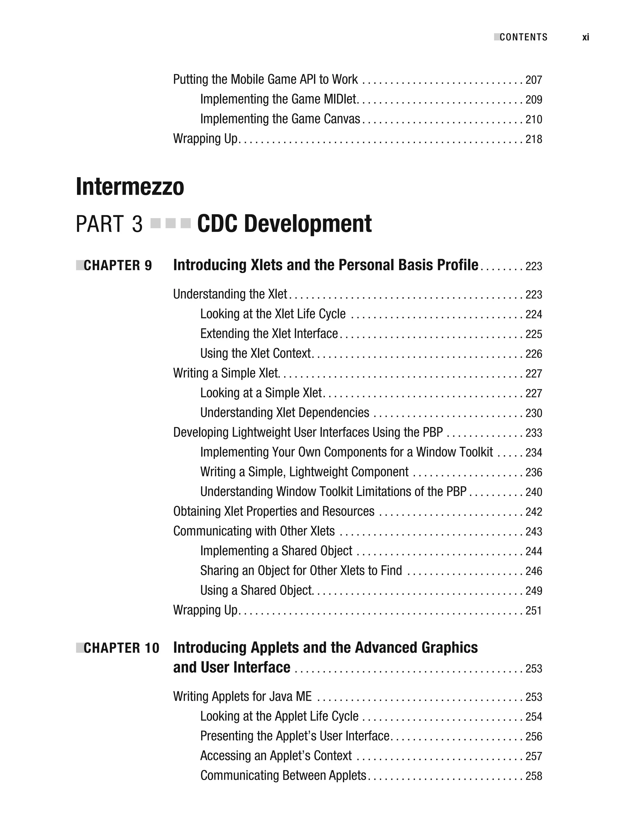 Putting the Mobile Game API to Work . . . . . . . . . . . . . . . . . . . . . . . . . . . . . 207
Implementing the Game MIDlet. . . . . . . . . . . . . . . . . . . . . . . . . . . . . . 209
Implementing the Game Canvas. . . . . . . . . . . . . . . . . . . . . . . . . . . . . 210
Wrapping Up. . . . . . . . . . . . . . . . . . . . . . . . . . . . . . . . . . . . . . . . . . . . . . . . . . . 218
Intermezzo
PART 3 ■ ■ ■ CDC Development
■
CHAPTER 9 Introducing Xlets and the Personal Basis Profile. . . . . . . . 223
Understanding the Xlet. . . . . . . . . . . . . . . . . . . . . . . . . . . . . . . . . . . . . . . . . . 223
Looking at the Xlet Life Cycle . . . . . . . . . . . . . . . . . . . . . . . . . . . . . . . 224
Extending the Xlet Interface. . . . . . . . . . . . . . . . . . . . . . . . . . . . . . . . . 225
Using the Xlet Context. . . . . . . . . . . . . . . . . . . . . . . . . . . . . . . . . . . . . . 226
Writing a Simple Xlet. . . . . . . . . . . . . . . . . . . . . . . . . . . . . . . . . . . . . . . . . . . . 227
Looking at a Simple Xlet. . . . . . . . . . . . . . . . . . . . . . . . . . . . . . . . . . . . 227
Understanding Xlet Dependencies . . . . . . . . . . . . . . . . . . . . . . . . . . . 230
Developing Lightweight User Interfaces Using the PBP . . . . . . . . . . . . . . 233
Implementing Your Own Components for a Window Toolkit . . . . . 234
Writing a Simple, Lightweight Component . . . . . . . . . . . . . . . . . . . . 236
Understanding Window Toolkit Limitations of the PBP . . . . . . . . . . 240
Obtaining Xlet Properties and Resources . . . . . . . . . . . . . . . . . . . . . . . . . . 242
Communicating with Other Xlets . . . . . . . . . . . . . . . . . . . . . . . . . . . . . . . . . 243
Implementing a Shared Object . . . . . . . . . . . . . . . . . . . . . . . . . . . . . . 244
Sharing an Object for Other Xlets to Find . . . . . . . . . . . . . . . . . . . . . 246
Using a Shared Object. . . . . . . . . . . . . . . . . . . . . . . . . . . . . . . . . . . . . . 249
Wrapping Up. . . . . . . . . . . . . . . . . . . . . . . . . . . . . . . . . . . . . . . . . . . . . . . . . . . 251
■
CHAPTER 10 Introducing Applets and the Advanced Graphics
and User Interface . . . . . . . . . . . . . . . . . . . . . . . . . . . . . . . . . . . . . . . . . 253
Writing Applets for Java ME . . . . . . . . . . . . . . . . . . . . . . . . . . . . . . . . . . . . . 253
Looking at the Applet Life Cycle . . . . . . . . . . . . . . . . . . . . . . . . . . . . . 254
Presenting the Applet’s User Interface. . . . . . . . . . . . . . . . . . . . . . . . 256
Accessing an Applet’s Context . . . . . . . . . . . . . . . . . . . . . . . . . . . . . . 257
Communicating Between Applets. . . . . . . . . . . . . . . . . . . . . . . . . . . . 258
■CONTENTS xi
 