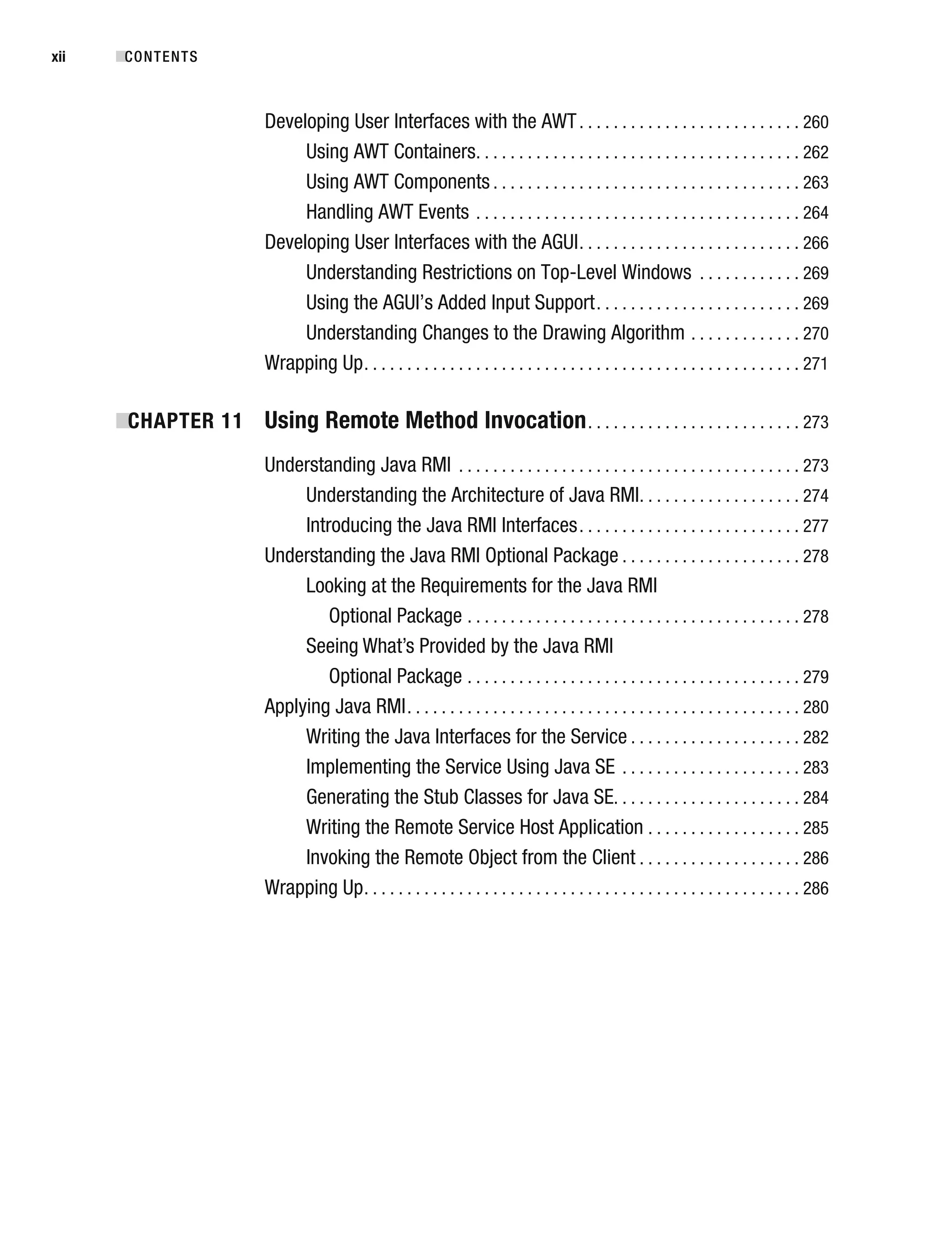 Developing User Interfaces with the AWT. . . . . . . . . . . . . . . . . . . . . . . . . . 260
Using AWT Containers. . . . . . . . . . . . . . . . . . . . . . . . . . . . . . . . . . . . . . 262
Using AWT Components . . . . . . . . . . . . . . . . . . . . . . . . . . . . . . . . . . . . 263
Handling AWT Events . . . . . . . . . . . . . . . . . . . . . . . . . . . . . . . . . . . . . . 264
Developing User Interfaces with the AGUI. . . . . . . . . . . . . . . . . . . . . . . . . . 266
Understanding Restrictions on Top-Level Windows . . . . . . . . . . . . 269
Using the AGUI’s Added Input Support. . . . . . . . . . . . . . . . . . . . . . . . 269
Understanding Changes to the Drawing Algorithm . . . . . . . . . . . . . 270
Wrapping Up. . . . . . . . . . . . . . . . . . . . . . . . . . . . . . . . . . . . . . . . . . . . . . . . . . . 271
■
CHAPTER 11 Using Remote Method Invocation. . . . . . . . . . . . . . . . . . . . . . . . . 273
Understanding Java RMI . . . . . . . . . . . . . . . . . . . . . . . . . . . . . . . . . . . . . . . . 273
Understanding the Architecture of Java RMI. . . . . . . . . . . . . . . . . . . 274
Introducing the Java RMI Interfaces. . . . . . . . . . . . . . . . . . . . . . . . . . 277
Understanding the Java RMI Optional Package . . . . . . . . . . . . . . . . . . . . . 278
Looking at the Requirements for the Java RMI
Optional Package . . . . . . . . . . . . . . . . . . . . . . . . . . . . . . . . . . . . . . . 278
Seeing What’s Provided by the Java RMI
Optional Package . . . . . . . . . . . . . . . . . . . . . . . . . . . . . . . . . . . . . . . 279
Applying Java RMI. . . . . . . . . . . . . . . . . . . . . . . . . . . . . . . . . . . . . . . . . . . . . . 280
Writing the Java Interfaces for the Service . . . . . . . . . . . . . . . . . . . . 282
Implementing the Service Using Java SE . . . . . . . . . . . . . . . . . . . . . 283
Generating the Stub Classes for Java SE. . . . . . . . . . . . . . . . . . . . . . 284
Writing the Remote Service Host Application . . . . . . . . . . . . . . . . . . 285
Invoking the Remote Object from the Client . . . . . . . . . . . . . . . . . . . 286
Wrapping Up. . . . . . . . . . . . . . . . . . . . . . . . . . . . . . . . . . . . . . . . . . . . . . . . . . . 286
■CONTENTS
xii
 