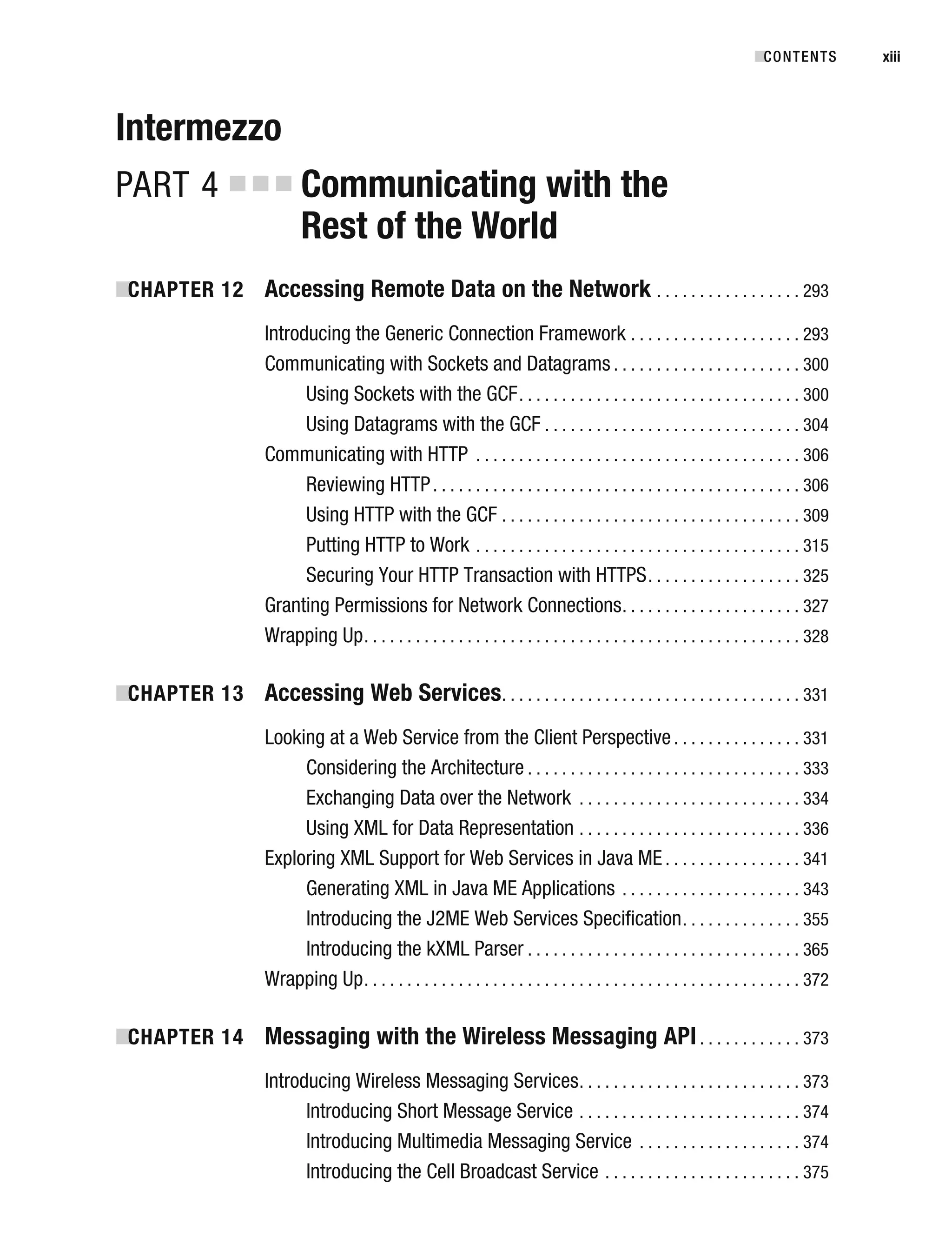 Intermezzo
PART 4 ■ ■ ■ Communicating with the
Rest of the World
■
CHAPTER 12 Accessing Remote Data on the Network . . . . . . . . . . . . . . . . . 293
Introducing the Generic Connection Framework . . . . . . . . . . . . . . . . . . . . 293
Communicating with Sockets and Datagrams . . . . . . . . . . . . . . . . . . . . . . 300
Using Sockets with the GCF. . . . . . . . . . . . . . . . . . . . . . . . . . . . . . . . . 300
Using Datagrams with the GCF . . . . . . . . . . . . . . . . . . . . . . . . . . . . . . 304
Communicating with HTTP . . . . . . . . . . . . . . . . . . . . . . . . . . . . . . . . . . . . . . 306
Reviewing HTTP. . . . . . . . . . . . . . . . . . . . . . . . . . . . . . . . . . . . . . . . . . . 306
Using HTTP with the GCF . . . . . . . . . . . . . . . . . . . . . . . . . . . . . . . . . . . 309
Putting HTTP to Work . . . . . . . . . . . . . . . . . . . . . . . . . . . . . . . . . . . . . . 315
Securing Your HTTP Transaction with HTTPS. . . . . . . . . . . . . . . . . . 325
Granting Permissions for Network Connections. . . . . . . . . . . . . . . . . . . . . 327
Wrapping Up. . . . . . . . . . . . . . . . . . . . . . . . . . . . . . . . . . . . . . . . . . . . . . . . . . . 328
■
CHAPTER 13 Accessing Web Services. . . . . . . . . . . . . . . . . . . . . . . . . . . . . . . . . . . 331
Looking at a Web Service from the Client Perspective. . . . . . . . . . . . . . . 331
Considering the Architecture . . . . . . . . . . . . . . . . . . . . . . . . . . . . . . . . 333
Exchanging Data over the Network . . . . . . . . . . . . . . . . . . . . . . . . . . 334
Using XML for Data Representation . . . . . . . . . . . . . . . . . . . . . . . . . . 336
Exploring XML Support for Web Services in Java ME . . . . . . . . . . . . . . . . 341
Generating XML in Java ME Applications . . . . . . . . . . . . . . . . . . . . . 343
Introducing the J2ME Web Services Specification. . . . . . . . . . . . . . 355
Introducing the kXML Parser . . . . . . . . . . . . . . . . . . . . . . . . . . . . . . . . 365
Wrapping Up. . . . . . . . . . . . . . . . . . . . . . . . . . . . . . . . . . . . . . . . . . . . . . . . . . . 372
■
CHAPTER 14 Messaging with the Wireless Messaging API. . . . . . . . . . . . 373
Introducing Wireless Messaging Services. . . . . . . . . . . . . . . . . . . . . . . . . . 373
Introducing Short Message Service . . . . . . . . . . . . . . . . . . . . . . . . . . 374
Introducing Multimedia Messaging Service . . . . . . . . . . . . . . . . . . . 374
Introducing the Cell Broadcast Service . . . . . . . . . . . . . . . . . . . . . . . 375
■CONTENTS xiii
 