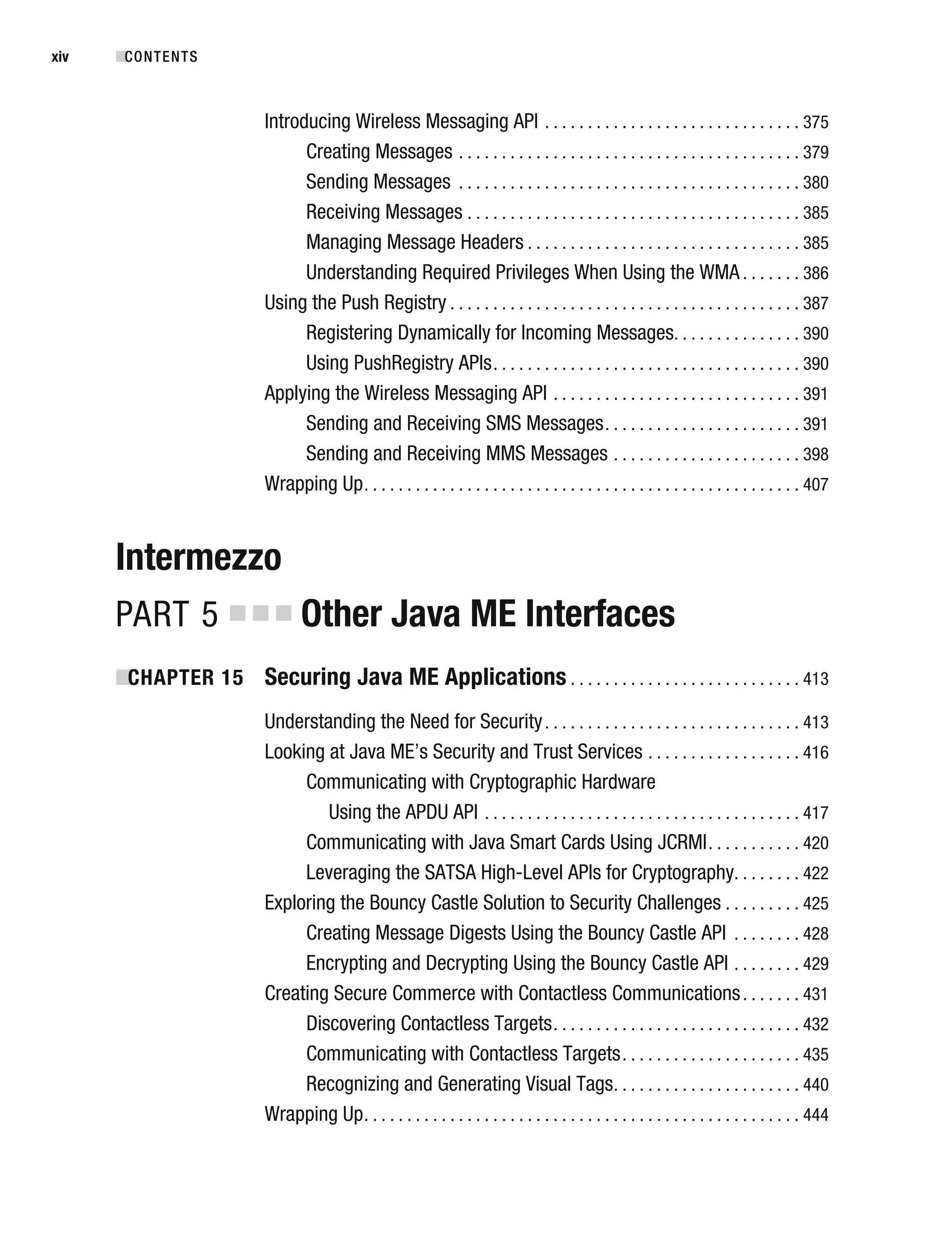 Introducing Wireless Messaging API . . . . . . . . . . . . . . . . . . . . . . . . . . . . . . 375
Creating Messages . . . . . . . . . . . . . . . . . . . . . . . . . . . . . . . . . . . . . . . . 379
Sending Messages . . . . . . . . . . . . . . . . . . . . . . . . . . . . . . . . . . . . . . . . 380
Receiving Messages . . . . . . . . . . . . . . . . . . . . . . . . . . . . . . . . . . . . . . . 385
Managing Message Headers . . . . . . . . . . . . . . . . . . . . . . . . . . . . . . . . 385
Understanding Required Privileges When Using the WMA . . . . . . . 386
Using the Push Registry . . . . . . . . . . . . . . . . . . . . . . . . . . . . . . . . . . . . . . . . . 387
Registering Dynamically for Incoming Messages. . . . . . . . . . . . . . . 390
Using PushRegistry APIs. . . . . . . . . . . . . . . . . . . . . . . . . . . . . . . . . . . . 390
Applying the Wireless Messaging API . . . . . . . . . . . . . . . . . . . . . . . . . . . . . 391
Sending and Receiving SMS Messages. . . . . . . . . . . . . . . . . . . . . . . 391
Sending and Receiving MMS Messages . . . . . . . . . . . . . . . . . . . . . . 398
Wrapping Up. . . . . . . . . . . . . . . . . . . . . . . . . . . . . . . . . . . . . . . . . . . . . . . . . . . 407
Intermezzo
PART 5 ■ ■ ■ Other Java ME Interfaces
■
CHAPTER 15 Securing Java ME Applications . . . . . . . . . . . . . . . . . . . . . . . . . . . 413
Understanding the Need for Security. . . . . . . . . . . . . . . . . . . . . . . . . . . . . . 413
Looking at Java ME’s Security and Trust Services . . . . . . . . . . . . . . . . . . 416
Communicating with Cryptographic Hardware
Using the APDU API . . . . . . . . . . . . . . . . . . . . . . . . . . . . . . . . . . . . . 417
Communicating with Java Smart Cards Using JCRMI. . . . . . . . . . . 420
Leveraging the SATSA High-Level APIs for Cryptography. . . . . . . . 422
Exploring the Bouncy Castle Solution to Security Challenges . . . . . . . . . 425
Creating Message Digests Using the Bouncy Castle API . . . . . . . . 428
Encrypting and Decrypting Using the Bouncy Castle API . . . . . . . . 429
Creating Secure Commerce with Contactless Communications. . . . . . . 431
Discovering Contactless Targets. . . . . . . . . . . . . . . . . . . . . . . . . . . . . 432
Communicating with Contactless Targets. . . . . . . . . . . . . . . . . . . . . 435
Recognizing and Generating Visual Tags. . . . . . . . . . . . . . . . . . . . . . 440
Wrapping Up. . . . . . . . . . . . . . . . . . . . . . . . . . . . . . . . . . . . . . . . . . . . . . . . . . . 444
■CONTENTS
xiv
 