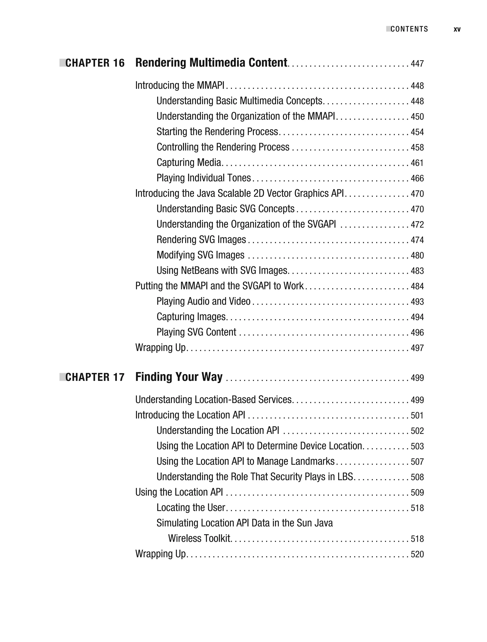 ■
CHAPTER 16 Rendering Multimedia Content. . . . . . . . . . . . . . . . . . . . . . . . . . . . 447
Introducing the MMAPI. . . . . . . . . . . . . . . . . . . . . . . . . . . . . . . . . . . . . . . . . . 448
Understanding Basic Multimedia Concepts. . . . . . . . . . . . . . . . . . . . 448
Understanding the Organization of the MMAPI. . . . . . . . . . . . . . . . . 450
Starting the Rendering Process. . . . . . . . . . . . . . . . . . . . . . . . . . . . . . 454
Controlling the Rendering Process . . . . . . . . . . . . . . . . . . . . . . . . . . . 458
Capturing Media. . . . . . . . . . . . . . . . . . . . . . . . . . . . . . . . . . . . . . . . . . . 461
Playing Individual Tones. . . . . . . . . . . . . . . . . . . . . . . . . . . . . . . . . . . . 466
Introducing the Java Scalable 2D Vector Graphics API. . . . . . . . . . . . . . . 470
Understanding Basic SVG Concepts . . . . . . . . . . . . . . . . . . . . . . . . . . 470
Understanding the Organization of the SVGAPI . . . . . . . . . . . . . . . . 472
Rendering SVG Images . . . . . . . . . . . . . . . . . . . . . . . . . . . . . . . . . . . . . 474
Modifying SVG Images . . . . . . . . . . . . . . . . . . . . . . . . . . . . . . . . . . . . . 480
Using NetBeans with SVG Images. . . . . . . . . . . . . . . . . . . . . . . . . . . . 483
Putting the MMAPI and the SVGAPI to Work. . . . . . . . . . . . . . . . . . . . . . . . 484
Playing Audio and Video . . . . . . . . . . . . . . . . . . . . . . . . . . . . . . . . . . . . 493
Capturing Images. . . . . . . . . . . . . . . . . . . . . . . . . . . . . . . . . . . . . . . . . . 494
Playing SVG Content . . . . . . . . . . . . . . . . . . . . . . . . . . . . . . . . . . . . . . . 496
Wrapping Up. . . . . . . . . . . . . . . . . . . . . . . . . . . . . . . . . . . . . . . . . . . . . . . . . . . 497
■
CHAPTER 17 Finding Your Way . . . . . . . . . . . . . . . . . . . . . . . . . . . . . . . . . . . . . . . . . . 499
Understanding Location-Based Services. . . . . . . . . . . . . . . . . . . . . . . . . . . 499
Introducing the Location API . . . . . . . . . . . . . . . . . . . . . . . . . . . . . . . . . . . . . 501
Understanding the Location API . . . . . . . . . . . . . . . . . . . . . . . . . . . . . 502
Using the Location API to Determine Device Location. . . . . . . . . . . 503
Using the Location API to Manage Landmarks. . . . . . . . . . . . . . . . . 507
Understanding the Role That Security Plays in LBS. . . . . . . . . . . . . 508
Using the Location API . . . . . . . . . . . . . . . . . . . . . . . . . . . . . . . . . . . . . . . . . . 509
Locating the User. . . . . . . . . . . . . . . . . . . . . . . . . . . . . . . . . . . . . . . . . . 518
Simulating Location API Data in the Sun Java
Wireless Toolkit. . . . . . . . . . . . . . . . . . . . . . . . . . . . . . . . . . . . . . . . . 518
Wrapping Up. . . . . . . . . . . . . . . . . . . . . . . . . . . . . . . . . . . . . . . . . . . . . . . . . . . 520
■CONTENTS xv
 