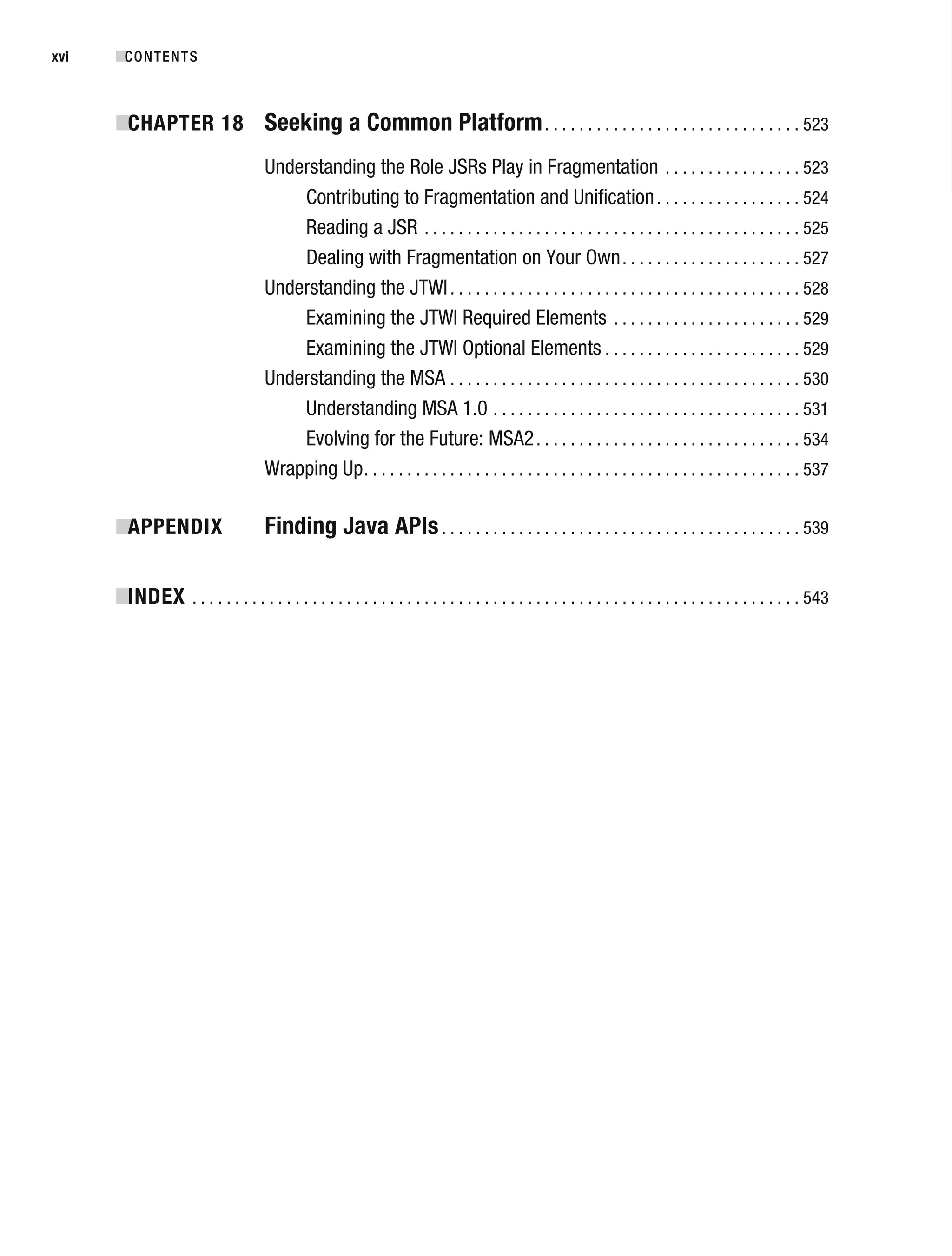 ■CONTENTS
xvi
■
CHAPTER 18 Seeking a Common Platform. . . . . . . . . . . . . . . . . . . . . . . . . . . . . . 523
Understanding the Role JSRs Play in Fragmentation . . . . . . . . . . . . . . . . 523
Contributing to Fragmentation and Unification. . . . . . . . . . . . . . . . . 524
Reading a JSR . . . . . . . . . . . . . . . . . . . . . . . . . . . . . . . . . . . . . . . . . . . . 525
Dealing with Fragmentation on Your Own. . . . . . . . . . . . . . . . . . . . . 527
Understanding the JTWI. . . . . . . . . . . . . . . . . . . . . . . . . . . . . . . . . . . . . . . . . 528
Examining the JTWI Required Elements . . . . . . . . . . . . . . . . . . . . . . 529
Examining the JTWI Optional Elements . . . . . . . . . . . . . . . . . . . . . . . 529
Understanding the MSA . . . . . . . . . . . . . . . . . . . . . . . . . . . . . . . . . . . . . . . . . 530
Understanding MSA 1.0 . . . . . . . . . . . . . . . . . . . . . . . . . . . . . . . . . . . . 531
Evolving for the Future: MSA2. . . . . . . . . . . . . . . . . . . . . . . . . . . . . . . 534
Wrapping Up. . . . . . . . . . . . . . . . . . . . . . . . . . . . . . . . . . . . . . . . . . . . . . . . . . . 537
■
APPENDIX Finding Java APIs. . . . . . . . . . . . . . . . . . . . . . . . . . . . . . . . . . . . . . . . . . 539
■
INDEX . . . . . . . . . . . . . . . . . . . . . . . . . . . . . . . . . . . . . . . . . . . . . . . . . . . . . . . . . . . . . . . . . . . . . . . 543
 