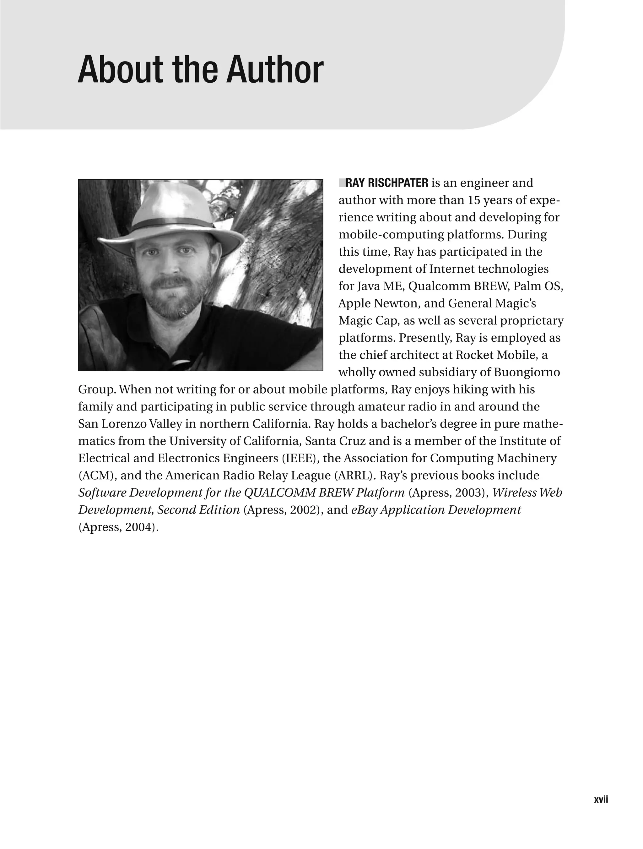 About the Author
■RAY RISCHPATER is an engineer and
author with more than 15 years of expe-
rience writing about and developing for
mobile-computing platforms. During
this time, Ray has participated in the
development of Internet technologies
for Java ME, Qualcomm BREW, Palm OS,
Apple Newton, and General Magic’s
Magic Cap, as well as several proprietary
platforms. Presently, Ray is employed as
the chief architect at Rocket Mobile, a
wholly owned subsidiary of Buongiorno
Group. When not writing for or about mobile platforms, Ray enjoys hiking with his
family and participating in public service through amateur radio in and around the
San Lorenzo Valley in northern California. Ray holds a bachelor’s degree in pure mathe-
matics from the University of California, Santa Cruz and is a member of the Institute of
Electrical and Electronics Engineers (IEEE), the Association for Computing Machinery
(ACM), and the American Radio Relay League (ARRL). Ray’s previous books include
Software Development for the QUALCOMM BREW Platform (Apress, 2003), Wireless Web
Development, Second Edition (Apress, 2002), and eBay Application Development
(Apress, 2004).
xvii
 
