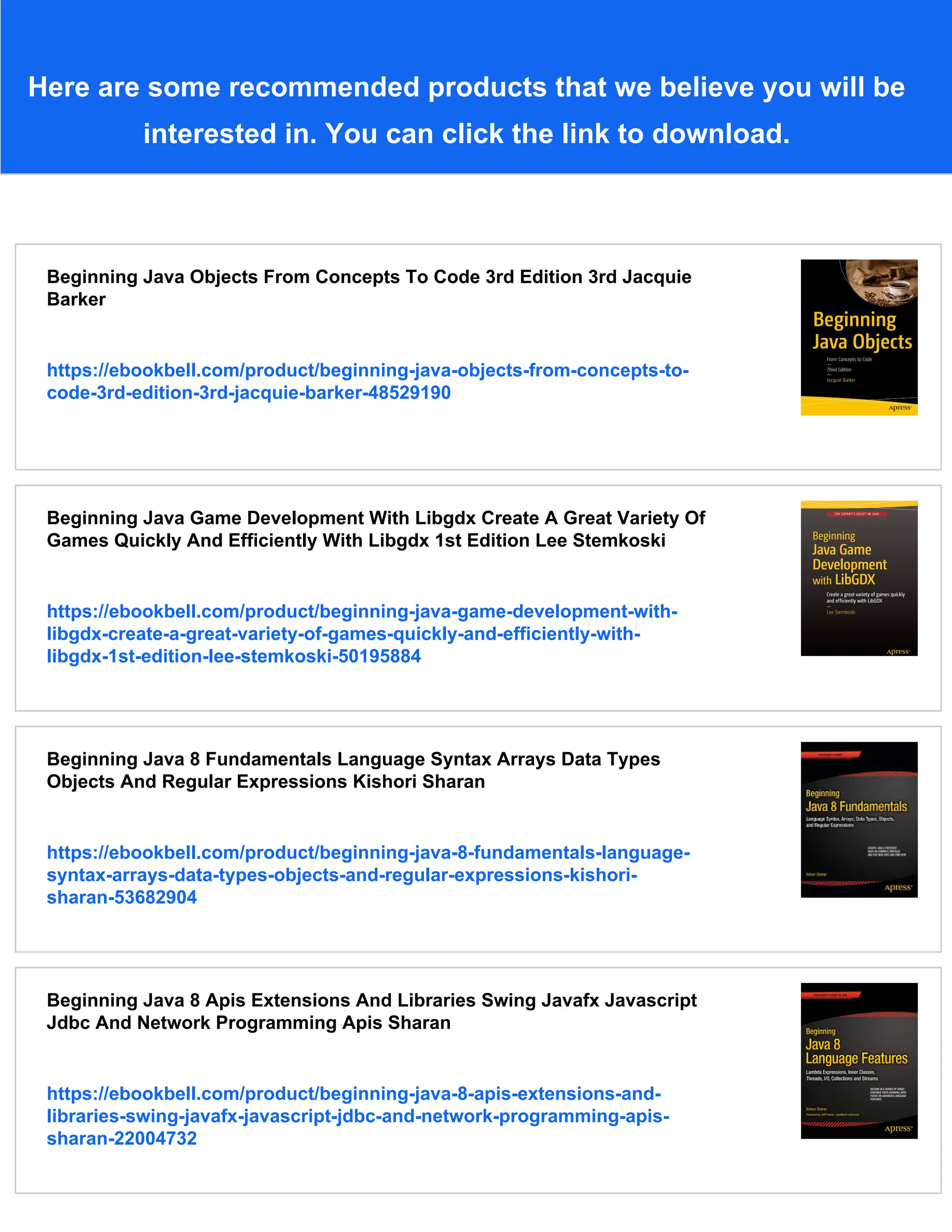 Here are some recommended products that we believe you will be
interested in. You can click the link to download.
Beginning Java Objects From Concepts To Code 3rd Edition 3rd Jacquie
Barker
https://ebookbell.com/product/beginning-java-objects-from-concepts-to-
code-3rd-edition-3rd-jacquie-barker-48529190
Beginning Java Game Development With Libgdx Create A Great Variety Of
Games Quickly And Efficiently With Libgdx 1st Edition Lee Stemkoski
https://ebookbell.com/product/beginning-java-game-development-with-
libgdx-create-a-great-variety-of-games-quickly-and-efficiently-with-
libgdx-1st-edition-lee-stemkoski-50195884
Beginning Java 8 Fundamentals Language Syntax Arrays Data Types
Objects And Regular Expressions Kishori Sharan
https://ebookbell.com/product/beginning-java-8-fundamentals-language-
syntax-arrays-data-types-objects-and-regular-expressions-kishori-
sharan-53682904
Beginning Java 8 Apis Extensions And Libraries Swing Javafx Javascript
Jdbc And Network Programming Apis Sharan
https://ebookbell.com/product/beginning-java-8-apis-extensions-and-
libraries-swing-javafx-javascript-jdbc-and-network-programming-apis-
sharan-22004732
 