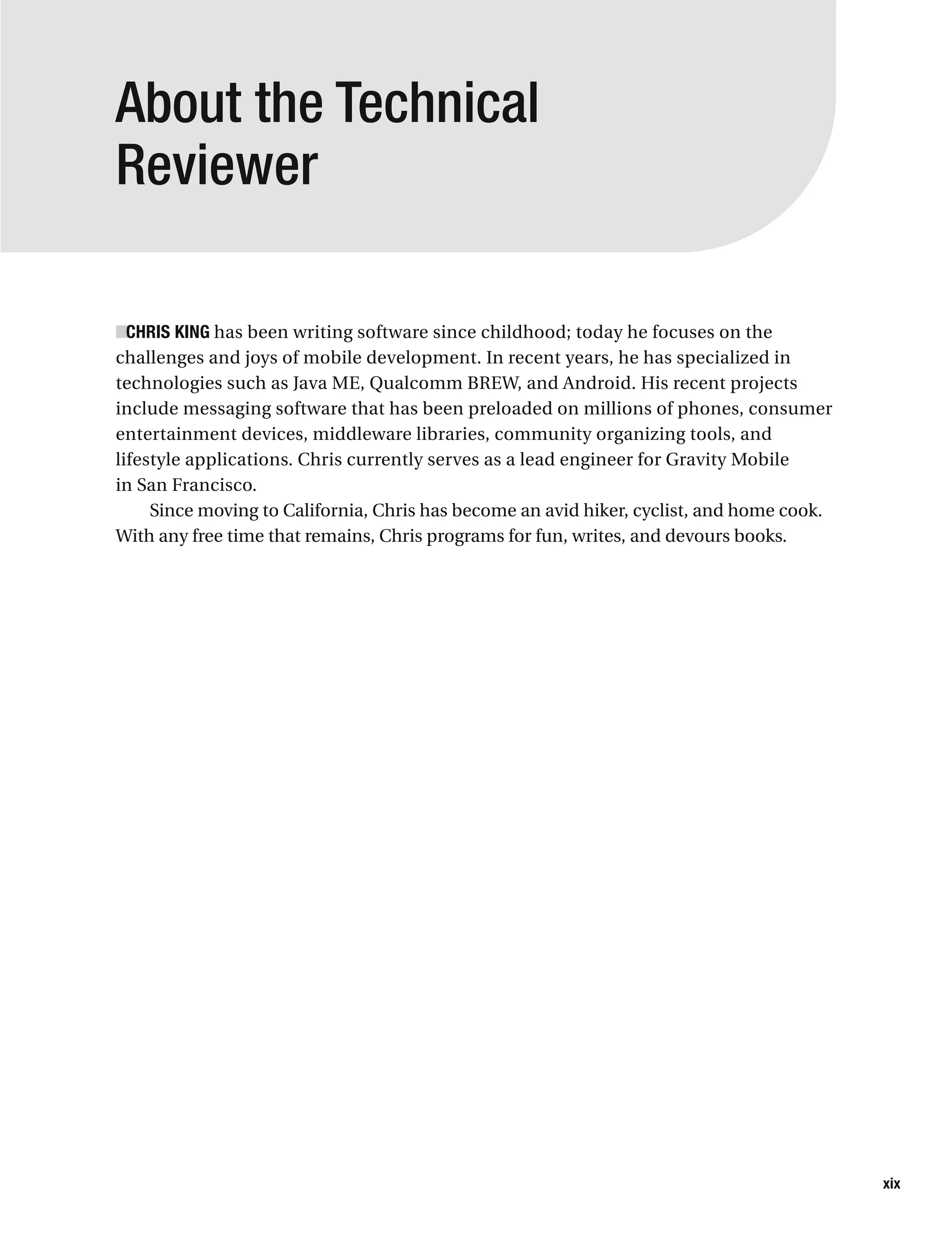 About the Technical
Reviewer
■CHRIS KING has been writing software since childhood; today he focuses on the
challenges and joys of mobile development. In recent years, he has specialized in
technologies such as Java ME, Qualcomm BREW, and Android. His recent projects
include messaging software that has been preloaded on millions of phones, consumer
entertainment devices, middleware libraries, community organizing tools, and
lifestyle applications. Chris currently serves as a lead engineer for Gravity Mobile
in San Francisco.
Since moving to California, Chris has become an avid hiker, cyclist, and home cook.
With any free time that remains, Chris programs for fun, writes, and devours books.
xix
 
