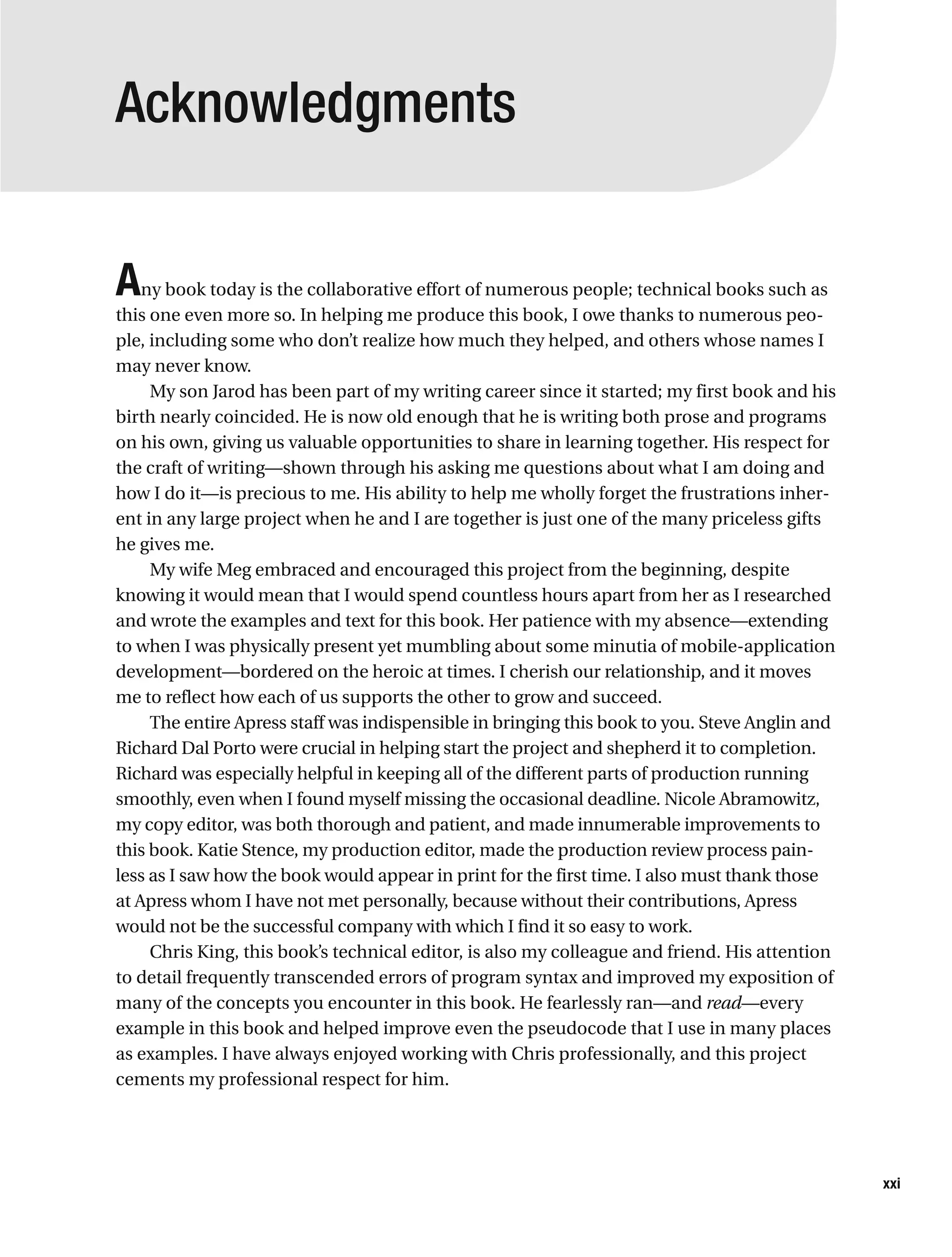 Acknowledgments
Any book today is the collaborative effort of numerous people; technical books such as
this one even more so. In helping me produce this book, I owe thanks to numerous peo-
ple, including some who don’t realize how much they helped, and others whose names I
may never know.
My son Jarod has been part of my writing career since it started; my first book and his
birth nearly coincided. He is now old enough that he is writing both prose and programs
on his own, giving us valuable opportunities to share in learning together. His respect for
the craft of writing—shown through his asking me questions about what I am doing and
how I do it—is precious to me. His ability to help me wholly forget the frustrations inher-
ent in any large project when he and I are together is just one of the many priceless gifts
he gives me.
My wife Meg embraced and encouraged this project from the beginning, despite
knowing it would mean that I would spend countless hours apart from her as I researched
and wrote the examples and text for this book. Her patience with my absence—extending
to when I was physically present yet mumbling about some minutia of mobile-application
development—bordered on the heroic at times. I cherish our relationship, and it moves
me to reflect how each of us supports the other to grow and succeed.
The entire Apress staff was indispensible in bringing this book to you. Steve Anglin and
Richard Dal Porto were crucial in helping start the project and shepherd it to completion.
Richard was especially helpful in keeping all of the different parts of production running
smoothly, even when I found myself missing the occasional deadline. Nicole Abramowitz,
my copy editor, was both thorough and patient, and made innumerable improvements to
this book. Katie Stence, my production editor, made the production review process pain-
less as I saw how the book would appear in print for the first time. I also must thank those
at Apress whom I have not met personally, because without their contributions, Apress
would not be the successful company with which I find it so easy to work.
Chris King, this book’s technical editor, is also my colleague and friend. His attention
to detail frequently transcended errors of program syntax and improved my exposition of
many of the concepts you encounter in this book. He fearlessly ran—and read—every
example in this book and helped improve even the pseudocode that I use in many places
as examples. I have always enjoyed working with Chris professionally, and this project
cements my professional respect for him.
xxi
 