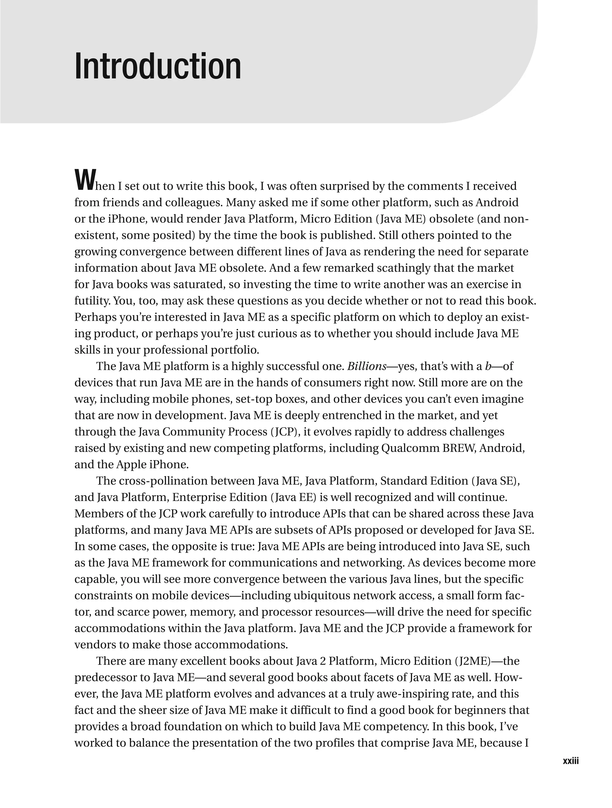 Introduction
When I set out to write this book, I was often surprised by the comments I received
from friends and colleagues. Many asked me if some other platform, such as Android
or the iPhone, would render Java Platform, Micro Edition (Java ME) obsolete (and non-
existent, some posited) by the time the book is published. Still others pointed to the
growing convergence between different lines of Java as rendering the need for separate
information about Java ME obsolete. And a few remarked scathingly that the market
for Java books was saturated, so investing the time to write another was an exercise in
futility. You, too, may ask these questions as you decide whether or not to read this book.
Perhaps you’re interested in Java ME as a specific platform on which to deploy an exist-
ing product, or perhaps you’re just curious as to whether you should include Java ME
skills in your professional portfolio.
The Java ME platform is a highly successful one. Billions—yes, that’s with a b—of
devices that run Java ME are in the hands of consumers right now. Still more are on the
way, including mobile phones, set-top boxes, and other devices you can’t even imagine
that are now in development. Java ME is deeply entrenched in the market, and yet
through the Java Community Process (JCP), it evolves rapidly to address challenges
raised by existing and new competing platforms, including Qualcomm BREW, Android,
and the Apple iPhone.
The cross-pollination between Java ME, Java Platform, Standard Edition (Java SE),
and Java Platform, Enterprise Edition (Java EE) is well recognized and will continue.
Members of the JCP work carefully to introduce APIs that can be shared across these Java
platforms, and many Java ME APIs are subsets of APIs proposed or developed for Java SE.
In some cases, the opposite is true: Java ME APIs are being introduced into Java SE, such
as the Java ME framework for communications and networking. As devices become more
capable, you will see more convergence between the various Java lines, but the specific
constraints on mobile devices—including ubiquitous network access, a small form fac-
tor, and scarce power, memory, and processor resources—will drive the need for specific
accommodations within the Java platform. Java ME and the JCP provide a framework for
vendors to make those accommodations.
There are many excellent books about Java 2 Platform, Micro Edition (J2ME)—the
predecessor to Java ME—and several good books about facets of Java ME as well. How-
ever, the Java ME platform evolves and advances at a truly awe-inspiring rate, and this
fact and the sheer size of Java ME make it difficult to find a good book for beginners that
provides a broad foundation on which to build Java ME competency. In this book, I’ve
worked to balance the presentation of the two profiles that comprise Java ME, because I
xxiii
 
