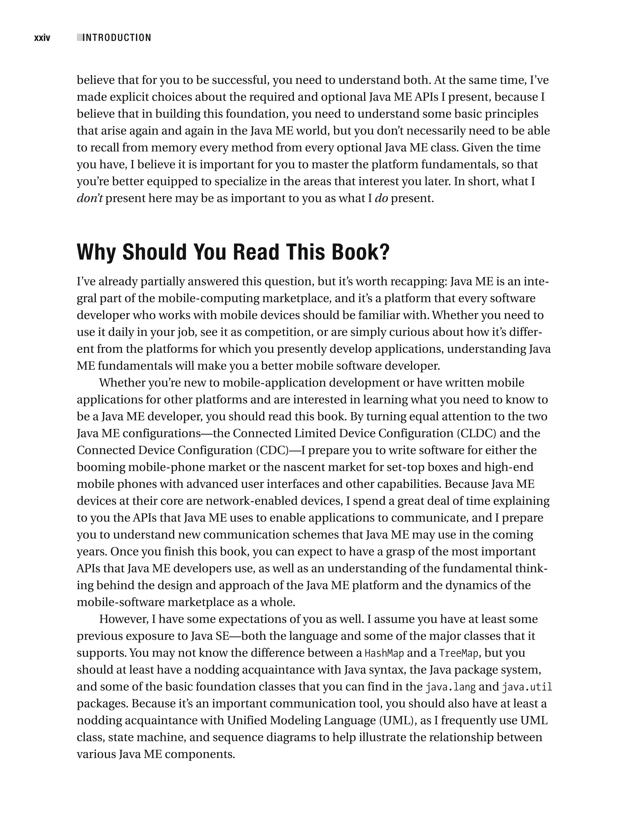 believe that for you to be successful, you need to understand both. At the same time, I’ve
made explicit choices about the required and optional Java ME APIs I present, because I
believe that in building this foundation, you need to understand some basic principles
that arise again and again in the Java ME world, but you don’t necessarily need to be able
to recall from memory every method from every optional Java ME class. Given the time
you have, I believe it is important for you to master the platform fundamentals, so that
you’re better equipped to specialize in the areas that interest you later. In short, what I
don’t present here may be as important to you as what I do present.
Why Should You Read This Book?
I’ve already partially answered this question, but it’s worth recapping: Java ME is an inte-
gral part of the mobile-computing marketplace, and it’s a platform that every software
developer who works with mobile devices should be familiar with. Whether you need to
use it daily in your job, see it as competition, or are simply curious about how it’s differ-
ent from the platforms for which you presently develop applications, understanding Java
ME fundamentals will make you a better mobile software developer.
Whether you’re new to mobile-application development or have written mobile
applications for other platforms and are interested in learning what you need to know to
be a Java ME developer, you should read this book. By turning equal attention to the two
Java ME configurations—the Connected Limited Device Configuration (CLDC) and the
Connected Device Configuration (CDC)—I prepare you to write software for either the
booming mobile-phone market or the nascent market for set-top boxes and high-end
mobile phones with advanced user interfaces and other capabilities. Because Java ME
devices at their core are network-enabled devices, I spend a great deal of time explaining
to you the APIs that Java ME uses to enable applications to communicate, and I prepare
you to understand new communication schemes that Java ME may use in the coming
years. Once you finish this book, you can expect to have a grasp of the most important
APIs that Java ME developers use, as well as an understanding of the fundamental think-
ing behind the design and approach of the Java ME platform and the dynamics of the
mobile-software marketplace as a whole.
However, I have some expectations of you as well. I assume you have at least some
previous exposure to Java SE—both the language and some of the major classes that it
supports. You may not know the difference between a HashMap and a TreeMap, but you
should at least have a nodding acquaintance with Java syntax, the Java package system,
and some of the basic foundation classes that you can find in the java.lang and java.util
packages. Because it’s an important communication tool, you should also have at least a
nodding acquaintance with Unified Modeling Language (UML), as I frequently use UML
class, state machine, and sequence diagrams to help illustrate the relationship between
various Java ME components.
■INTRODUCTION
xxiv
 