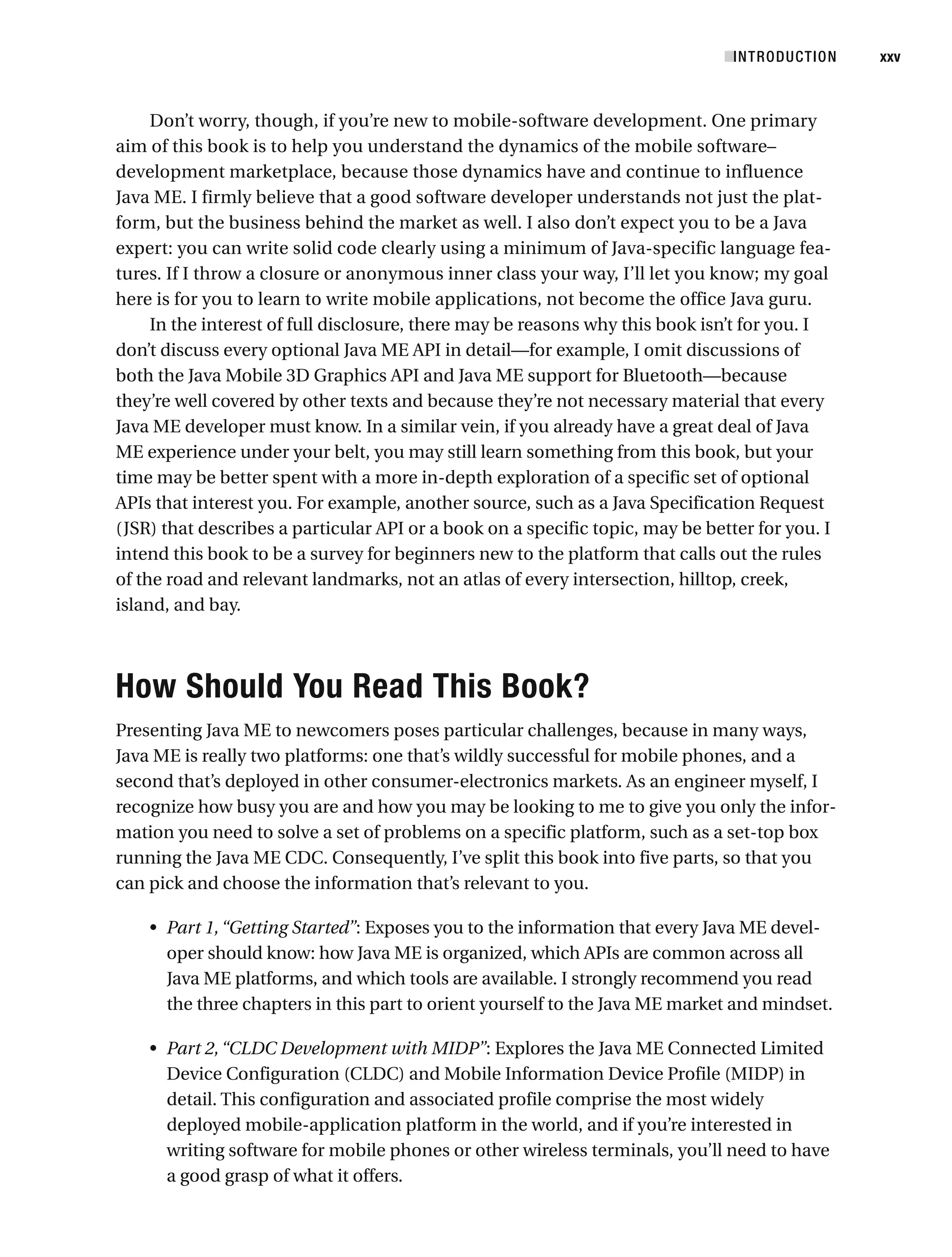 Don’t worry, though, if you’re new to mobile-software development. One primary
aim of this book is to help you understand the dynamics of the mobile software–
development marketplace, because those dynamics have and continue to influence
Java ME. I firmly believe that a good software developer understands not just the plat-
form, but the business behind the market as well. I also don’t expect you to be a Java
expert: you can write solid code clearly using a minimum of Java-specific language fea-
tures. If I throw a closure or anonymous inner class your way, I’ll let you know; my goal
here is for you to learn to write mobile applications, not become the office Java guru.
In the interest of full disclosure, there may be reasons why this book isn’t for you. I
don’t discuss every optional Java ME API in detail—for example, I omit discussions of
both the Java Mobile 3D Graphics API and Java ME support for Bluetooth—because
they’re well covered by other texts and because they’re not necessary material that every
Java ME developer must know. In a similar vein, if you already have a great deal of Java
ME experience under your belt, you may still learn something from this book, but your
time may be better spent with a more in-depth exploration of a specific set of optional
APIs that interest you. For example, another source, such as a Java Specification Request
(JSR) that describes a particular API or a book on a specific topic, may be better for you. I
intend this book to be a survey for beginners new to the platform that calls out the rules
of the road and relevant landmarks, not an atlas of every intersection, hilltop, creek,
island, and bay.
How Should You Read This Book?
Presenting Java ME to newcomers poses particular challenges, because in many ways,
Java ME is really two platforms: one that’s wildly successful for mobile phones, and a
second that’s deployed in other consumer-electronics markets. As an engineer myself, I
recognize how busy you are and how you may be looking to me to give you only the infor-
mation you need to solve a set of problems on a specific platform, such as a set-top box
running the Java ME CDC. Consequently, I’ve split this book into five parts, so that you
can pick and choose the information that’s relevant to you.
• Part 1,“Getting Started”: Exposes you to the information that every Java ME devel-
oper should know: how Java ME is organized, which APIs are common across all
Java ME platforms, and which tools are available. I strongly recommend you read
the three chapters in this part to orient yourself to the Java ME market and mindset.
• Part 2,“CLDC Development with MIDP”: Explores the Java ME Connected Limited
Device Configuration (CLDC) and Mobile Information Device Profile (MIDP) in
detail. This configuration and associated profile comprise the most widely
deployed mobile-application platform in the world, and if you’re interested in
writing software for mobile phones or other wireless terminals, you’ll need to have
a good grasp of what it offers.
■INTRODUCTION xxv
 