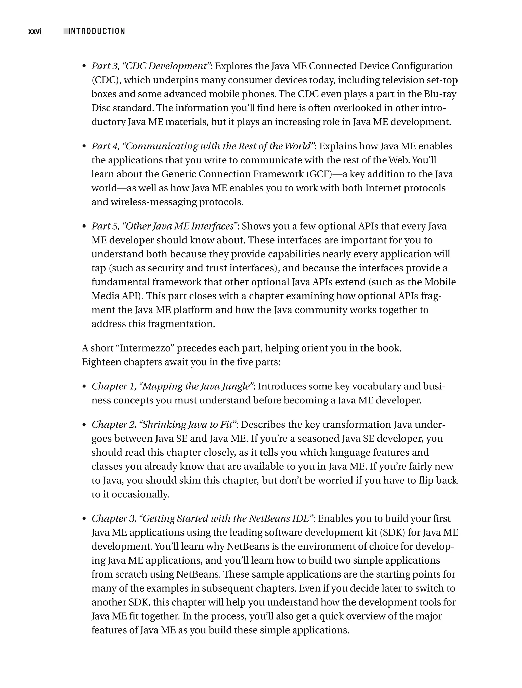 • Part 3,“CDC Development”: Explores the Java ME Connected Device Configuration
(CDC), which underpins many consumer devices today, including television set-top
boxes and some advanced mobile phones. The CDC even plays a part in the Blu-ray
Disc standard. The information you’ll find here is often overlooked in other intro-
ductory Java ME materials, but it plays an increasing role in Java ME development.
• Part 4,“Communicating with the Rest of the World”: Explains how Java ME enables
the applications that you write to communicate with the rest of the Web. You’ll
learn about the Generic Connection Framework (GCF)—a key addition to the Java
world—as well as how Java ME enables you to work with both Internet protocols
and wireless-messaging protocols.
• Part 5,“Other Java ME Interfaces”: Shows you a few optional APIs that every Java
ME developer should know about. These interfaces are important for you to
understand both because they provide capabilities nearly every application will
tap (such as security and trust interfaces), and because the interfaces provide a
fundamental framework that other optional Java APIs extend (such as the Mobile
Media API). This part closes with a chapter examining how optional APIs frag-
ment the Java ME platform and how the Java community works together to
address this fragmentation.
A short “Intermezzo” precedes each part, helping orient you in the book.
Eighteen chapters await you in the five parts:
• Chapter 1,“Mapping the Java Jungle”: Introduces some key vocabulary and busi-
ness concepts you must understand before becoming a Java ME developer.
• Chapter 2,“Shrinking Java to Fit”: Describes the key transformation Java under-
goes between Java SE and Java ME. If you’re a seasoned Java SE developer, you
should read this chapter closely, as it tells you which language features and
classes you already know that are available to you in Java ME. If you’re fairly new
to Java, you should skim this chapter, but don’t be worried if you have to flip back
to it occasionally.
• Chapter 3,“Getting Started with the NetBeans IDE”: Enables you to build your first
Java ME applications using the leading software development kit (SDK) for Java ME
development. You’ll learn why NetBeans is the environment of choice for develop-
ing Java ME applications, and you’ll learn how to build two simple applications
from scratch using NetBeans. These sample applications are the starting points for
many of the examples in subsequent chapters. Even if you decide later to switch to
another SDK, this chapter will help you understand how the development tools for
Java ME fit together. In the process, you’ll also get a quick overview of the major
features of Java ME as you build these simple applications.
■INTRODUCTION
xxvi
 