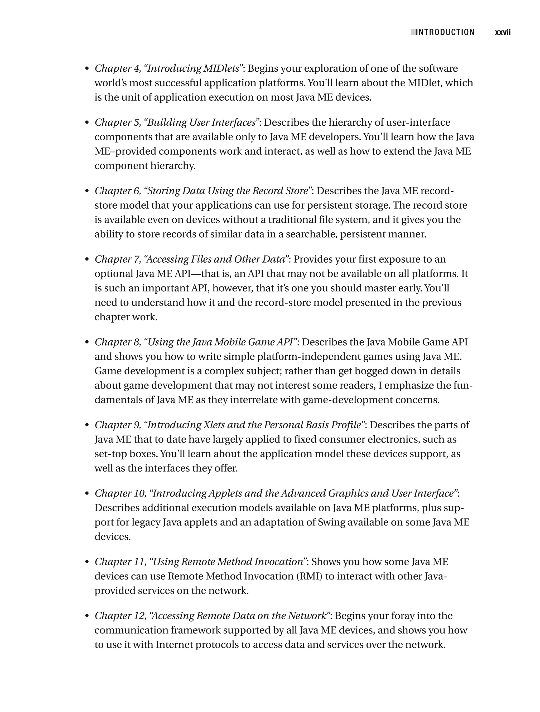 • Chapter 4,“Introducing MIDlets”: Begins your exploration of one of the software
world’s most successful application platforms. You’ll learn about the MIDlet, which
is the unit of application execution on most Java ME devices.
• Chapter 5,“Building User Interfaces”: Describes the hierarchy of user-interface
components that are available only to Java ME developers. You’ll learn how the Java
ME–provided components work and interact, as well as how to extend the Java ME
component hierarchy.
• Chapter 6,“Storing Data Using the Record Store”: Describes the Java ME record-
store model that your applications can use for persistent storage. The record store
is available even on devices without a traditional file system, and it gives you the
ability to store records of similar data in a searchable, persistent manner.
• Chapter 7,“Accessing Files and Other Data”: Provides your first exposure to an
optional Java ME API—that is, an API that may not be available on all platforms. It
is such an important API, however, that it’s one you should master early. You’ll
need to understand how it and the record-store model presented in the previous
chapter work.
• Chapter 8,“Using the Java Mobile Game API”: Describes the Java Mobile Game API
and shows you how to write simple platform-independent games using Java ME.
Game development is a complex subject; rather than get bogged down in details
about game development that may not interest some readers, I emphasize the fun-
damentals of Java ME as they interrelate with game-development concerns.
• Chapter 9,“Introducing Xlets and the Personal Basis Profile”: Describes the parts of
Java ME that to date have largely applied to fixed consumer electronics, such as
set-top boxes. You’ll learn about the application model these devices support, as
well as the interfaces they offer.
• Chapter 10,“Introducing Applets and the Advanced Graphics and User Interface”:
Describes additional execution models available on Java ME platforms, plus sup-
port for legacy Java applets and an adaptation of Swing available on some Java ME
devices.
• Chapter 11,“Using Remote Method Invocation”: Shows you how some Java ME
devices can use Remote Method Invocation (RMI) to interact with other Java-
provided services on the network.
• Chapter 12,“Accessing Remote Data on the Network”: Begins your foray into the
communication framework supported by all Java ME devices, and shows you how
to use it with Internet protocols to access data and services over the network.
■INTRODUCTION xxvii
 