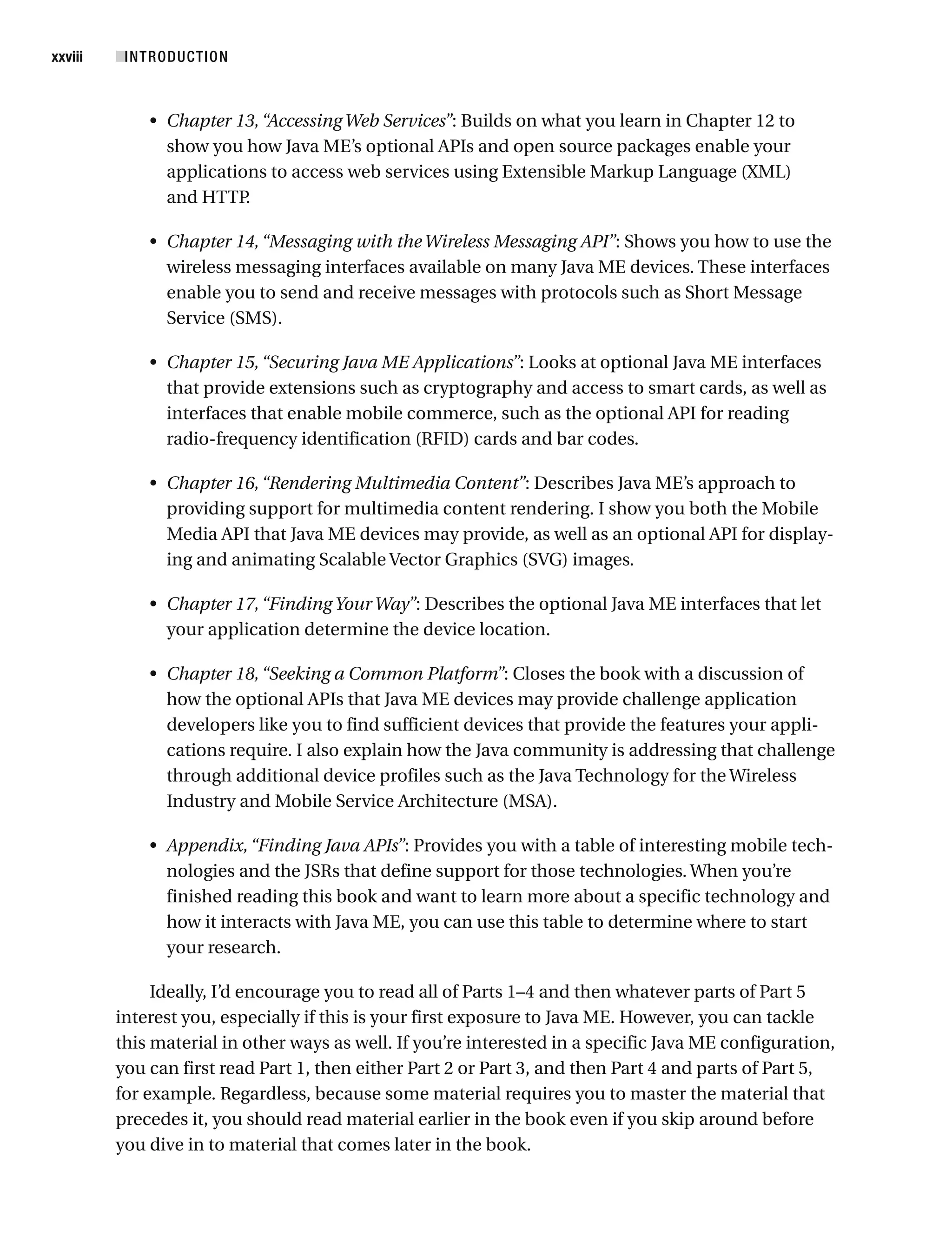 • Chapter 13,“Accessing Web Services”: Builds on what you learn in Chapter 12 to
show you how Java ME’s optional APIs and open source packages enable your
applications to access web services using Extensible Markup Language (XML)
and HTTP
.
• Chapter 14,“Messaging with the Wireless Messaging API”: Shows you how to use the
wireless messaging interfaces available on many Java ME devices. These interfaces
enable you to send and receive messages with protocols such as Short Message
Service (SMS).
• Chapter 15,“Securing Java ME Applications”: Looks at optional Java ME interfaces
that provide extensions such as cryptography and access to smart cards, as well as
interfaces that enable mobile commerce, such as the optional API for reading
radio-frequency identification (RFID) cards and bar codes.
• Chapter 16,“Rendering Multimedia Content”: Describes Java ME’s approach to
providing support for multimedia content rendering. I show you both the Mobile
Media API that Java ME devices may provide, as well as an optional API for display-
ing and animating Scalable Vector Graphics (SVG) images.
• Chapter 17,“Finding Your Way”: Describes the optional Java ME interfaces that let
your application determine the device location.
• Chapter 18,“Seeking a Common Platform”: Closes the book with a discussion of
how the optional APIs that Java ME devices may provide challenge application
developers like you to find sufficient devices that provide the features your appli-
cations require. I also explain how the Java community is addressing that challenge
through additional device profiles such as the Java Technology for the Wireless
Industry and Mobile Service Architecture (MSA).
• Appendix,“Finding Java APIs”: Provides you with a table of interesting mobile tech-
nologies and the JSRs that define support for those technologies. When you’re
finished reading this book and want to learn more about a specific technology and
how it interacts with Java ME, you can use this table to determine where to start
your research.
Ideally, I’d encourage you to read all of Parts 1–4 and then whatever parts of Part 5
interest you, especially if this is your first exposure to Java ME. However, you can tackle
this material in other ways as well. If you’re interested in a specific Java ME configuration,
you can first read Part 1, then either Part 2 or Part 3, and then Part 4 and parts of Part 5,
for example. Regardless, because some material requires you to master the material that
precedes it, you should read material earlier in the book even if you skip around before
you dive in to material that comes later in the book.
■INTRODUCTION
xxviii
 