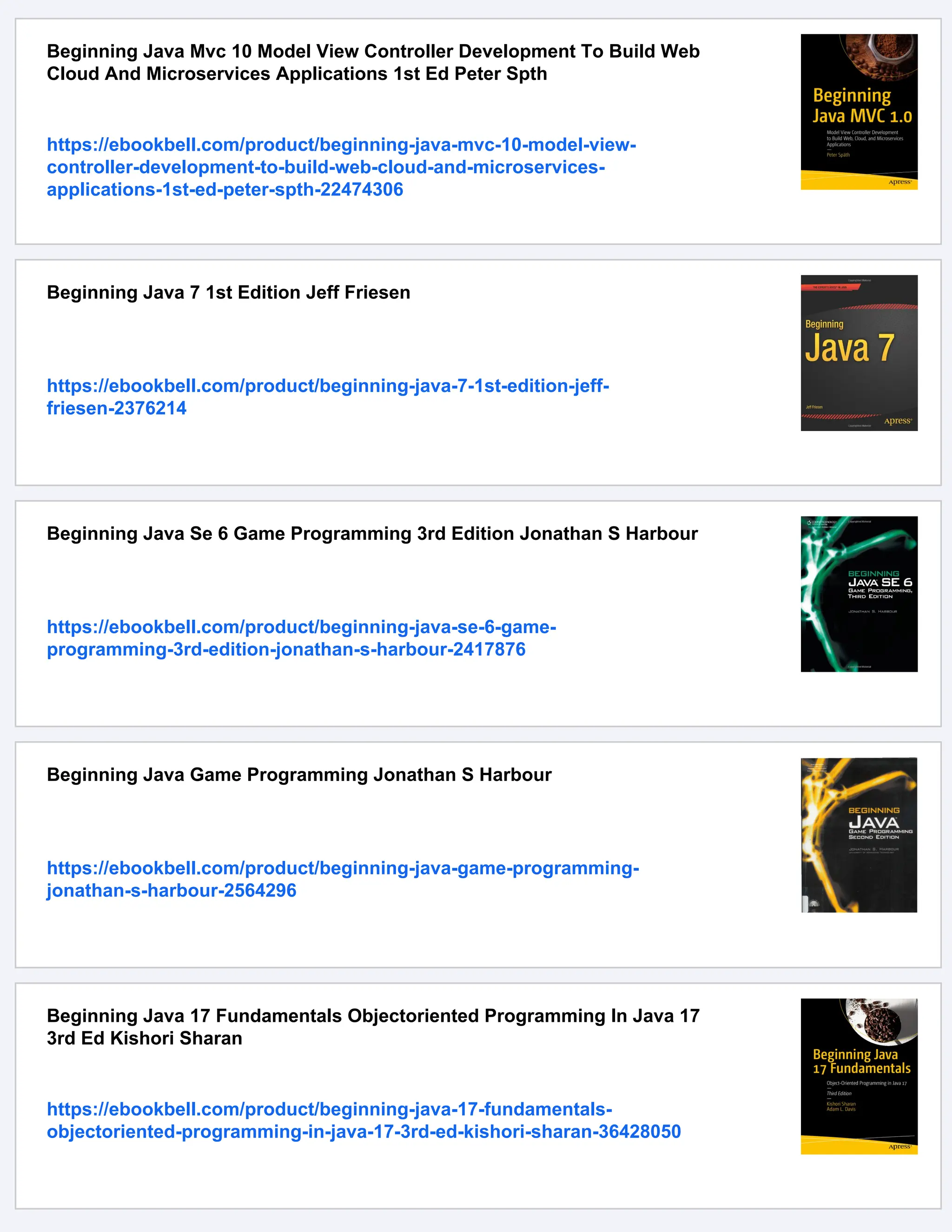 Beginning Java Mvc 10 Model View Controller Development To Build Web
Cloud And Microservices Applications 1st Ed Peter Spth
https://ebookbell.com/product/beginning-java-mvc-10-model-view-
controller-development-to-build-web-cloud-and-microservices-
applications-1st-ed-peter-spth-22474306
Beginning Java 7 1st Edition Jeff Friesen
https://ebookbell.com/product/beginning-java-7-1st-edition-jeff-
friesen-2376214
Beginning Java Se 6 Game Programming 3rd Edition Jonathan S Harbour
https://ebookbell.com/product/beginning-java-se-6-game-
programming-3rd-edition-jonathan-s-harbour-2417876
Beginning Java Game Programming Jonathan S Harbour
https://ebookbell.com/product/beginning-java-game-programming-
jonathan-s-harbour-2564296
Beginning Java 17 Fundamentals Objectoriented Programming In Java 17
3rd Ed Kishori Sharan
https://ebookbell.com/product/beginning-java-17-fundamentals-
objectoriented-programming-in-java-17-3rd-ed-kishori-sharan-36428050
 