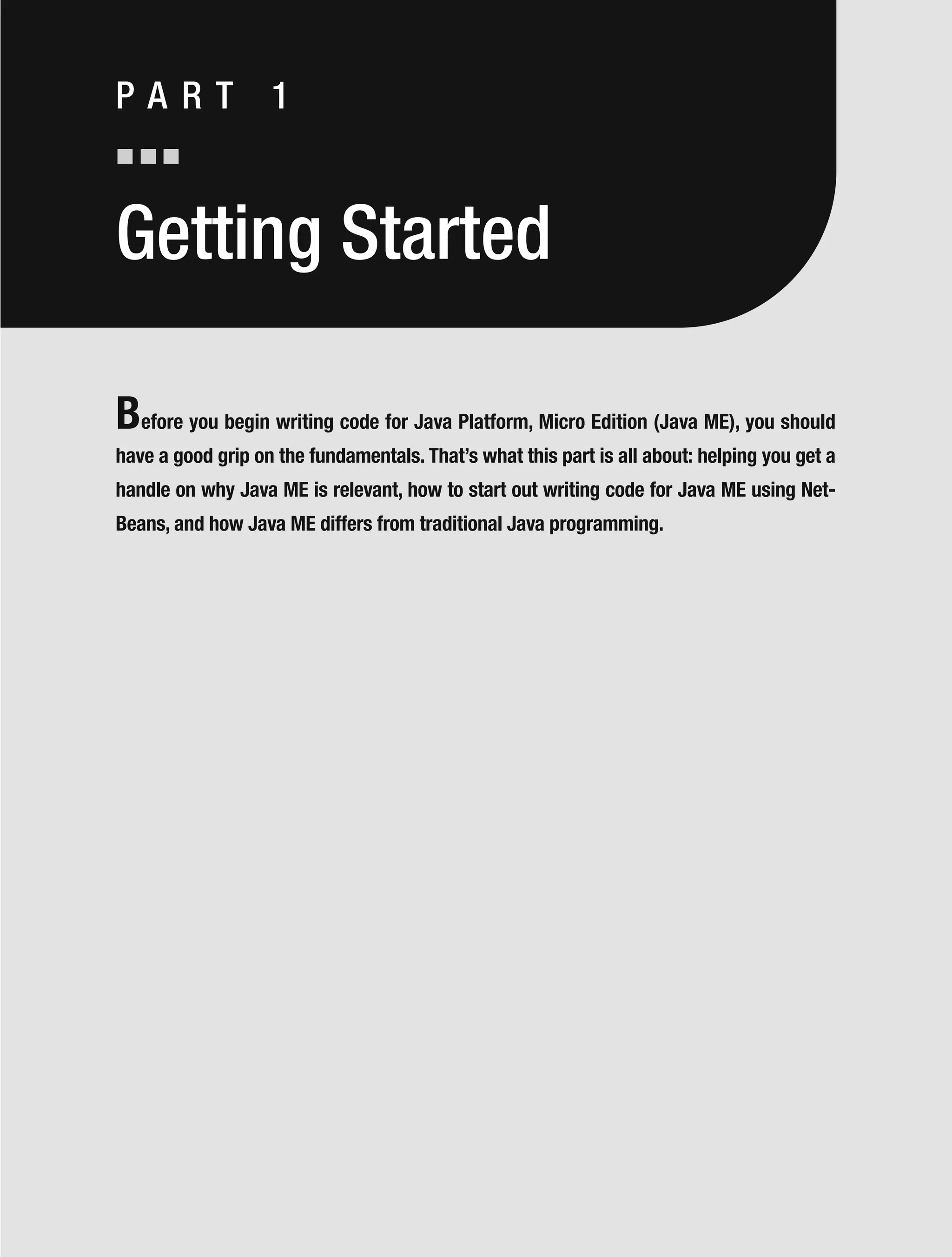 Getting Started
Before you begin writing code for Java Platform, Micro Edition (Java ME), you should
have a good grip on the fundamentals. That’s what this part is all about: helping you get a
handle on why Java ME is relevant, how to start out writing code for Java ME using Net-
Beans, and how Java ME differs from traditional Java programming.
P A R T 1
 