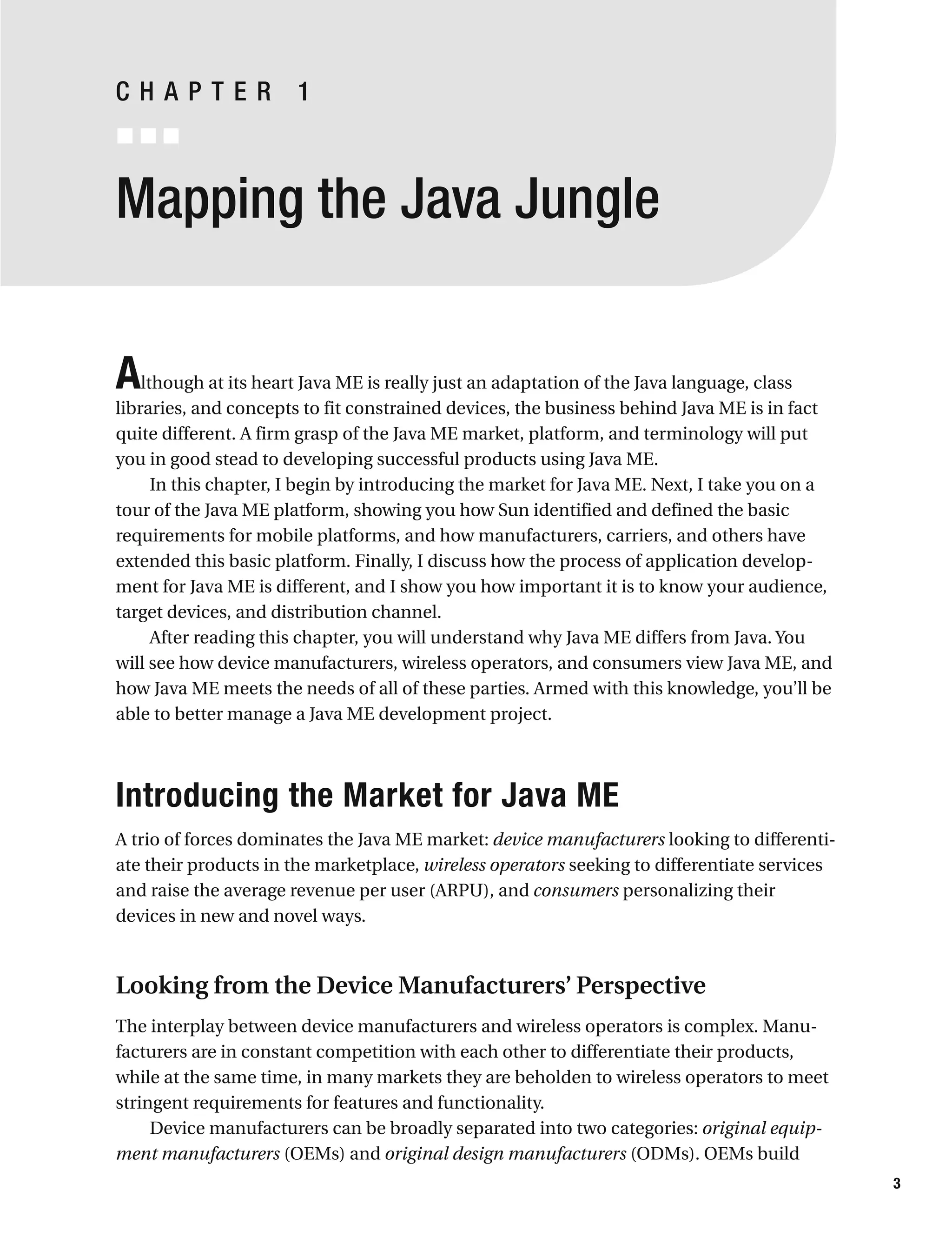 Mapping the Java Jungle
Although at its heart Java ME is really just an adaptation of the Java language, class
libraries, and concepts to fit constrained devices, the business behind Java ME is in fact
quite different. A firm grasp of the Java ME market, platform, and terminology will put
you in good stead to developing successful products using Java ME.
In this chapter, I begin by introducing the market for Java ME. Next, I take you on a
tour of the Java ME platform, showing you how Sun identified and defined the basic
requirements for mobile platforms, and how manufacturers, carriers, and others have
extended this basic platform. Finally, I discuss how the process of application develop-
ment for Java ME is different, and I show you how important it is to know your audience,
target devices, and distribution channel.
After reading this chapter, you will understand why Java ME differs from Java. You
will see how device manufacturers, wireless operators, and consumers view Java ME, and
how Java ME meets the needs of all of these parties. Armed with this knowledge, you’ll be
able to better manage a Java ME development project.
Introducing the Market for Java ME
A trio of forces dominates the Java ME market: device manufacturers looking to differenti-
ate their products in the marketplace, wireless operators seeking to differentiate services
and raise the average revenue per user (ARPU), and consumers personalizing their
devices in new and novel ways.
Looking from the Device Manufacturers’ Perspective
The interplay between device manufacturers and wireless operators is complex. Manu-
facturers are in constant competition with each other to differentiate their products,
while at the same time, in many markets they are beholden to wireless operators to meet
stringent requirements for features and functionality.
Device manufacturers can be broadly separated into two categories: original equip-
ment manufacturers (OEMs) and original design manufacturers (ODMs). OEMs build
3
C H A P T E R 1
 