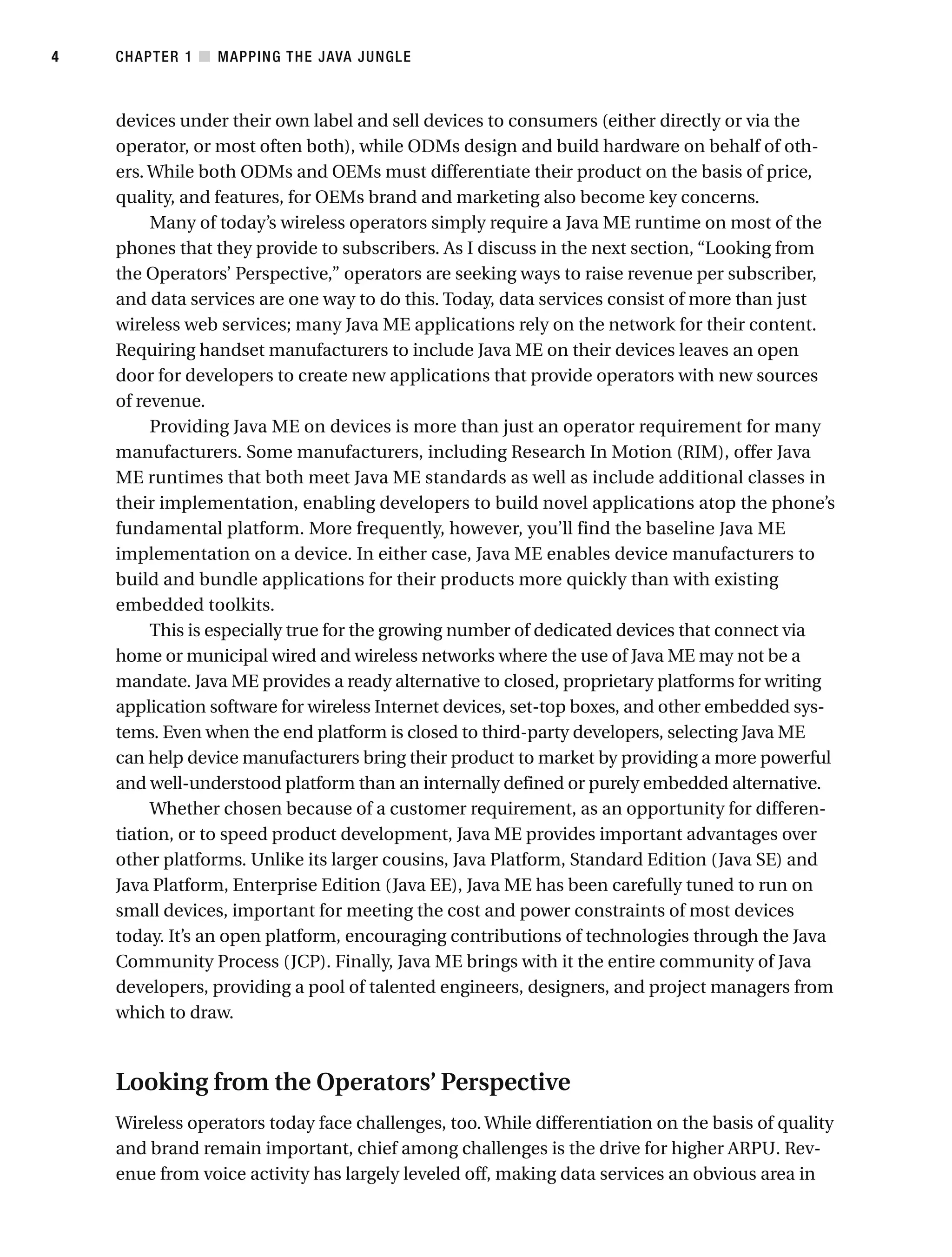 devices under their own label and sell devices to consumers (either directly or via the
operator, or most often both), while ODMs design and build hardware on behalf of oth-
ers. While both ODMs and OEMs must differentiate their product on the basis of price,
quality, and features, for OEMs brand and marketing also become key concerns.
Many of today’s wireless operators simply require a Java ME runtime on most of the
phones that they provide to subscribers. As I discuss in the next section, “Looking from
the Operators’ Perspective,” operators are seeking ways to raise revenue per subscriber,
and data services are one way to do this. Today, data services consist of more than just
wireless web services; many Java ME applications rely on the network for their content.
Requiring handset manufacturers to include Java ME on their devices leaves an open
door for developers to create new applications that provide operators with new sources
of revenue.
Providing Java ME on devices is more than just an operator requirement for many
manufacturers. Some manufacturers, including Research In Motion (RIM), offer Java
ME runtimes that both meet Java ME standards as well as include additional classes in
their implementation, enabling developers to build novel applications atop the phone’s
fundamental platform. More frequently, however, you’ll find the baseline Java ME
implementation on a device. In either case, Java ME enables device manufacturers to
build and bundle applications for their products more quickly than with existing
embedded toolkits.
This is especially true for the growing number of dedicated devices that connect via
home or municipal wired and wireless networks where the use of Java ME may not be a
mandate. Java ME provides a ready alternative to closed, proprietary platforms for writing
application software for wireless Internet devices, set-top boxes, and other embedded sys-
tems. Even when the end platform is closed to third-party developers, selecting Java ME
can help device manufacturers bring their product to market by providing a more powerful
and well-understood platform than an internally defined or purely embedded alternative.
Whether chosen because of a customer requirement, as an opportunity for differen-
tiation, or to speed product development, Java ME provides important advantages over
other platforms. Unlike its larger cousins, Java Platform, Standard Edition (Java SE) and
Java Platform, Enterprise Edition (Java EE), Java ME has been carefully tuned to run on
small devices, important for meeting the cost and power constraints of most devices
today. It’s an open platform, encouraging contributions of technologies through the Java
Community Process (JCP). Finally, Java ME brings with it the entire community of Java
developers, providing a pool of talented engineers, designers, and project managers from
which to draw.
Looking from the Operators’ Perspective
Wireless operators today face challenges, too. While differentiation on the basis of quality
and brand remain important, chief among challenges is the drive for higher ARPU. Rev-
enue from voice activity has largely leveled off, making data services an obvious area in
CHAPTER 1 ■ MAPPING THE JAVA JUNGLE
4
 