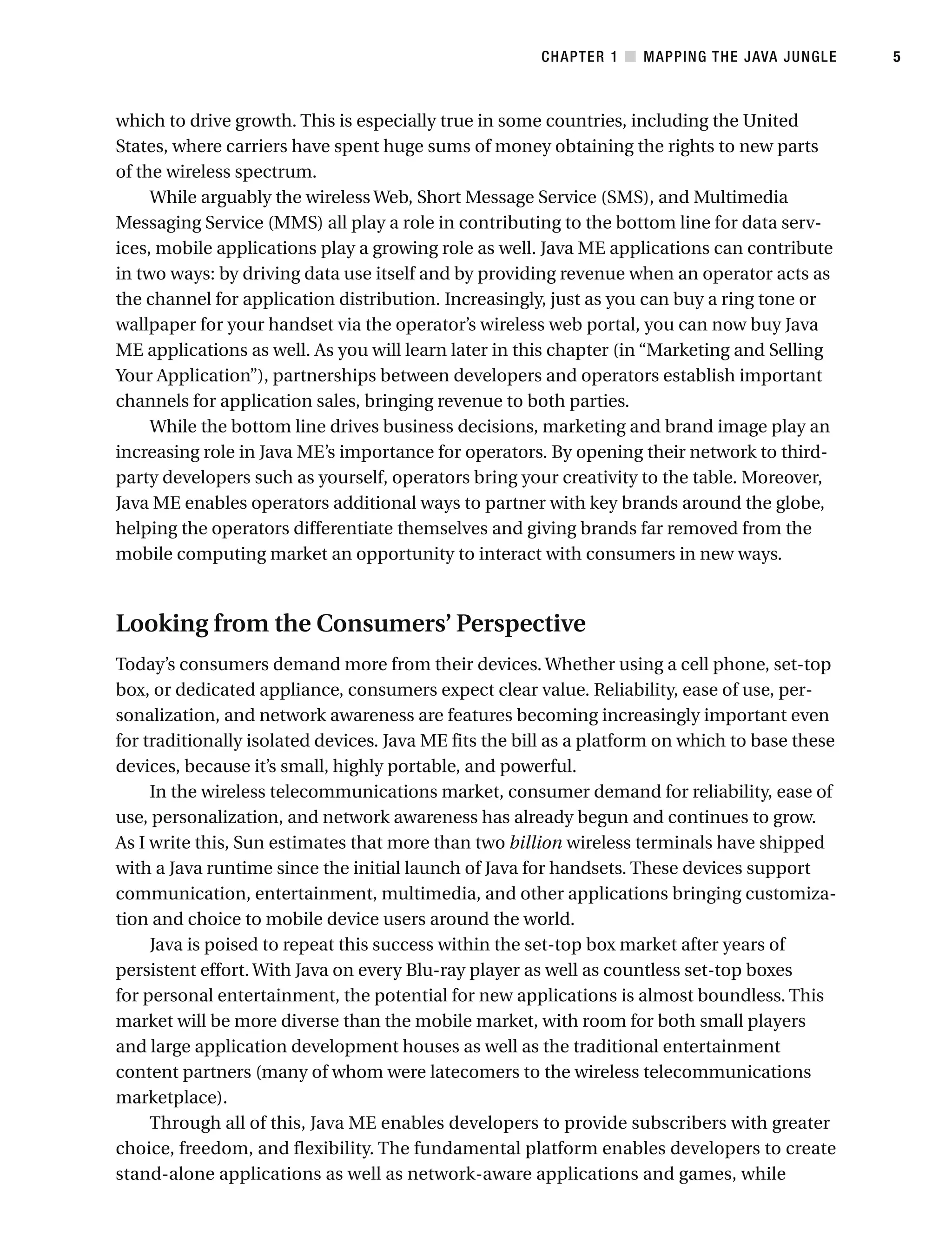 which to drive growth. This is especially true in some countries, including the United
States, where carriers have spent huge sums of money obtaining the rights to new parts
of the wireless spectrum.
While arguably the wireless Web, Short Message Service (SMS), and Multimedia
Messaging Service (MMS) all play a role in contributing to the bottom line for data serv-
ices, mobile applications play a growing role as well. Java ME applications can contribute
in two ways: by driving data use itself and by providing revenue when an operator acts as
the channel for application distribution. Increasingly, just as you can buy a ring tone or
wallpaper for your handset via the operator’s wireless web portal, you can now buy Java
ME applications as well. As you will learn later in this chapter (in “Marketing and Selling
Your Application”), partnerships between developers and operators establish important
channels for application sales, bringing revenue to both parties.
While the bottom line drives business decisions, marketing and brand image play an
increasing role in Java ME’s importance for operators. By opening their network to third-
party developers such as yourself, operators bring your creativity to the table. Moreover,
Java ME enables operators additional ways to partner with key brands around the globe,
helping the operators differentiate themselves and giving brands far removed from the
mobile computing market an opportunity to interact with consumers in new ways.
Looking from the Consumers’ Perspective
Today’s consumers demand more from their devices. Whether using a cell phone, set-top
box, or dedicated appliance, consumers expect clear value. Reliability, ease of use, per-
sonalization, and network awareness are features becoming increasingly important even
for traditionally isolated devices. Java ME fits the bill as a platform on which to base these
devices, because it’s small, highly portable, and powerful.
In the wireless telecommunications market, consumer demand for reliability, ease of
use, personalization, and network awareness has already begun and continues to grow.
As I write this, Sun estimates that more than two billion wireless terminals have shipped
with a Java runtime since the initial launch of Java for handsets. These devices support
communication, entertainment, multimedia, and other applications bringing customiza-
tion and choice to mobile device users around the world.
Java is poised to repeat this success within the set-top box market after years of
persistent effort. With Java on every Blu-ray player as well as countless set-top boxes
for personal entertainment, the potential for new applications is almost boundless. This
market will be more diverse than the mobile market, with room for both small players
and large application development houses as well as the traditional entertainment
content partners (many of whom were latecomers to the wireless telecommunications
marketplace).
Through all of this, Java ME enables developers to provide subscribers with greater
choice, freedom, and flexibility. The fundamental platform enables developers to create
stand-alone applications as well as network-aware applications and games, while
CHAPTER 1 ■ MAPPING THE JAVA JUNGLE 5
 