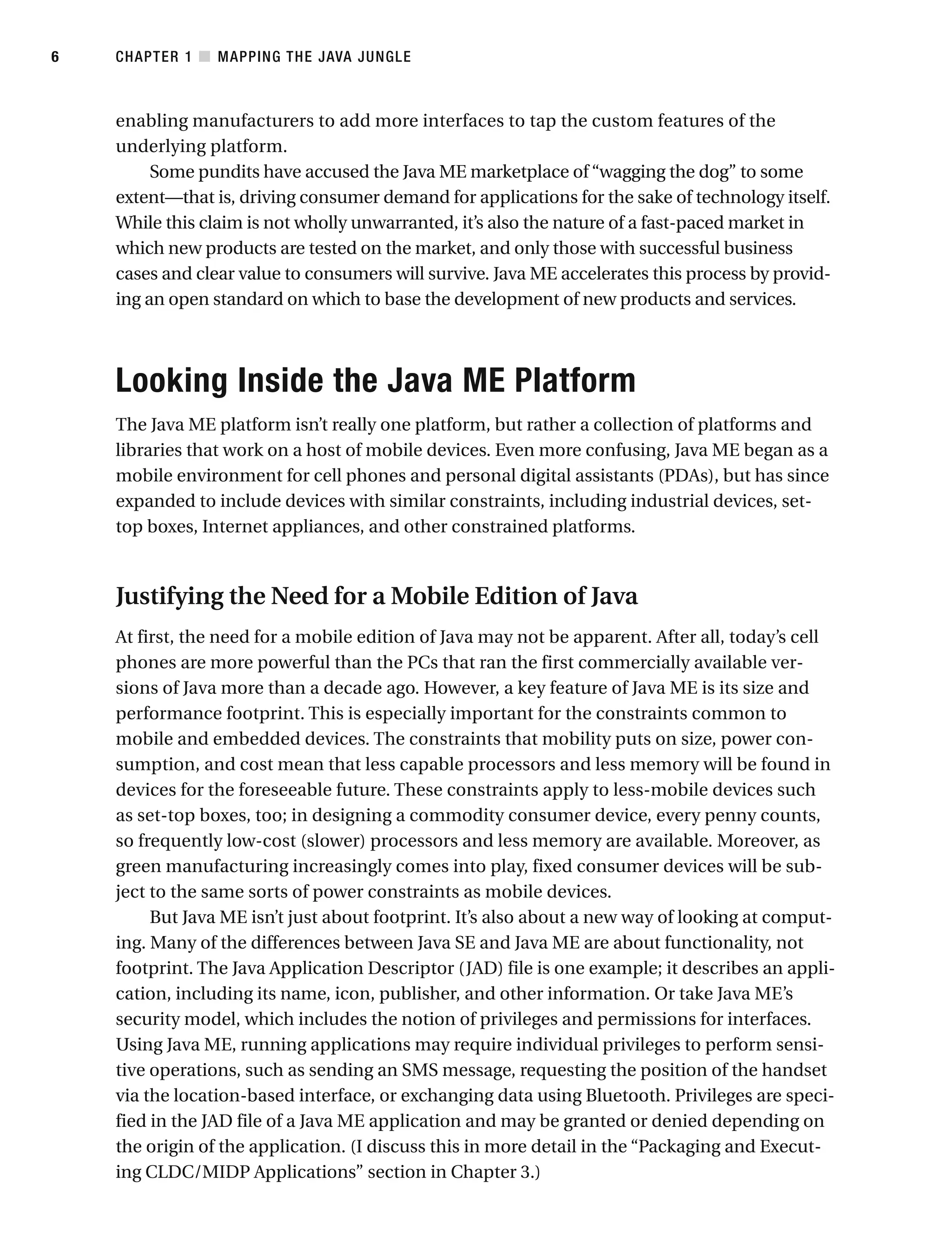 enabling manufacturers to add more interfaces to tap the custom features of the
underlying platform.
Some pundits have accused the Java ME marketplace of “wagging the dog” to some
extent—that is, driving consumer demand for applications for the sake of technology itself.
While this claim is not wholly unwarranted, it’s also the nature of a fast-paced market in
which new products are tested on the market, and only those with successful business
cases and clear value to consumers will survive. Java ME accelerates this process by provid-
ing an open standard on which to base the development of new products and services.
Looking Inside the Java ME Platform
The Java ME platform isn’t really one platform, but rather a collection of platforms and
libraries that work on a host of mobile devices. Even more confusing, Java ME began as a
mobile environment for cell phones and personal digital assistants (PDAs), but has since
expanded to include devices with similar constraints, including industrial devices, set-
top boxes, Internet appliances, and other constrained platforms.
Justifying the Need for a Mobile Edition of Java
At first, the need for a mobile edition of Java may not be apparent. After all, today’s cell
phones are more powerful than the PCs that ran the first commercially available ver-
sions of Java more than a decade ago. However, a key feature of Java ME is its size and
performance footprint. This is especially important for the constraints common to
mobile and embedded devices. The constraints that mobility puts on size, power con-
sumption, and cost mean that less capable processors and less memory will be found in
devices for the foreseeable future. These constraints apply to less-mobile devices such
as set-top boxes, too; in designing a commodity consumer device, every penny counts,
so frequently low-cost (slower) processors and less memory are available. Moreover, as
green manufacturing increasingly comes into play, fixed consumer devices will be sub-
ject to the same sorts of power constraints as mobile devices.
But Java ME isn’t just about footprint. It’s also about a new way of looking at comput-
ing. Many of the differences between Java SE and Java ME are about functionality, not
footprint. The Java Application Descriptor (JAD) file is one example; it describes an appli-
cation, including its name, icon, publisher, and other information. Or take Java ME’s
security model, which includes the notion of privileges and permissions for interfaces.
Using Java ME, running applications may require individual privileges to perform sensi-
tive operations, such as sending an SMS message, requesting the position of the handset
via the location-based interface, or exchanging data using Bluetooth. Privileges are speci-
fied in the JAD file of a Java ME application and may be granted or denied depending on
the origin of the application. (I discuss this in more detail in the “Packaging and Execut-
ing CLDC/MIDP Applications” section in Chapter 3.)
CHAPTER 1 ■ MAPPING THE JAVA JUNGLE
6
 