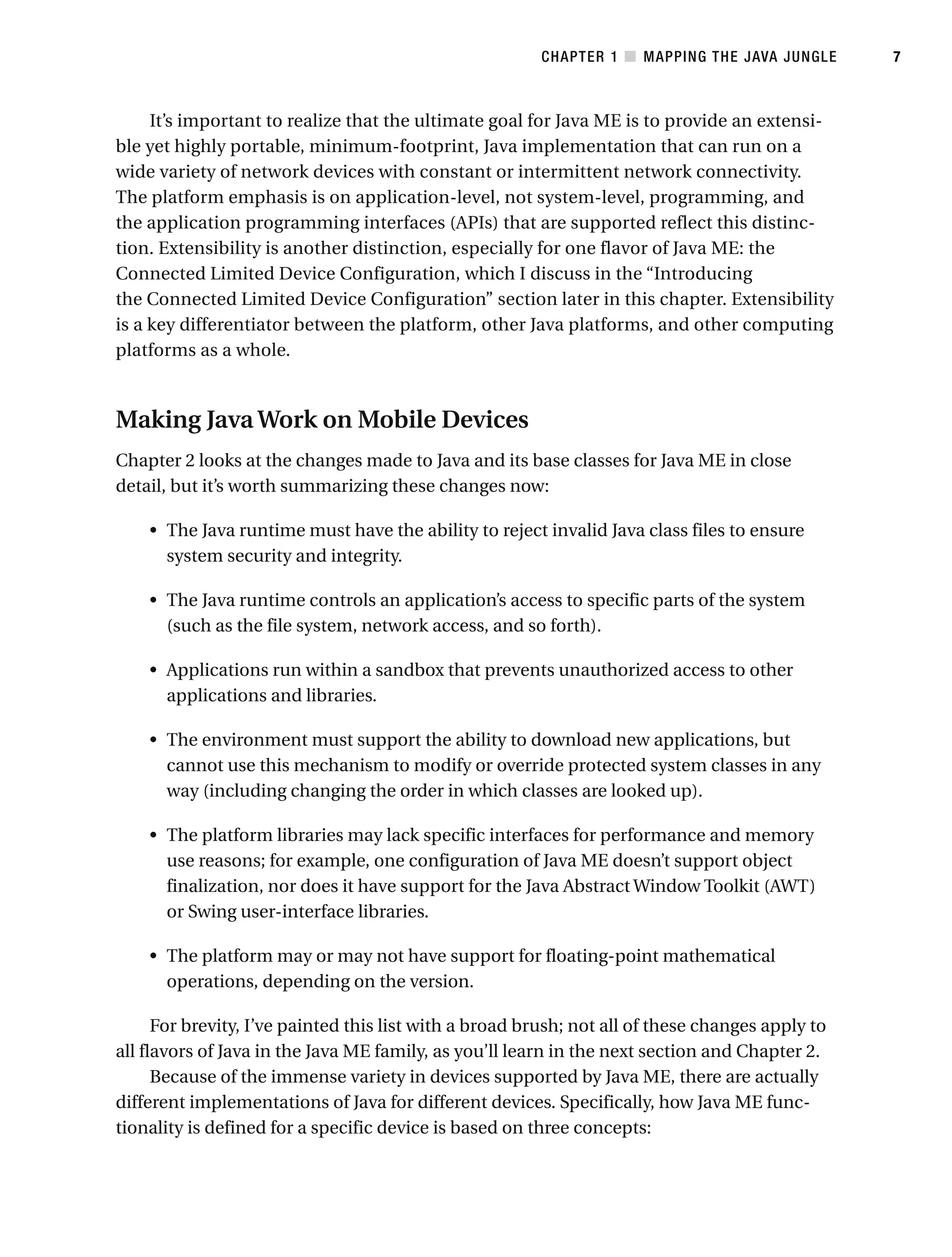 It’s important to realize that the ultimate goal for Java ME is to provide an extensi-
ble yet highly portable, minimum-footprint, Java implementation that can run on a
wide variety of network devices with constant or intermittent network connectivity.
The platform emphasis is on application-level, not system-level, programming, and
the application programming interfaces (APIs) that are supported reflect this distinc-
tion. Extensibility is another distinction, especially for one flavor of Java ME: the
Connected Limited Device Configuration, which I discuss in the “Introducing
the Connected Limited Device Configuration” section later in this chapter. Extensibility
is a key differentiator between the platform, other Java platforms, and other computing
platforms as a whole.
Making Java Work on Mobile Devices
Chapter 2 looks at the changes made to Java and its base classes for Java ME in close
detail, but it’s worth summarizing these changes now:
• The Java runtime must have the ability to reject invalid Java class files to ensure
system security and integrity.
• The Java runtime controls an application’s access to specific parts of the system
(such as the file system, network access, and so forth).
• Applications run within a sandbox that prevents unauthorized access to other
applications and libraries.
• The environment must support the ability to download new applications, but
cannot use this mechanism to modify or override protected system classes in any
way (including changing the order in which classes are looked up).
• The platform libraries may lack specific interfaces for performance and memory
use reasons; for example, one configuration of Java ME doesn’t support object
finalization, nor does it have support for the Java Abstract Window Toolkit (AWT)
or Swing user-interface libraries.
• The platform may or may not have support for floating-point mathematical
operations, depending on the version.
For brevity, I’ve painted this list with a broad brush; not all of these changes apply to
all flavors of Java in the Java ME family, as you’ll learn in the next section and Chapter 2.
Because of the immense variety in devices supported by Java ME, there are actually
different implementations of Java for different devices. Specifically, how Java ME func-
tionality is defined for a specific device is based on three concepts:
CHAPTER 1 ■ MAPPING THE JAVA JUNGLE 7
 