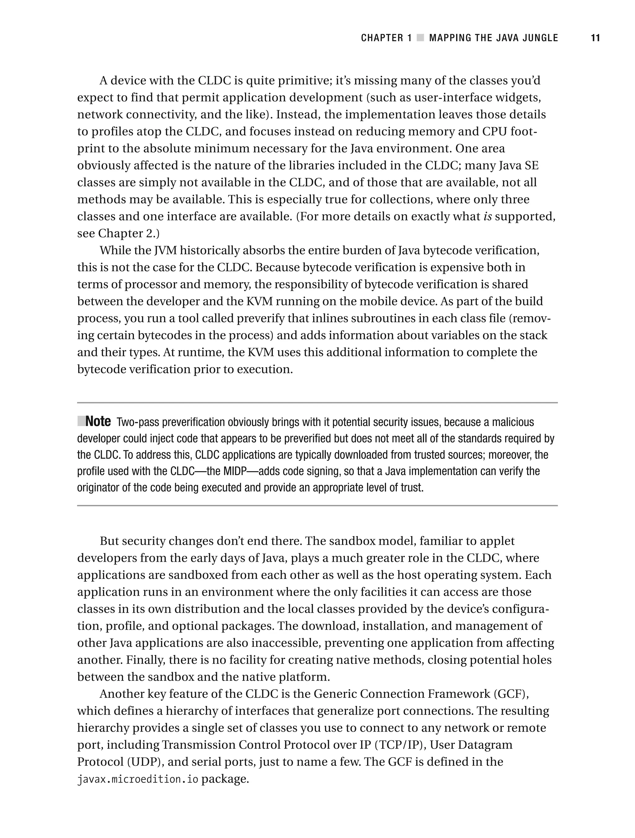 A device with the CLDC is quite primitive; it’s missing many of the classes you’d
expect to find that permit application development (such as user-interface widgets,
network connectivity, and the like). Instead, the implementation leaves those details
to profiles atop the CLDC, and focuses instead on reducing memory and CPU foot-
print to the absolute minimum necessary for the Java environment. One area
obviously affected is the nature of the libraries included in the CLDC; many Java SE
classes are simply not available in the CLDC, and of those that are available, not all
methods may be available. This is especially true for collections, where only three
classes and one interface are available. (For more details on exactly what is supported,
see Chapter 2.)
While the JVM historically absorbs the entire burden of Java bytecode verification,
this is not the case for the CLDC. Because bytecode verification is expensive both in
terms of processor and memory, the responsibility of bytecode verification is shared
between the developer and the KVM running on the mobile device. As part of the build
process, you run a tool called preverify that inlines subroutines in each class file (remov-
ing certain bytecodes in the process) and adds information about variables on the stack
and their types. At runtime, the KVM uses this additional information to complete the
bytecode verification prior to execution.
■
Note Two-pass preverification obviously brings with it potential security issues, because a malicious
developer could inject code that appears to be preverified but does not meet all of the standards required by
the CLDC. To address this, CLDC applications are typically downloaded from trusted sources; moreover, the
profile used with the CLDC—the MIDP—adds code signing, so that a Java implementation can verify the
originator of the code being executed and provide an appropriate level of trust.
But security changes don’t end there. The sandbox model, familiar to applet
developers from the early days of Java, plays a much greater role in the CLDC, where
applications are sandboxed from each other as well as the host operating system. Each
application runs in an environment where the only facilities it can access are those
classes in its own distribution and the local classes provided by the device’s configura-
tion, profile, and optional packages. The download, installation, and management of
other Java applications are also inaccessible, preventing one application from affecting
another. Finally, there is no facility for creating native methods, closing potential holes
between the sandbox and the native platform.
Another key feature of the CLDC is the Generic Connection Framework (GCF),
which defines a hierarchy of interfaces that generalize port connections. The resulting
hierarchy provides a single set of classes you use to connect to any network or remote
port, including Transmission Control Protocol over IP (TCP/IP), User Datagram
Protocol (UDP), and serial ports, just to name a few. The GCF is defined in the
javax.microedition.io package.
CHAPTER 1 ■ MAPPING THE JAVA JUNGLE 11
 