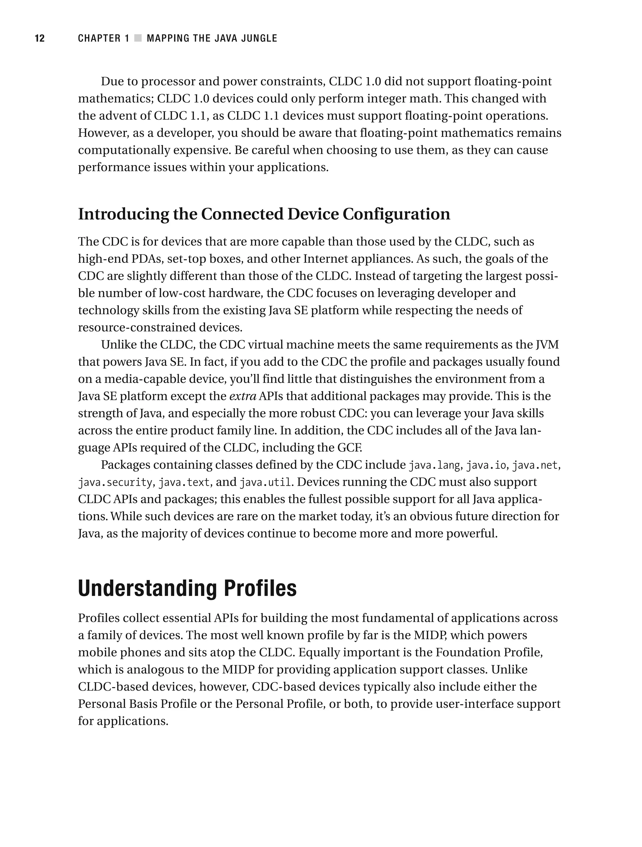 Due to processor and power constraints, CLDC 1.0 did not support floating-point
mathematics; CLDC 1.0 devices could only perform integer math. This changed with
the advent of CLDC 1.1, as CLDC 1.1 devices must support floating-point operations.
However, as a developer, you should be aware that floating-point mathematics remains
computationally expensive. Be careful when choosing to use them, as they can cause
performance issues within your applications.
Introducing the Connected Device Configuration
The CDC is for devices that are more capable than those used by the CLDC, such as
high-end PDAs, set-top boxes, and other Internet appliances. As such, the goals of the
CDC are slightly different than those of the CLDC. Instead of targeting the largest possi-
ble number of low-cost hardware, the CDC focuses on leveraging developer and
technology skills from the existing Java SE platform while respecting the needs of
resource-constrained devices.
Unlike the CLDC, the CDC virtual machine meets the same requirements as the JVM
that powers Java SE. In fact, if you add to the CDC the profile and packages usually found
on a media-capable device, you’ll find little that distinguishes the environment from a
Java SE platform except the extra APIs that additional packages may provide. This is the
strength of Java, and especially the more robust CDC: you can leverage your Java skills
across the entire product family line. In addition, the CDC includes all of the Java lan-
guage APIs required of the CLDC, including the GCF.
Packages containing classes defined by the CDC include java.lang, java.io, java.net,
java.security, java.text, and java.util. Devices running the CDC must also support
CLDC APIs and packages; this enables the fullest possible support for all Java applica-
tions. While such devices are rare on the market today, it’s an obvious future direction for
Java, as the majority of devices continue to become more and more powerful.
Understanding Profiles
Profiles collect essential APIs for building the most fundamental of applications across
a family of devices. The most well known profile by far is the MIDP, which powers
mobile phones and sits atop the CLDC. Equally important is the Foundation Profile,
which is analogous to the MIDP for providing application support classes. Unlike
CLDC-based devices, however, CDC-based devices typically also include either the
Personal Basis Profile or the Personal Profile, or both, to provide user-interface support
for applications.
CHAPTER 1 ■ MAPPING THE JAVA JUNGLE
12
 