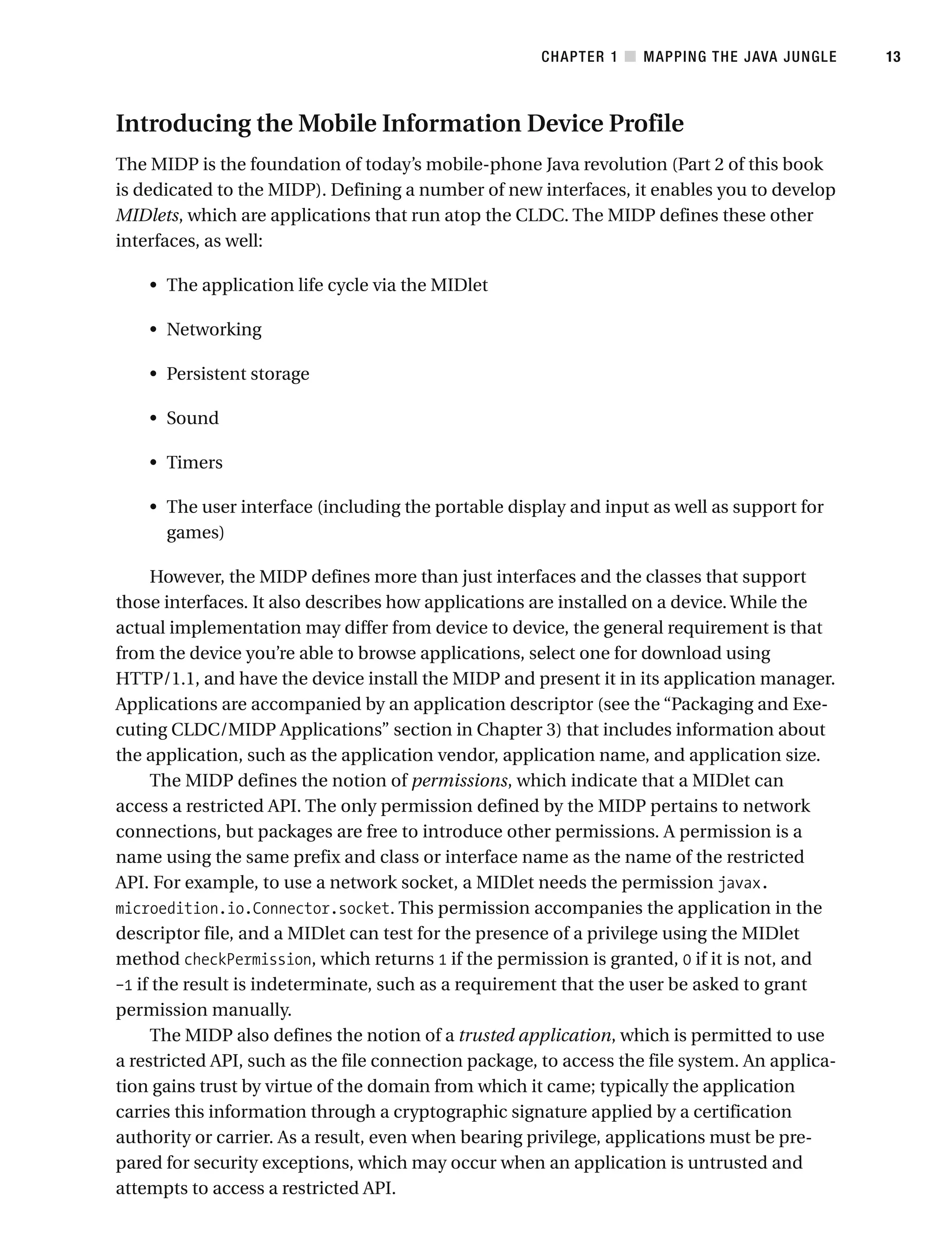 Introducing the Mobile Information Device Profile
The MIDP is the foundation of today’s mobile-phone Java revolution (Part 2 of this book
is dedicated to the MIDP). Defining a number of new interfaces, it enables you to develop
MIDlets, which are applications that run atop the CLDC. The MIDP defines these other
interfaces, as well:
• The application life cycle via the MIDlet
• Networking
• Persistent storage
• Sound
• Timers
• The user interface (including the portable display and input as well as support for
games)
However, the MIDP defines more than just interfaces and the classes that support
those interfaces. It also describes how applications are installed on a device. While the
actual implementation may differ from device to device, the general requirement is that
from the device you’re able to browse applications, select one for download using
HTTP/1.1, and have the device install the MIDP and present it in its application manager.
Applications are accompanied by an application descriptor (see the “Packaging and Exe-
cuting CLDC/MIDP Applications” section in Chapter 3) that includes information about
the application, such as the application vendor, application name, and application size.
The MIDP defines the notion of permissions, which indicate that a MIDlet can
access a restricted API. The only permission defined by the MIDP pertains to network
connections, but packages are free to introduce other permissions. A permission is a
name using the same prefix and class or interface name as the name of the restricted
API. For example, to use a network socket, a MIDlet needs the permission javax.
microedition.io.Connector.socket. This permission accompanies the application in the
descriptor file, and a MIDlet can test for the presence of a privilege using the MIDlet
method checkPermission, which returns 1 if the permission is granted, 0 if it is not, and
–1 if the result is indeterminate, such as a requirement that the user be asked to grant
permission manually.
The MIDP also defines the notion of a trusted application, which is permitted to use
a restricted API, such as the file connection package, to access the file system. An applica-
tion gains trust by virtue of the domain from which it came; typically the application
carries this information through a cryptographic signature applied by a certification
authority or carrier. As a result, even when bearing privilege, applications must be pre-
pared for security exceptions, which may occur when an application is untrusted and
attempts to access a restricted API.
CHAPTER 1 ■ MAPPING THE JAVA JUNGLE 13
 
