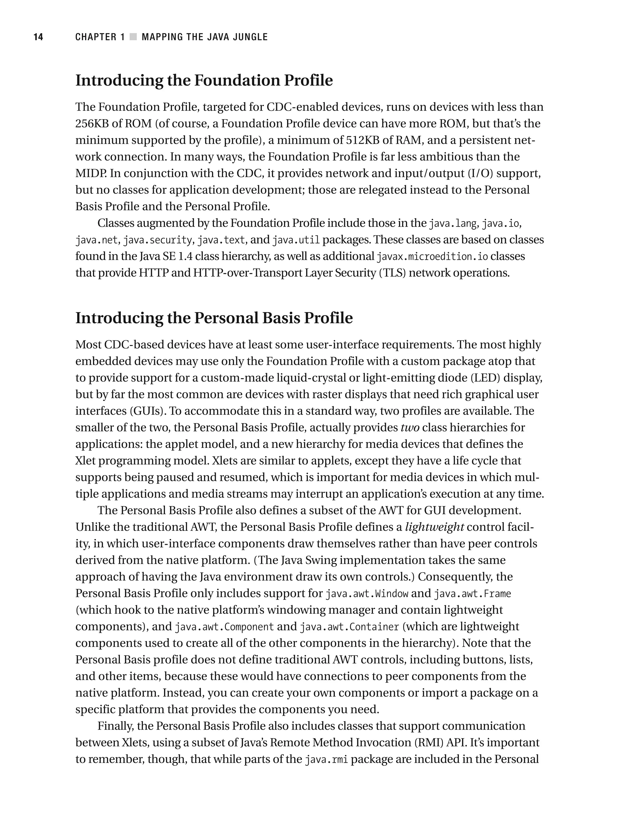 Introducing the Foundation Profile
The Foundation Profile, targeted for CDC-enabled devices, runs on devices with less than
256KB of ROM (of course, a Foundation Profile device can have more ROM, but that’s the
minimum supported by the profile), a minimum of 512KB of RAM, and a persistent net-
work connection. In many ways, the Foundation Profile is far less ambitious than the
MIDP
. In conjunction with the CDC, it provides network and input/output (I/O) support,
but no classes for application development; those are relegated instead to the Personal
Basis Profile and the Personal Profile.
Classes augmented by the Foundation Profile include those in the java.lang, java.io,
java.net, java.security, java.text, and java.util packages.These classes are based on classes
found in the Java SE 1.4 class hierarchy, as well as additional javax.microedition.io classes
that provide HTTP and HTTP-over-Transport Layer Security (TLS) network operations.
Introducing the Personal Basis Profile
Most CDC-based devices have at least some user-interface requirements. The most highly
embedded devices may use only the Foundation Profile with a custom package atop that
to provide support for a custom-made liquid-crystal or light-emitting diode (LED) display,
but by far the most common are devices with raster displays that need rich graphical user
interfaces (GUIs). To accommodate this in a standard way, two profiles are available. The
smaller of the two, the Personal Basis Profile, actually provides two class hierarchies for
applications: the applet model, and a new hierarchy for media devices that defines the
Xlet programming model. Xlets are similar to applets, except they have a life cycle that
supports being paused and resumed, which is important for media devices in which mul-
tiple applications and media streams may interrupt an application’s execution at any time.
The Personal Basis Profile also defines a subset of the AWT for GUI development.
Unlike the traditional AWT, the Personal Basis Profile defines a lightweight control facil-
ity, in which user-interface components draw themselves rather than have peer controls
derived from the native platform. (The Java Swing implementation takes the same
approach of having the Java environment draw its own controls.) Consequently, the
Personal Basis Profile only includes support for java.awt.Window and java.awt.Frame
(which hook to the native platform’s windowing manager and contain lightweight
components), and java.awt.Component and java.awt.Container (which are lightweight
components used to create all of the other components in the hierarchy). Note that the
Personal Basis profile does not define traditional AWT controls, including buttons, lists,
and other items, because these would have connections to peer components from the
native platform. Instead, you can create your own components or import a package on a
specific platform that provides the components you need.
Finally, the Personal Basis Profile also includes classes that support communication
between Xlets, using a subset of Java’s Remote Method Invocation (RMI) API. It’s important
to remember, though, that while parts of the java.rmi package are included in the Personal
CHAPTER 1 ■ MAPPING THE JAVA JUNGLE
14
 