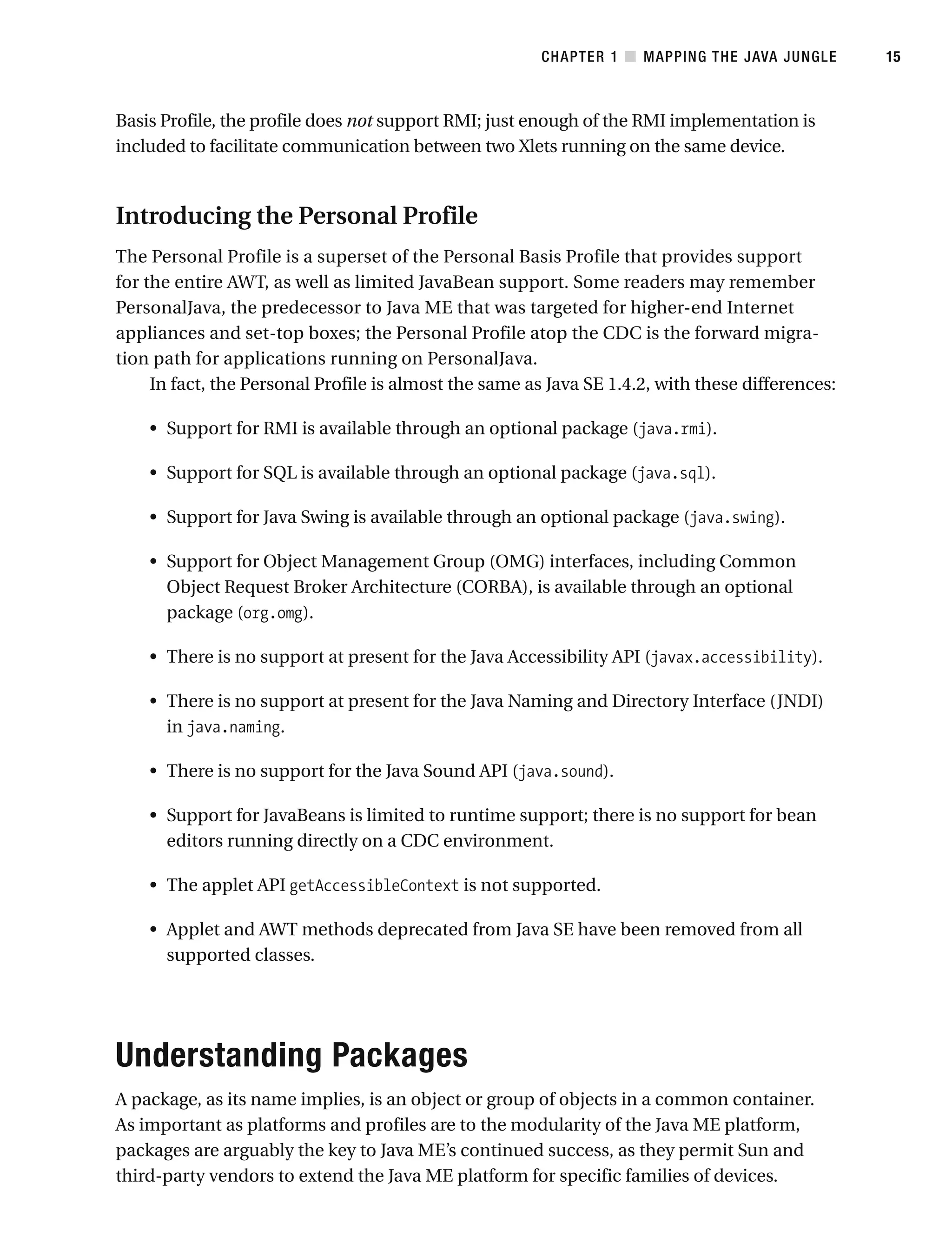 Basis Profile, the profile does not support RMI; just enough of the RMI implementation is
included to facilitate communication between two Xlets running on the same device.
Introducing the Personal Profile
The Personal Profile is a superset of the Personal Basis Profile that provides support
for the entire AWT, as well as limited JavaBean support. Some readers may remember
PersonalJava, the predecessor to Java ME that was targeted for higher-end Internet
appliances and set-top boxes; the Personal Profile atop the CDC is the forward migra-
tion path for applications running on PersonalJava.
In fact, the Personal Profile is almost the same as Java SE 1.4.2, with these differences:
• Support for RMI is available through an optional package (java.rmi).
• Support for SQL is available through an optional package (java.sql).
• Support for Java Swing is available through an optional package (java.swing).
• Support for Object Management Group (OMG) interfaces, including Common
Object Request Broker Architecture (CORBA), is available through an optional
package (org.omg).
• There is no support at present for the Java Accessibility API (javax.accessibility).
• There is no support at present for the Java Naming and Directory Interface (JNDI)
in java.naming.
• There is no support for the Java Sound API (java.sound).
• Support for JavaBeans is limited to runtime support; there is no support for bean
editors running directly on a CDC environment.
• The applet API getAccessibleContext is not supported.
• Applet and AWT methods deprecated from Java SE have been removed from all
supported classes.
Understanding Packages
A package, as its name implies, is an object or group of objects in a common container.
As important as platforms and profiles are to the modularity of the Java ME platform,
packages are arguably the key to Java ME’s continued success, as they permit Sun and
third-party vendors to extend the Java ME platform for specific families of devices.
CHAPTER 1 ■ MAPPING THE JAVA JUNGLE 15
 