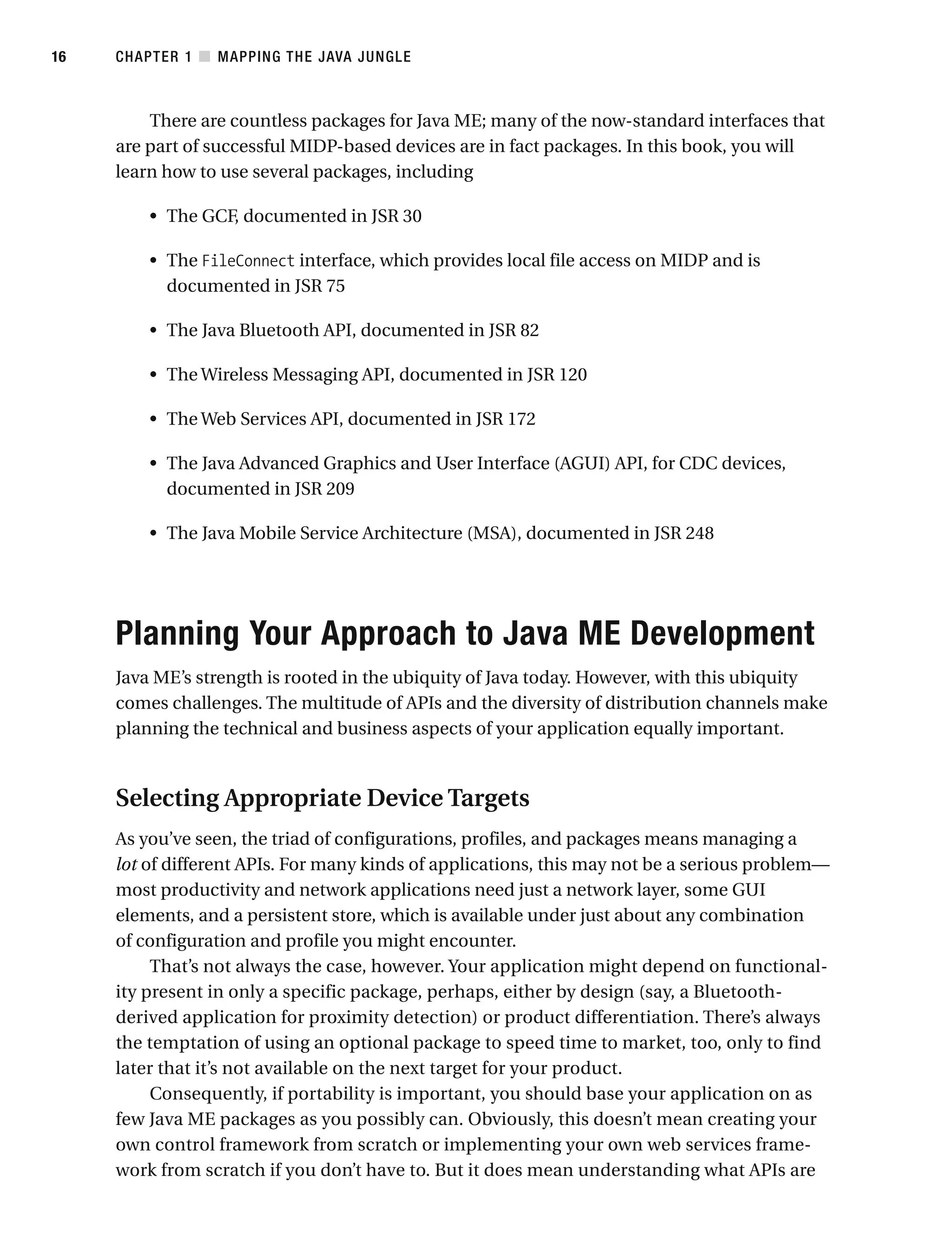There are countless packages for Java ME; many of the now-standard interfaces that
are part of successful MIDP-based devices are in fact packages. In this book, you will
learn how to use several packages, including
• The GCF, documented in JSR 30
• The FileConnect interface, which provides local file access on MIDP and is
documented in JSR 75
• The Java Bluetooth API, documented in JSR 82
• The Wireless Messaging API, documented in JSR 120
• The Web Services API, documented in JSR 172
• The Java Advanced Graphics and User Interface (AGUI) API, for CDC devices,
documented in JSR 209
• The Java Mobile Service Architecture (MSA), documented in JSR 248
Planning Your Approach to Java ME Development
Java ME’s strength is rooted in the ubiquity of Java today. However, with this ubiquity
comes challenges. The multitude of APIs and the diversity of distribution channels make
planning the technical and business aspects of your application equally important.
Selecting Appropriate Device Targets
As you’ve seen, the triad of configurations, profiles, and packages means managing a
lot of different APIs. For many kinds of applications, this may not be a serious problem—
most productivity and network applications need just a network layer, some GUI
elements, and a persistent store, which is available under just about any combination
of configuration and profile you might encounter.
That’s not always the case, however. Your application might depend on functional-
ity present in only a specific package, perhaps, either by design (say, a Bluetooth-
derived application for proximity detection) or product differentiation. There’s always
the temptation of using an optional package to speed time to market, too, only to find
later that it’s not available on the next target for your product.
Consequently, if portability is important, you should base your application on as
few Java ME packages as you possibly can. Obviously, this doesn’t mean creating your
own control framework from scratch or implementing your own web services frame-
work from scratch if you don’t have to. But it does mean understanding what APIs are
CHAPTER 1 ■ MAPPING THE JAVA JUNGLE
16
 