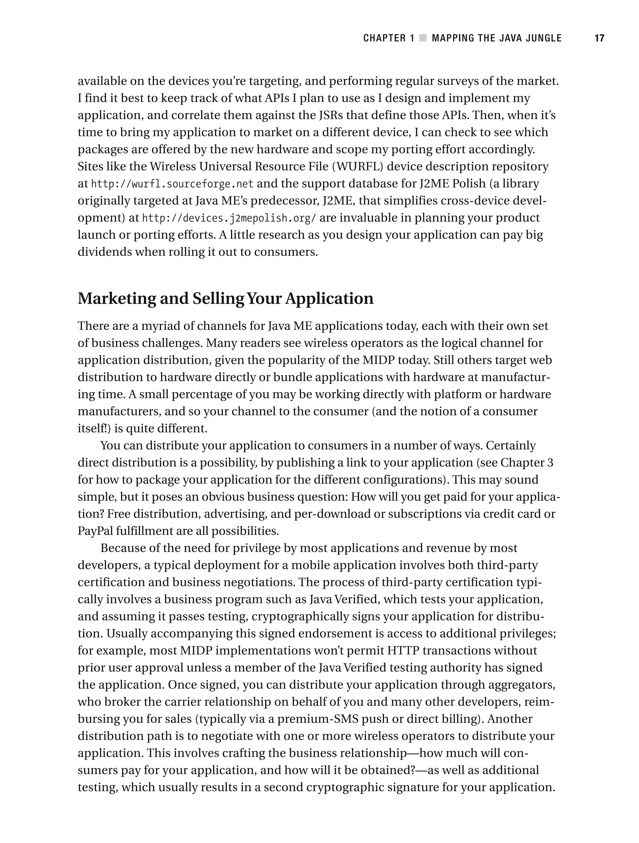 available on the devices you’re targeting, and performing regular surveys of the market.
I find it best to keep track of what APIs I plan to use as I design and implement my
application, and correlate them against the JSRs that define those APIs. Then, when it’s
time to bring my application to market on a different device, I can check to see which
packages are offered by the new hardware and scope my porting effort accordingly.
Sites like the Wireless Universal Resource File (WURFL) device description repository
at http://wurfl.sourceforge.net and the support database for J2ME Polish (a library
originally targeted at Java ME’s predecessor, J2ME, that simplifies cross-device devel-
opment) at http://devices.j2mepolish.org/ are invaluable in planning your product
launch or porting efforts. A little research as you design your application can pay big
dividends when rolling it out to consumers.
Marketing and SellingYour Application
There are a myriad of channels for Java ME applications today, each with their own set
of business challenges. Many readers see wireless operators as the logical channel for
application distribution, given the popularity of the MIDP today. Still others target web
distribution to hardware directly or bundle applications with hardware at manufactur-
ing time. A small percentage of you may be working directly with platform or hardware
manufacturers, and so your channel to the consumer (and the notion of a consumer
itself!) is quite different.
You can distribute your application to consumers in a number of ways. Certainly
direct distribution is a possibility, by publishing a link to your application (see Chapter 3
for how to package your application for the different configurations). This may sound
simple, but it poses an obvious business question: How will you get paid for your applica-
tion? Free distribution, advertising, and per-download or subscriptions via credit card or
PayPal fulfillment are all possibilities.
Because of the need for privilege by most applications and revenue by most
developers, a typical deployment for a mobile application involves both third-party
certification and business negotiations. The process of third-party certification typi-
cally involves a business program such as Java Verified, which tests your application,
and assuming it passes testing, cryptographically signs your application for distribu-
tion. Usually accompanying this signed endorsement is access to additional privileges;
for example, most MIDP implementations won’t permit HTTP transactions without
prior user approval unless a member of the Java Verified testing authority has signed
the application. Once signed, you can distribute your application through aggregators,
who broker the carrier relationship on behalf of you and many other developers, reim-
bursing you for sales (typically via a premium-SMS push or direct billing). Another
distribution path is to negotiate with one or more wireless operators to distribute your
application. This involves crafting the business relationship—how much will con-
sumers pay for your application, and how will it be obtained?—as well as additional
testing, which usually results in a second cryptographic signature for your application.
CHAPTER 1 ■ MAPPING THE JAVA JUNGLE 17
 