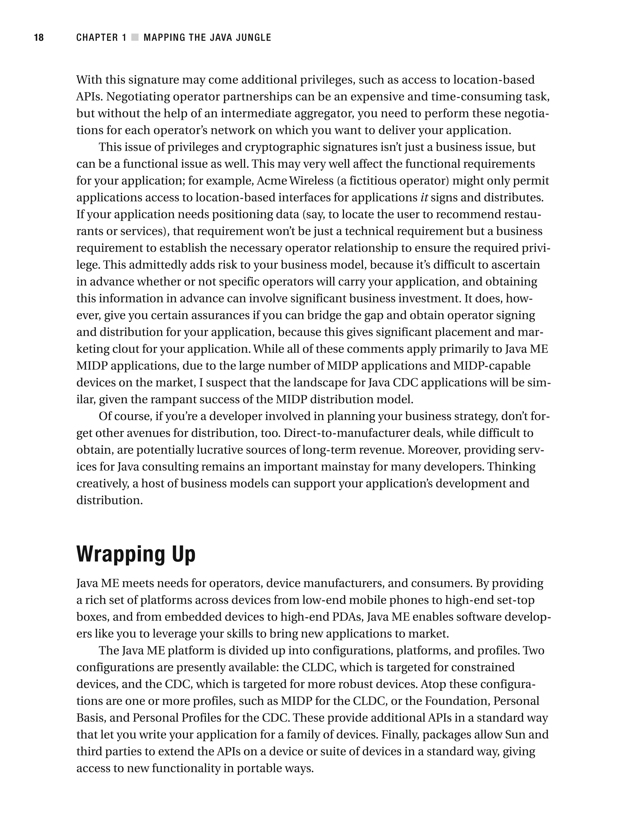 With this signature may come additional privileges, such as access to location-based
APIs. Negotiating operator partnerships can be an expensive and time-consuming task,
but without the help of an intermediate aggregator, you need to perform these negotia-
tions for each operator’s network on which you want to deliver your application.
This issue of privileges and cryptographic signatures isn’t just a business issue, but
can be a functional issue as well. This may very well affect the functional requirements
for your application; for example, Acme Wireless (a fictitious operator) might only permit
applications access to location-based interfaces for applications it signs and distributes.
If your application needs positioning data (say, to locate the user to recommend restau-
rants or services), that requirement won’t be just a technical requirement but a business
requirement to establish the necessary operator relationship to ensure the required privi-
lege. This admittedly adds risk to your business model, because it’s difficult to ascertain
in advance whether or not specific operators will carry your application, and obtaining
this information in advance can involve significant business investment. It does, how-
ever, give you certain assurances if you can bridge the gap and obtain operator signing
and distribution for your application, because this gives significant placement and mar-
keting clout for your application. While all of these comments apply primarily to Java ME
MIDP applications, due to the large number of MIDP applications and MIDP-capable
devices on the market, I suspect that the landscape for Java CDC applications will be sim-
ilar, given the rampant success of the MIDP distribution model.
Of course, if you’re a developer involved in planning your business strategy, don’t for-
get other avenues for distribution, too. Direct-to-manufacturer deals, while difficult to
obtain, are potentially lucrative sources of long-term revenue. Moreover, providing serv-
ices for Java consulting remains an important mainstay for many developers. Thinking
creatively, a host of business models can support your application’s development and
distribution.
Wrapping Up
Java ME meets needs for operators, device manufacturers, and consumers. By providing
a rich set of platforms across devices from low-end mobile phones to high-end set-top
boxes, and from embedded devices to high-end PDAs, Java ME enables software develop-
ers like you to leverage your skills to bring new applications to market.
The Java ME platform is divided up into configurations, platforms, and profiles. Two
configurations are presently available: the CLDC, which is targeted for constrained
devices, and the CDC, which is targeted for more robust devices. Atop these configura-
tions are one or more profiles, such as MIDP for the CLDC, or the Foundation, Personal
Basis, and Personal Profiles for the CDC. These provide additional APIs in a standard way
that let you write your application for a family of devices. Finally, packages allow Sun and
third parties to extend the APIs on a device or suite of devices in a standard way, giving
access to new functionality in portable ways.
CHAPTER 1 ■ MAPPING THE JAVA JUNGLE
18
 