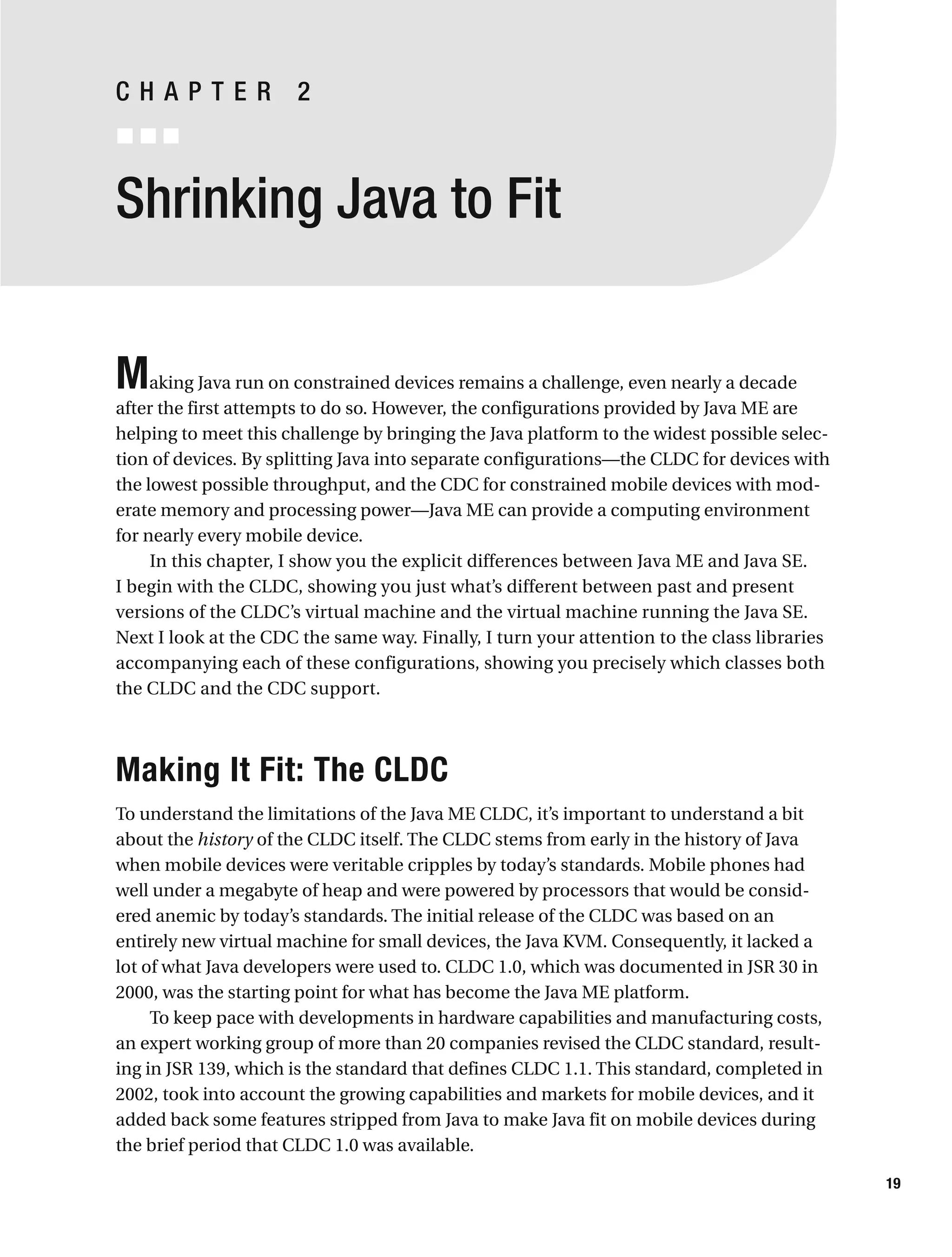 Shrinking Java to Fit
Making Java run on constrained devices remains a challenge, even nearly a decade
after the first attempts to do so. However, the configurations provided by Java ME are
helping to meet this challenge by bringing the Java platform to the widest possible selec-
tion of devices. By splitting Java into separate configurations—the CLDC for devices with
the lowest possible throughput, and the CDC for constrained mobile devices with mod-
erate memory and processing power—Java ME can provide a computing environment
for nearly every mobile device.
In this chapter, I show you the explicit differences between Java ME and Java SE.
I begin with the CLDC, showing you just what’s different between past and present
versions of the CLDC’s virtual machine and the virtual machine running the Java SE.
Next I look at the CDC the same way. Finally, I turn your attention to the class libraries
accompanying each of these configurations, showing you precisely which classes both
the CLDC and the CDC support.
Making It Fit: The CLDC
To understand the limitations of the Java ME CLDC, it’s important to understand a bit
about the history of the CLDC itself. The CLDC stems from early in the history of Java
when mobile devices were veritable cripples by today’s standards. Mobile phones had
well under a megabyte of heap and were powered by processors that would be consid-
ered anemic by today’s standards. The initial release of the CLDC was based on an
entirely new virtual machine for small devices, the Java KVM. Consequently, it lacked a
lot of what Java developers were used to. CLDC 1.0, which was documented in JSR 30 in
2000, was the starting point for what has become the Java ME platform.
To keep pace with developments in hardware capabilities and manufacturing costs,
an expert working group of more than 20 companies revised the CLDC standard, result-
ing in JSR 139, which is the standard that defines CLDC 1.1. This standard, completed in
2002, took into account the growing capabilities and markets for mobile devices, and it
added back some features stripped from Java to make Java fit on mobile devices during
the brief period that CLDC 1.0 was available.
19
C H A P T E R 2
 