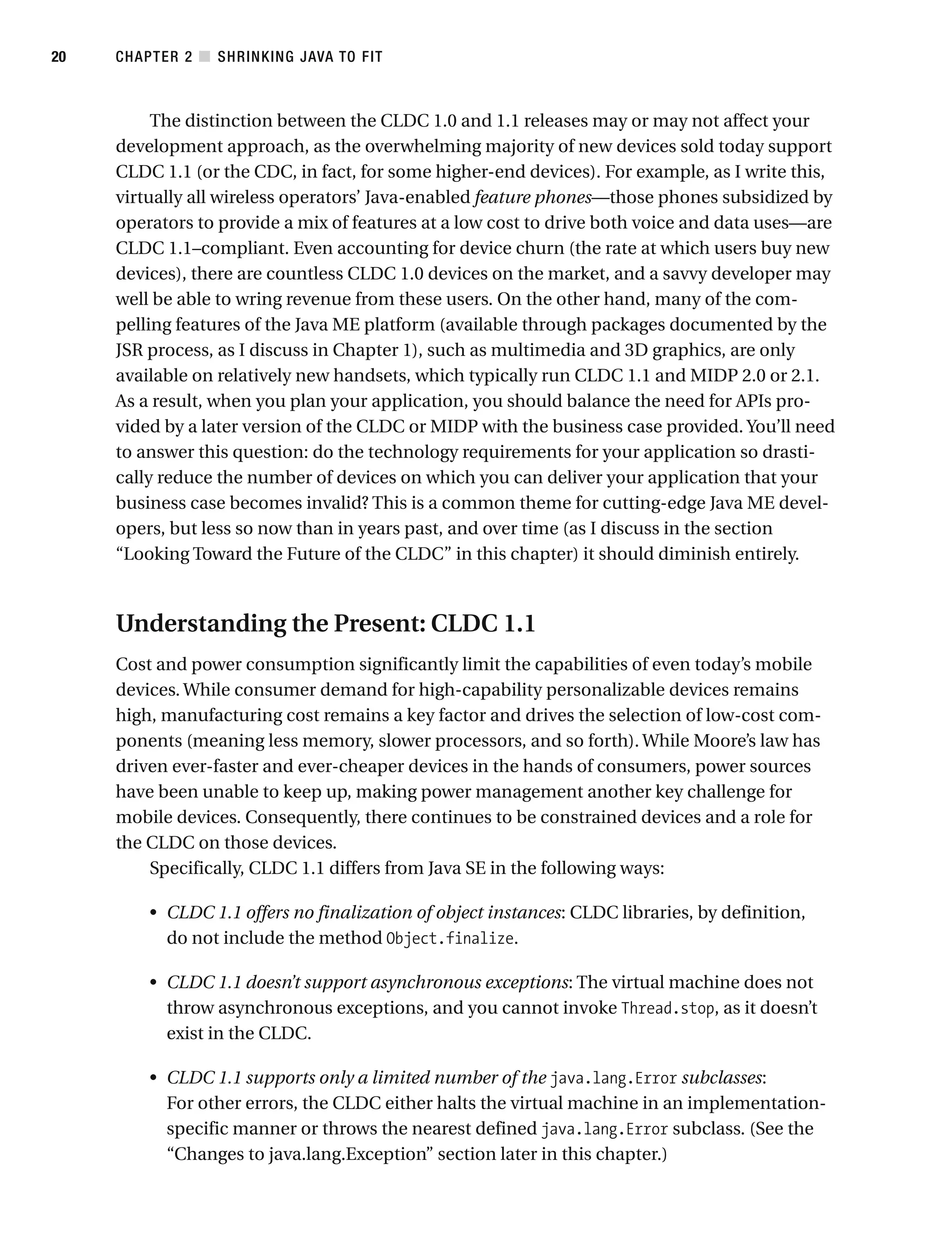The distinction between the CLDC 1.0 and 1.1 releases may or may not affect your
development approach, as the overwhelming majority of new devices sold today support
CLDC 1.1 (or the CDC, in fact, for some higher-end devices). For example, as I write this,
virtually all wireless operators’ Java-enabled feature phones—those phones subsidized by
operators to provide a mix of features at a low cost to drive both voice and data uses—are
CLDC 1.1–compliant. Even accounting for device churn (the rate at which users buy new
devices), there are countless CLDC 1.0 devices on the market, and a savvy developer may
well be able to wring revenue from these users. On the other hand, many of the com-
pelling features of the Java ME platform (available through packages documented by the
JSR process, as I discuss in Chapter 1), such as multimedia and 3D graphics, are only
available on relatively new handsets, which typically run CLDC 1.1 and MIDP 2.0 or 2.1.
As a result, when you plan your application, you should balance the need for APIs pro-
vided by a later version of the CLDC or MIDP with the business case provided. You’ll need
to answer this question: do the technology requirements for your application so drasti-
cally reduce the number of devices on which you can deliver your application that your
business case becomes invalid? This is a common theme for cutting-edge Java ME devel-
opers, but less so now than in years past, and over time (as I discuss in the section
“Looking Toward the Future of the CLDC” in this chapter) it should diminish entirely.
Understanding the Present: CLDC 1.1
Cost and power consumption significantly limit the capabilities of even today’s mobile
devices. While consumer demand for high-capability personalizable devices remains
high, manufacturing cost remains a key factor and drives the selection of low-cost com-
ponents (meaning less memory, slower processors, and so forth). While Moore’s law has
driven ever-faster and ever-cheaper devices in the hands of consumers, power sources
have been unable to keep up, making power management another key challenge for
mobile devices. Consequently, there continues to be constrained devices and a role for
the CLDC on those devices.
Specifically, CLDC 1.1 differs from Java SE in the following ways:
• CLDC 1.1 offers no finalization of object instances: CLDC libraries, by definition,
do not include the method Object.finalize.
• CLDC 1.1 doesn’t support asynchronous exceptions: The virtual machine does not
throw asynchronous exceptions, and you cannot invoke Thread.stop, as it doesn’t
exist in the CLDC.
• CLDC 1.1 supports only a limited number of the java.lang.Error subclasses:
For other errors, the CLDC either halts the virtual machine in an implementation-
specific manner or throws the nearest defined java.lang.Error subclass. (See the
“Changes to java.lang.Exception” section later in this chapter.)
CHAPTER 2 ■ SHRINKING JAVA TO FIT
20
 