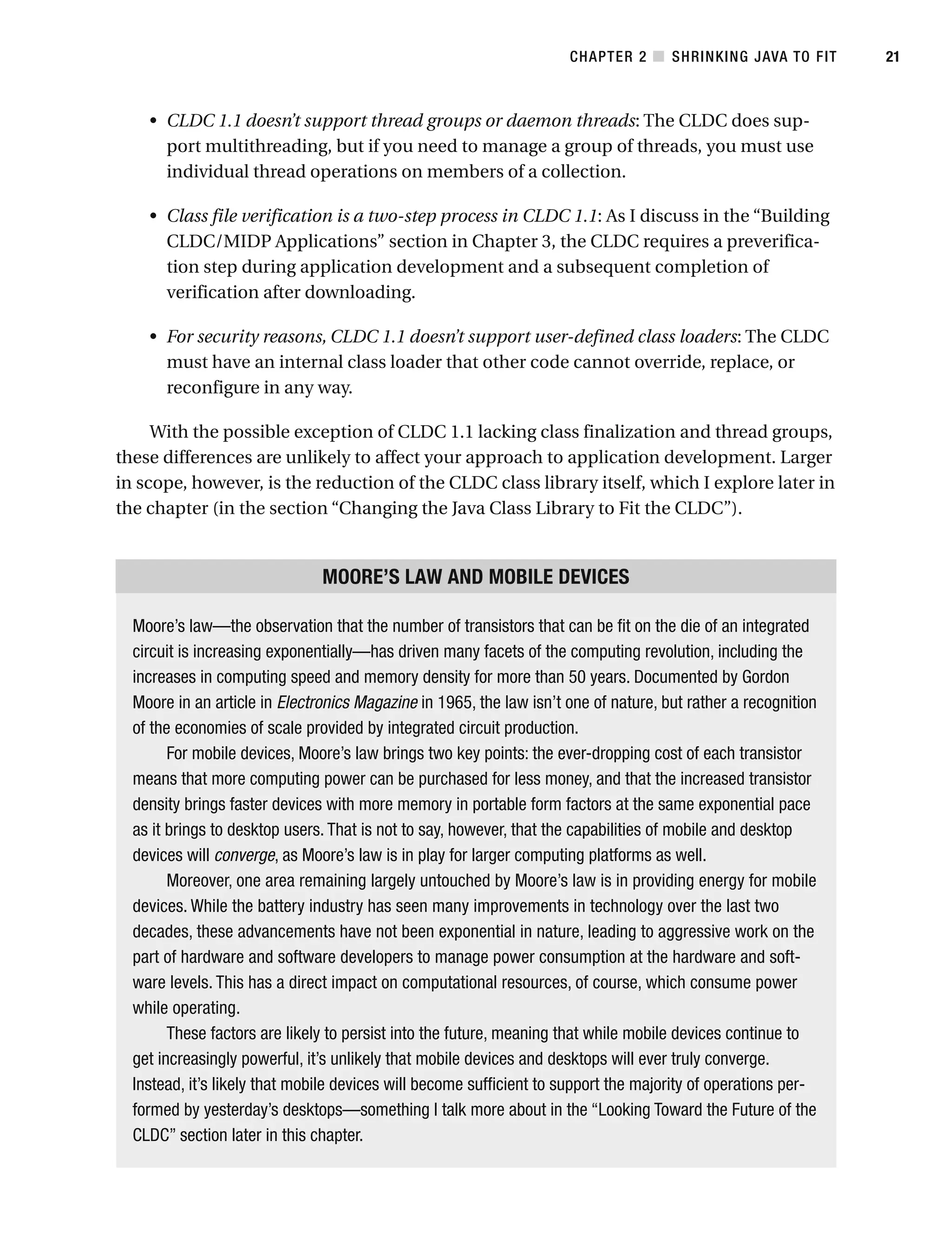 • CLDC 1.1 doesn’t support thread groups or daemon threads: The CLDC does sup-
port multithreading, but if you need to manage a group of threads, you must use
individual thread operations on members of a collection.
• Class file verification is a two-step process in CLDC 1.1: As I discuss in the “Building
CLDC/MIDP Applications” section in Chapter 3, the CLDC requires a preverifica-
tion step during application development and a subsequent completion of
verification after downloading.
• For security reasons, CLDC 1.1 doesn’t support user-defined class loaders: The CLDC
must have an internal class loader that other code cannot override, replace, or
reconfigure in any way.
With the possible exception of CLDC 1.1 lacking class finalization and thread groups,
these differences are unlikely to affect your approach to application development. Larger
in scope, however, is the reduction of the CLDC class library itself, which I explore later in
the chapter (in the section “Changing the Java Class Library to Fit the CLDC”).
MOORE’S LAW AND MOBILE DEVICES
Moore’s law—the observation that the number of transistors that can be fit on the die of an integrated
circuit is increasing exponentially—has driven many facets of the computing revolution, including the
increases in computing speed and memory density for more than 50 years. Documented by Gordon
Moore in an article in Electronics Magazine in 1965, the law isn’t one of nature, but rather a recognition
of the economies of scale provided by integrated circuit production.
For mobile devices, Moore’s law brings two key points: the ever-dropping cost of each transistor
means that more computing power can be purchased for less money, and that the increased transistor
density brings faster devices with more memory in portable form factors at the same exponential pace
as it brings to desktop users. That is not to say, however, that the capabilities of mobile and desktop
devices will converge, as Moore’s law is in play for larger computing platforms as well.
Moreover, one area remaining largely untouched by Moore’s law is in providing energy for mobile
devices. While the battery industry has seen many improvements in technology over the last two
decades, these advancements have not been exponential in nature, leading to aggressive work on the
part of hardware and software developers to manage power consumption at the hardware and soft-
ware levels. This has a direct impact on computational resources, of course, which consume power
while operating.
These factors are likely to persist into the future, meaning that while mobile devices continue to
get increasingly powerful, it’s unlikely that mobile devices and desktops will ever truly converge.
Instead, it’s likely that mobile devices will become sufficient to support the majority of operations per-
formed by yesterday’s desktops—something I talk more about in the “Looking Toward the Future of the
CLDC” section later in this chapter.
CHAPTER 2 ■ SHRINKING JAVA TO FIT 21
 