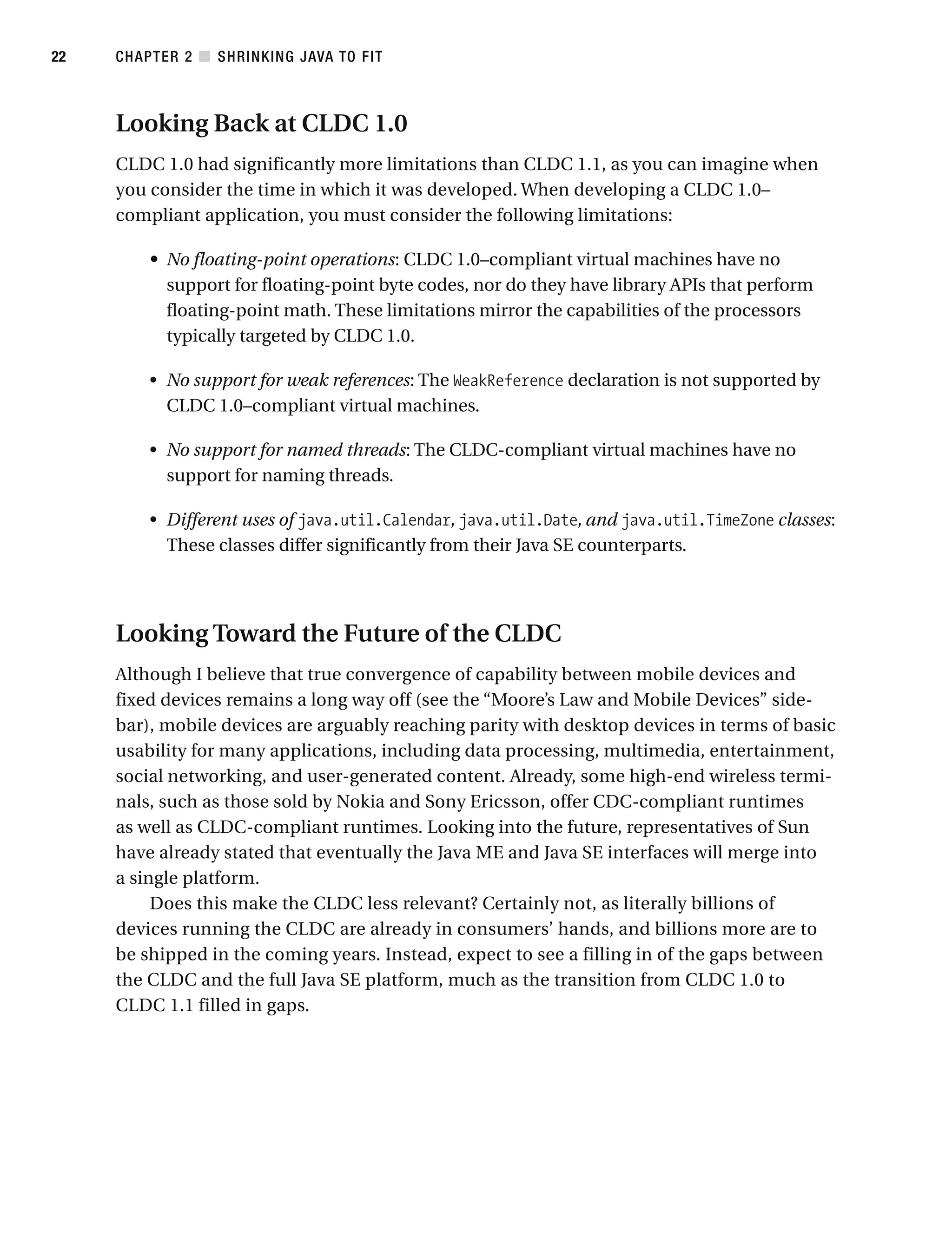 Looking Back at CLDC 1.0
CLDC 1.0 had significantly more limitations than CLDC 1.1, as you can imagine when
you consider the time in which it was developed. When developing a CLDC 1.0–
compliant application, you must consider the following limitations:
• No floating-point operations: CLDC 1.0–compliant virtual machines have no
support for floating-point byte codes, nor do they have library APIs that perform
floating-point math. These limitations mirror the capabilities of the processors
typically targeted by CLDC 1.0.
• No support for weak references: The WeakReference declaration is not supported by
CLDC 1.0–compliant virtual machines.
• No support for named threads: The CLDC-compliant virtual machines have no
support for naming threads.
• Different uses of java.util.Calendar, java.util.Date, and java.util.TimeZone classes:
These classes differ significantly from their Java SE counterparts.
Looking Toward the Future of the CLDC
Although I believe that true convergence of capability between mobile devices and
fixed devices remains a long way off (see the “Moore’s Law and Mobile Devices” side-
bar), mobile devices are arguably reaching parity with desktop devices in terms of basic
usability for many applications, including data processing, multimedia, entertainment,
social networking, and user-generated content. Already, some high-end wireless termi-
nals, such as those sold by Nokia and Sony Ericsson, offer CDC-compliant runtimes
as well as CLDC-compliant runtimes. Looking into the future, representatives of Sun
have already stated that eventually the Java ME and Java SE interfaces will merge into
a single platform.
Does this make the CLDC less relevant? Certainly not, as literally billions of
devices running the CLDC are already in consumers’ hands, and billions more are to
be shipped in the coming years. Instead, expect to see a filling in of the gaps between
the CLDC and the full Java SE platform, much as the transition from CLDC 1.0 to
CLDC 1.1 filled in gaps.
CHAPTER 2 ■ SHRINKING JAVA TO FIT
22
 