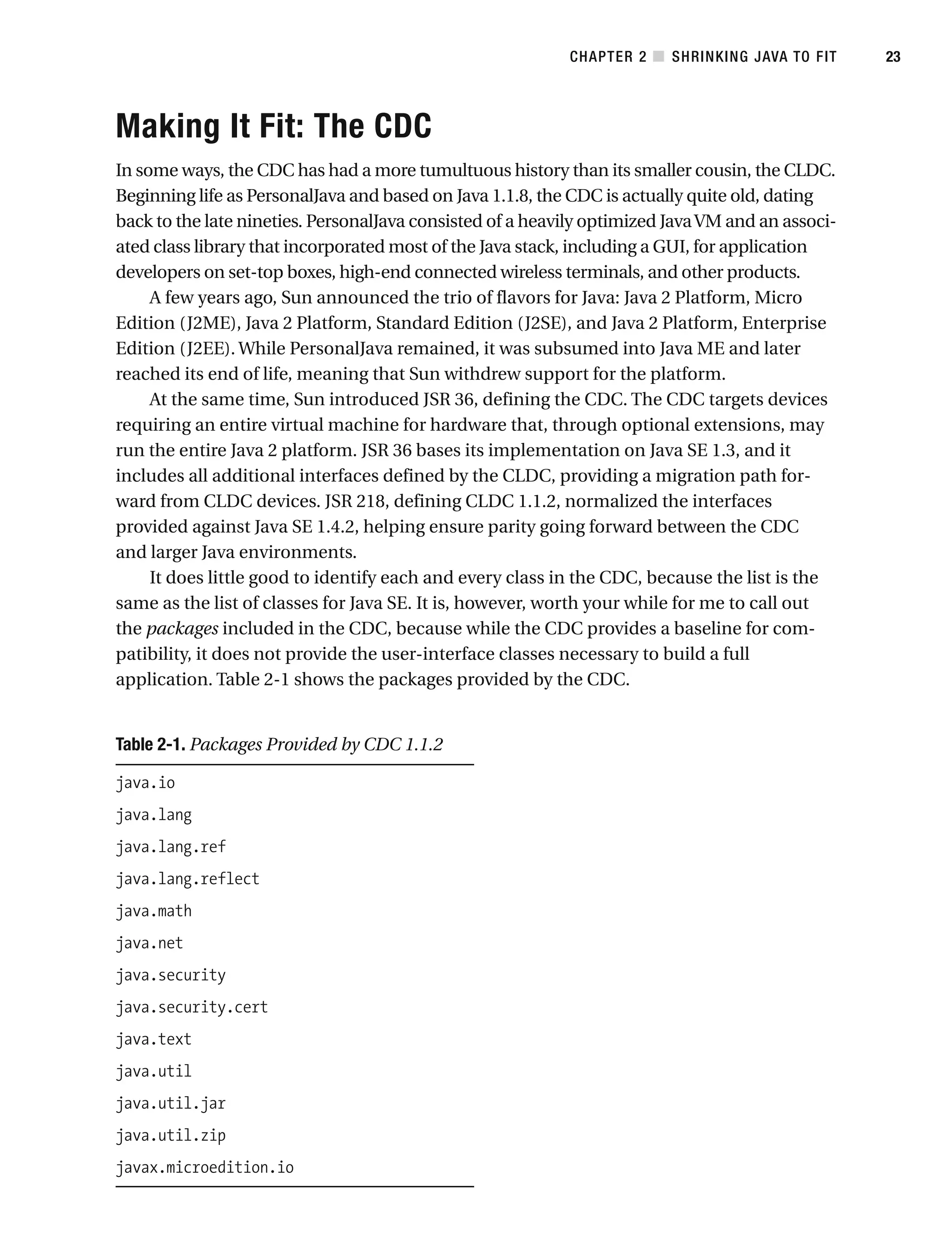 Making It Fit: The CDC
In some ways, the CDC has had a more tumultuous history than its smaller cousin, the CLDC.
Beginning life as PersonalJava and based on Java 1.1.8, the CDC is actually quite old, dating
back to the late nineties. PersonalJava consisted of a heavily optimized JavaVM and an associ-
ated class library that incorporated most of the Java stack, including a GUI, for application
developers on set-top boxes, high-end connected wireless terminals, and other products.
A few years ago, Sun announced the trio of flavors for Java: Java 2 Platform, Micro
Edition (J2ME), Java 2 Platform, Standard Edition (J2SE), and Java 2 Platform, Enterprise
Edition (J2EE). While PersonalJava remained, it was subsumed into Java ME and later
reached its end of life, meaning that Sun withdrew support for the platform.
At the same time, Sun introduced JSR 36, defining the CDC. The CDC targets devices
requiring an entire virtual machine for hardware that, through optional extensions, may
run the entire Java 2 platform. JSR 36 bases its implementation on Java SE 1.3, and it
includes all additional interfaces defined by the CLDC, providing a migration path for-
ward from CLDC devices. JSR 218, defining CLDC 1.1.2, normalized the interfaces
provided against Java SE 1.4.2, helping ensure parity going forward between the CDC
and larger Java environments.
It does little good to identify each and every class in the CDC, because the list is the
same as the list of classes for Java SE. It is, however, worth your while for me to call out
the packages included in the CDC, because while the CDC provides a baseline for com-
patibility, it does not provide the user-interface classes necessary to build a full
application. Table 2-1 shows the packages provided by the CDC.
Table 2-1. Packages Provided by CDC 1.1.2
java.io
java.lang
java.lang.ref
java.lang.reflect
java.math
java.net
java.security
java.security.cert
java.text
java.util
java.util.jar
java.util.zip
javax.microedition.io
CHAPTER 2 ■ SHRINKING JAVA TO FIT 23
 