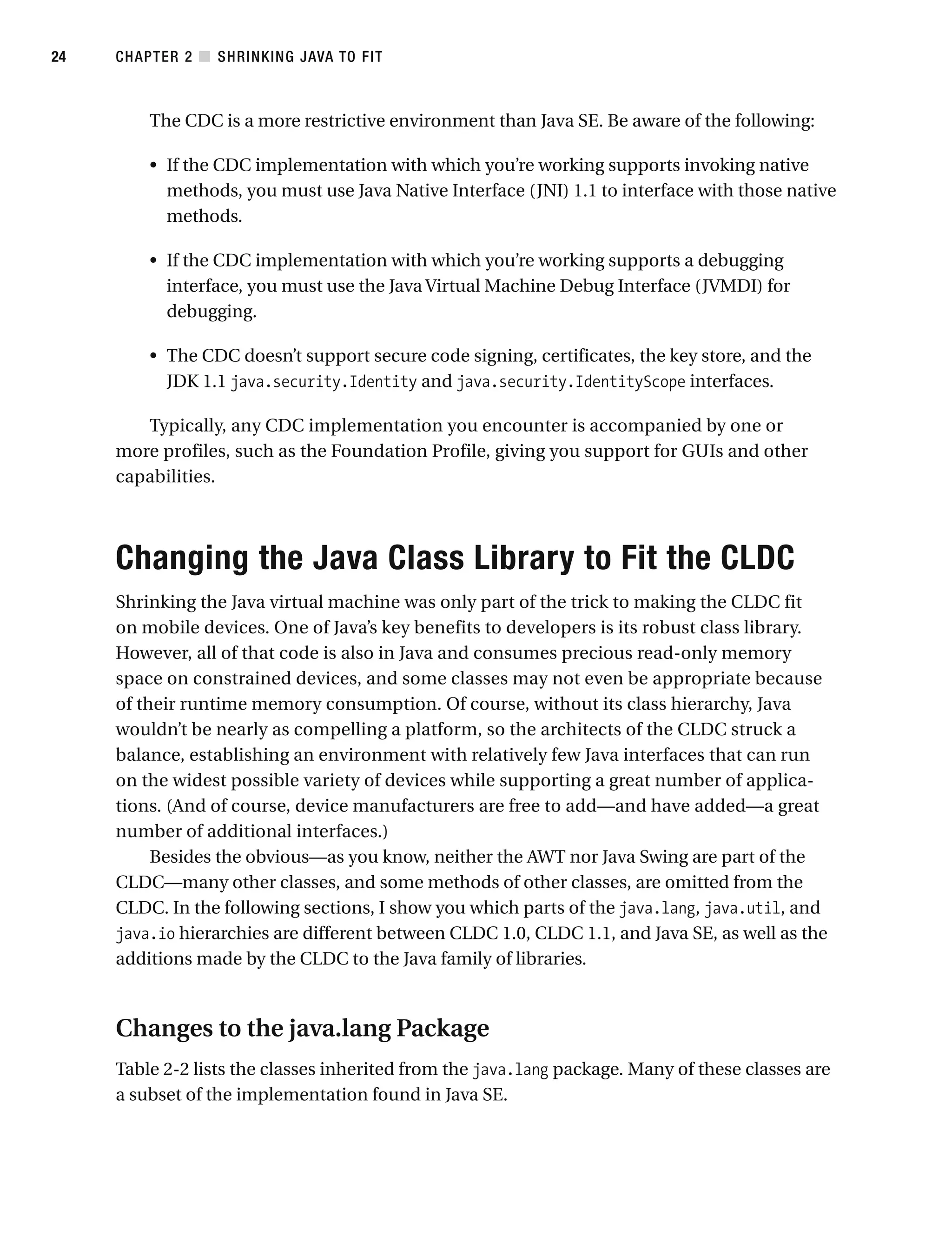 The CDC is a more restrictive environment than Java SE. Be aware of the following:
• If the CDC implementation with which you’re working supports invoking native
methods, you must use Java Native Interface (JNI) 1.1 to interface with those native
methods.
• If the CDC implementation with which you’re working supports a debugging
interface, you must use the Java Virtual Machine Debug Interface (JVMDI) for
debugging.
• The CDC doesn’t support secure code signing, certificates, the key store, and the
JDK 1.1 java.security.Identity and java.security.IdentityScope interfaces.
Typically, any CDC implementation you encounter is accompanied by one or
more profiles, such as the Foundation Profile, giving you support for GUIs and other
capabilities.
Changing the Java Class Library to Fit the CLDC
Shrinking the Java virtual machine was only part of the trick to making the CLDC fit
on mobile devices. One of Java’s key benefits to developers is its robust class library.
However, all of that code is also in Java and consumes precious read-only memory
space on constrained devices, and some classes may not even be appropriate because
of their runtime memory consumption. Of course, without its class hierarchy, Java
wouldn’t be nearly as compelling a platform, so the architects of the CLDC struck a
balance, establishing an environment with relatively few Java interfaces that can run
on the widest possible variety of devices while supporting a great number of applica-
tions. (And of course, device manufacturers are free to add—and have added—a great
number of additional interfaces.)
Besides the obvious—as you know, neither the AWT nor Java Swing are part of the
CLDC—many other classes, and some methods of other classes, are omitted from the
CLDC. In the following sections, I show you which parts of the java.lang, java.util, and
java.io hierarchies are different between CLDC 1.0, CLDC 1.1, and Java SE, as well as the
additions made by the CLDC to the Java family of libraries.
Changes to the java.lang Package
Table 2-2 lists the classes inherited from the java.lang package. Many of these classes are
a subset of the implementation found in Java SE.
CHAPTER 2 ■ SHRINKING JAVA TO FIT
24
 