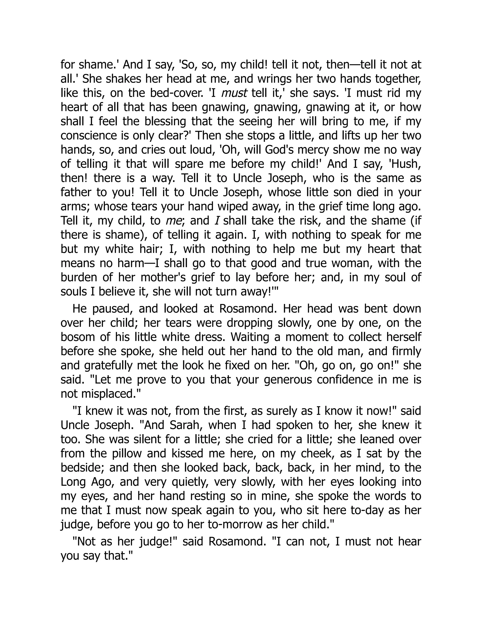 for shame.' And I say, 'So, so, my child! tell it not, then—tell it not at
all.' She shakes her head at me, and wrings her two hands together,
like this, on the bed-cover. 'I must tell it,' she says. 'I must rid my
heart of all that has been gnawing, gnawing, gnawing at it, or how
shall I feel the blessing that the seeing her will bring to me, if my
conscience is only clear?' Then she stops a little, and lifts up her two
hands, so, and cries out loud, 'Oh, will God's mercy show me no way
of telling it that will spare me before my child!' And I say, 'Hush,
then! there is a way. Tell it to Uncle Joseph, who is the same as
father to you! Tell it to Uncle Joseph, whose little son died in your
arms; whose tears your hand wiped away, in the grief time long ago.
Tell it, my child, to me; and I shall take the risk, and the shame (if
there is shame), of telling it again. I, with nothing to speak for me
but my white hair; I, with nothing to help me but my heart that
means no harm—I shall go to that good and true woman, with the
burden of her mother's grief to lay before her; and, in my soul of
souls I believe it, she will not turn away!'"
He paused, and looked at Rosamond. Her head was bent down
over her child; her tears were dropping slowly, one by one, on the
bosom of his little white dress. Waiting a moment to collect herself
before she spoke, she held out her hand to the old man, and firmly
and gratefully met the look he fixed on her. "Oh, go on, go on!" she
said. "Let me prove to you that your generous confidence in me is
not misplaced."
"I knew it was not, from the first, as surely as I know it now!" said
Uncle Joseph. "And Sarah, when I had spoken to her, she knew it
too. She was silent for a little; she cried for a little; she leaned over
from the pillow and kissed me here, on my cheek, as I sat by the
bedside; and then she looked back, back, back, in her mind, to the
Long Ago, and very quietly, very slowly, with her eyes looking into
my eyes, and her hand resting so in mine, she spoke the words to
me that I must now speak again to you, who sit here to-day as her
judge, before you go to her to-morrow as her child."
"Not as her judge!" said Rosamond. "I can not, I must not hear
you say that."
 