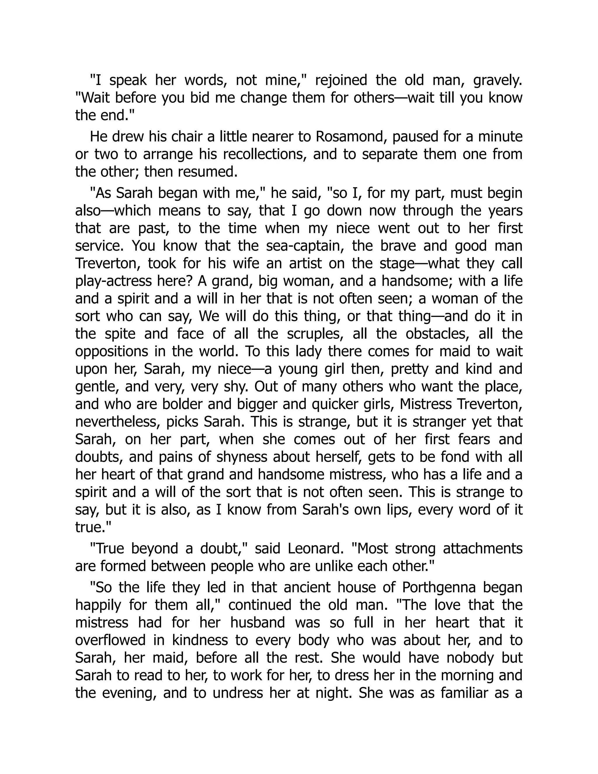 "I speak her words, not mine," rejoined the old man, gravely.
"Wait before you bid me change them for others—wait till you know
the end."
He drew his chair a little nearer to Rosamond, paused for a minute
or two to arrange his recollections, and to separate them one from
the other; then resumed.
"As Sarah began with me," he said, "so I, for my part, must begin
also—which means to say, that I go down now through the years
that are past, to the time when my niece went out to her first
service. You know that the sea-captain, the brave and good man
Treverton, took for his wife an artist on the stage—what they call
play-actress here? A grand, big woman, and a handsome; with a life
and a spirit and a will in her that is not often seen; a woman of the
sort who can say, We will do this thing, or that thing—and do it in
the spite and face of all the scruples, all the obstacles, all the
oppositions in the world. To this lady there comes for maid to wait
upon her, Sarah, my niece—a young girl then, pretty and kind and
gentle, and very, very shy. Out of many others who want the place,
and who are bolder and bigger and quicker girls, Mistress Treverton,
nevertheless, picks Sarah. This is strange, but it is stranger yet that
Sarah, on her part, when she comes out of her first fears and
doubts, and pains of shyness about herself, gets to be fond with all
her heart of that grand and handsome mistress, who has a life and a
spirit and a will of the sort that is not often seen. This is strange to
say, but it is also, as I know from Sarah's own lips, every word of it
true."
"True beyond a doubt," said Leonard. "Most strong attachments
are formed between people who are unlike each other."
"So the life they led in that ancient house of Porthgenna began
happily for them all," continued the old man. "The love that the
mistress had for her husband was so full in her heart that it
overflowed in kindness to every body who was about her, and to
Sarah, her maid, before all the rest. She would have nobody but
Sarah to read to her, to work for her, to dress her in the morning and
the evening, and to undress her at night. She was as familiar as a
 