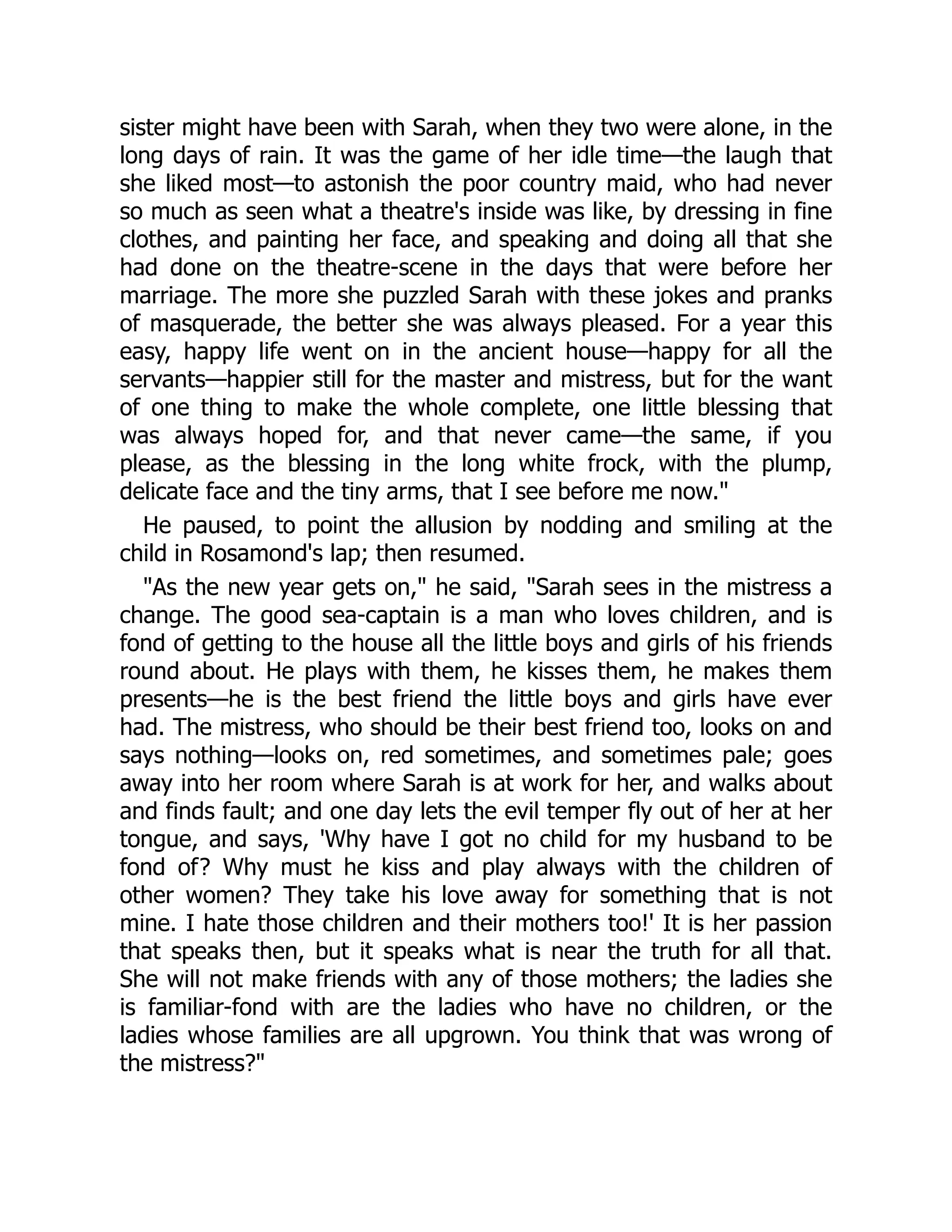 sister might have been with Sarah, when they two were alone, in the
long days of rain. It was the game of her idle time—the laugh that
she liked most—to astonish the poor country maid, who had never
so much as seen what a theatre's inside was like, by dressing in fine
clothes, and painting her face, and speaking and doing all that she
had done on the theatre-scene in the days that were before her
marriage. The more she puzzled Sarah with these jokes and pranks
of masquerade, the better she was always pleased. For a year this
easy, happy life went on in the ancient house—happy for all the
servants—happier still for the master and mistress, but for the want
of one thing to make the whole complete, one little blessing that
was always hoped for, and that never came—the same, if you
please, as the blessing in the long white frock, with the plump,
delicate face and the tiny arms, that I see before me now."
He paused, to point the allusion by nodding and smiling at the
child in Rosamond's lap; then resumed.
"As the new year gets on," he said, "Sarah sees in the mistress a
change. The good sea-captain is a man who loves children, and is
fond of getting to the house all the little boys and girls of his friends
round about. He plays with them, he kisses them, he makes them
presents—he is the best friend the little boys and girls have ever
had. The mistress, who should be their best friend too, looks on and
says nothing—looks on, red sometimes, and sometimes pale; goes
away into her room where Sarah is at work for her, and walks about
and finds fault; and one day lets the evil temper fly out of her at her
tongue, and says, 'Why have I got no child for my husband to be
fond of? Why must he kiss and play always with the children of
other women? They take his love away for something that is not
mine. I hate those children and their mothers too!' It is her passion
that speaks then, but it speaks what is near the truth for all that.
She will not make friends with any of those mothers; the ladies she
is familiar-fond with are the ladies who have no children, or the
ladies whose families are all upgrown. You think that was wrong of
the mistress?"
 