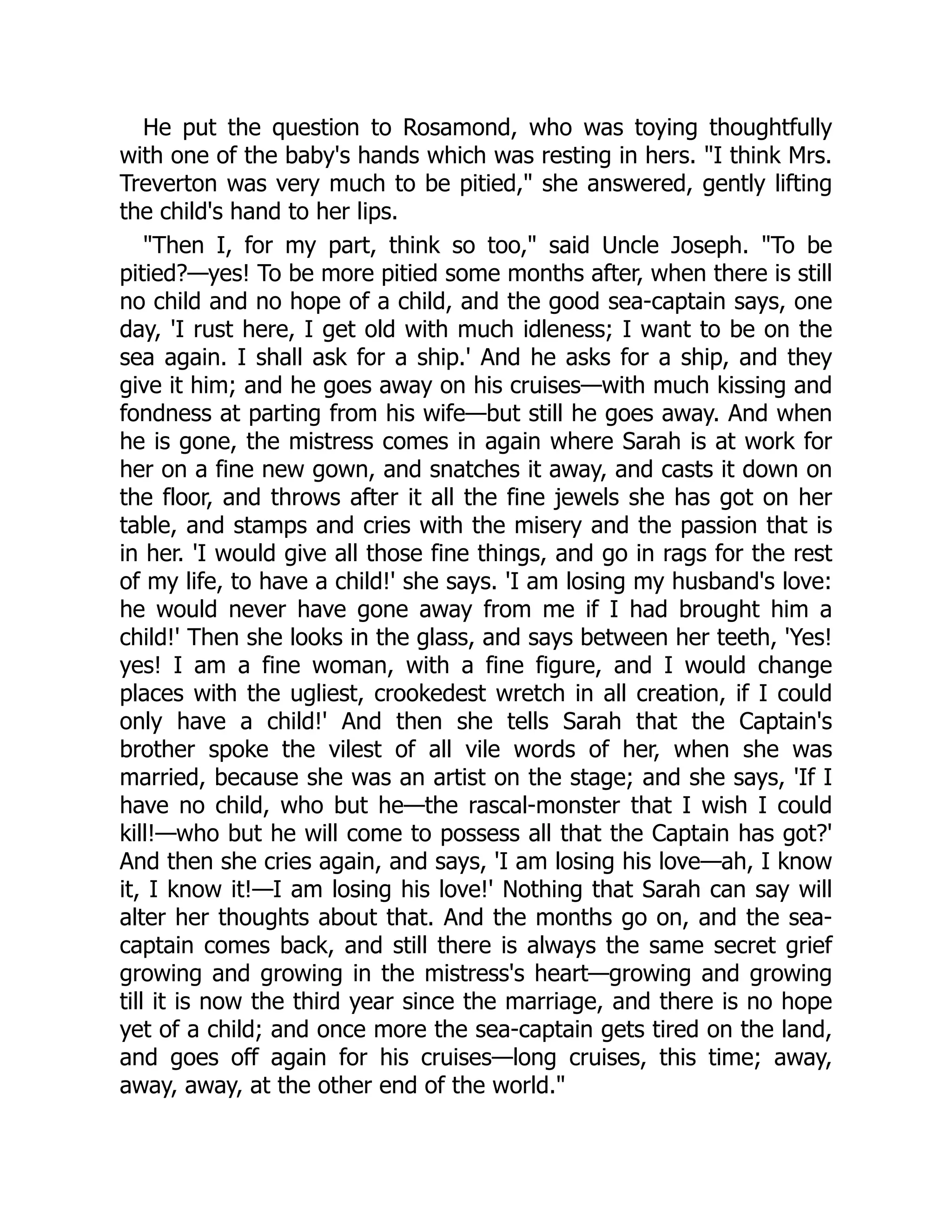 He put the question to Rosamond, who was toying thoughtfully
with one of the baby's hands which was resting in hers. "I think Mrs.
Treverton was very much to be pitied," she answered, gently lifting
the child's hand to her lips.
"Then I, for my part, think so too," said Uncle Joseph. "To be
pitied?—yes! To be more pitied some months after, when there is still
no child and no hope of a child, and the good sea-captain says, one
day, 'I rust here, I get old with much idleness; I want to be on the
sea again. I shall ask for a ship.' And he asks for a ship, and they
give it him; and he goes away on his cruises—with much kissing and
fondness at parting from his wife—but still he goes away. And when
he is gone, the mistress comes in again where Sarah is at work for
her on a fine new gown, and snatches it away, and casts it down on
the floor, and throws after it all the fine jewels she has got on her
table, and stamps and cries with the misery and the passion that is
in her. 'I would give all those fine things, and go in rags for the rest
of my life, to have a child!' she says. 'I am losing my husband's love:
he would never have gone away from me if I had brought him a
child!' Then she looks in the glass, and says between her teeth, 'Yes!
yes! I am a fine woman, with a fine figure, and I would change
places with the ugliest, crookedest wretch in all creation, if I could
only have a child!' And then she tells Sarah that the Captain's
brother spoke the vilest of all vile words of her, when she was
married, because she was an artist on the stage; and she says, 'If I
have no child, who but he—the rascal-monster that I wish I could
kill!—who but he will come to possess all that the Captain has got?'
And then she cries again, and says, 'I am losing his love—ah, I know
it, I know it!—I am losing his love!' Nothing that Sarah can say will
alter her thoughts about that. And the months go on, and the sea-
captain comes back, and still there is always the same secret grief
growing and growing in the mistress's heart—growing and growing
till it is now the third year since the marriage, and there is no hope
yet of a child; and once more the sea-captain gets tired on the land,
and goes off again for his cruises—long cruises, this time; away,
away, away, at the other end of the world."
 