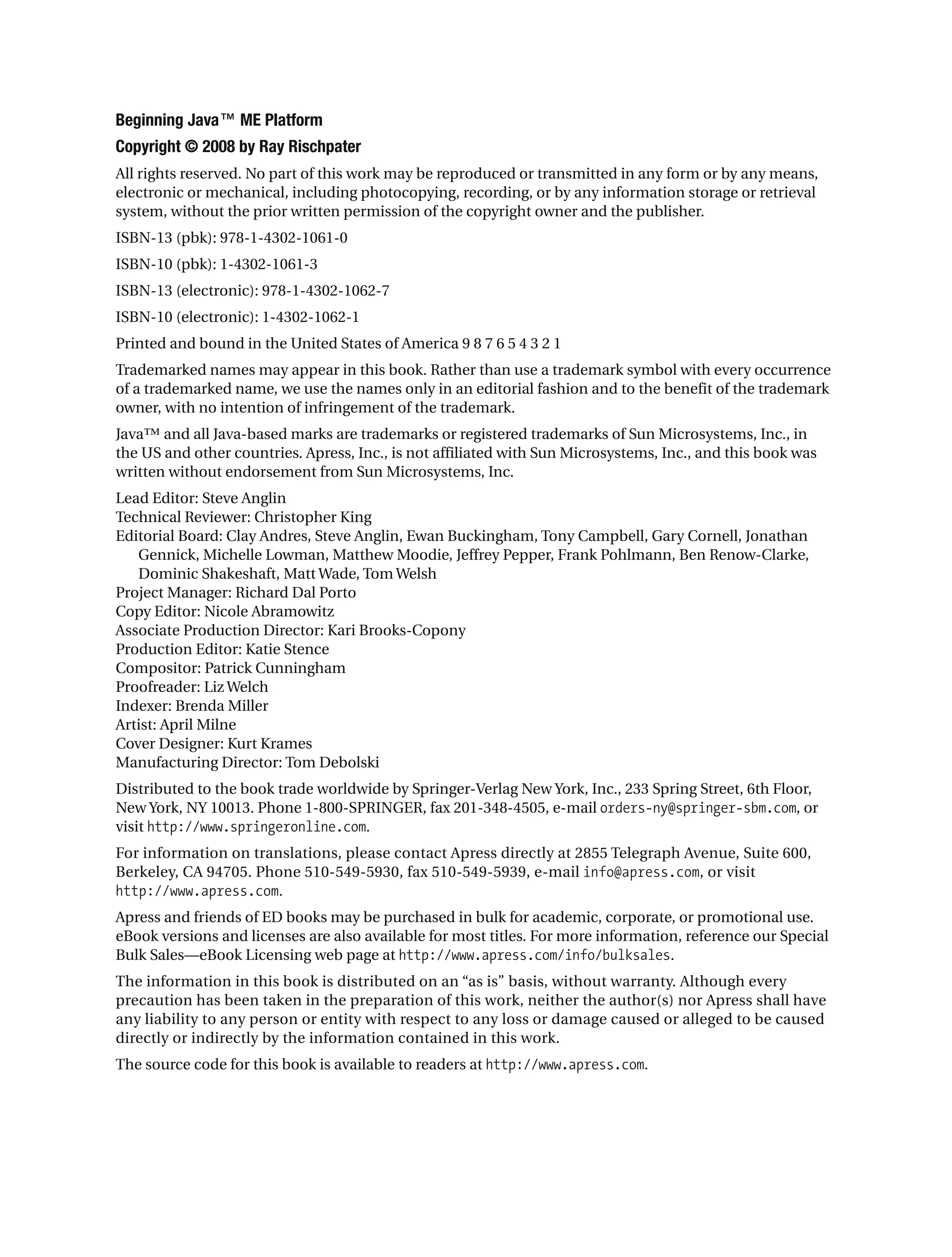 Beginning Java™ ME Platform
Copyright © 2008 by Ray Rischpater
All rights reserved. No part of this work may be reproduced or transmitted in any form or by any means,
electronic or mechanical, including photocopying, recording, or by any information storage or retrieval
system, without the prior written permission of the copyright owner and the publisher.
ISBN-13 (pbk): 978-1-4302-1061-0
ISBN-10 (pbk): 1-4302-1061-3
ISBN-13 (electronic): 978-1-4302-1062-7
ISBN-10 (electronic): 1-4302-1062-1
Printed and bound in the United States of America 9 8 7 6 5 4 3 2 1
Trademarked names may appear in this book. Rather than use a trademark symbol with every occurrence
of a trademarked name, we use the names only in an editorial fashion and to the benefit of the trademark
owner, with no intention of infringement of the trademark.
Java™ and all Java-based marks are trademarks or registered trademarks of Sun Microsystems, Inc., in
the US and other countries. Apress, Inc., is not affiliated with Sun Microsystems, Inc., and this book was
written without endorsement from Sun Microsystems, Inc.
Lead Editor: Steve Anglin
Technical Reviewer: Christopher King
Editorial Board: Clay Andres, Steve Anglin, Ewan Buckingham, Tony Campbell, Gary Cornell, Jonathan
Gennick, Michelle Lowman, Matthew Moodie, Jeffrey Pepper, Frank Pohlmann, Ben Renow-Clarke,
Dominic Shakeshaft, Matt Wade, Tom Welsh
Project Manager: Richard Dal Porto
Copy Editor: Nicole Abramowitz
Associate Production Director: Kari Brooks-Copony
Production Editor: Katie Stence
Compositor: Patrick Cunningham
Proofreader: Liz Welch
Indexer: Brenda Miller
Artist: April Milne
Cover Designer: Kurt Krames
Manufacturing Director: Tom Debolski
Distributed to the book trade worldwide by Springer-Verlag New York, Inc., 233 Spring Street, 6th Floor,
New York, NY 10013. Phone 1-800-SPRINGER, fax 201-348-4505, e-mail orders-ny@springer-sbm.com, or
visit http://www.springeronline.com.
For information on translations, please contact Apress directly at 2855 Telegraph Avenue, Suite 600,
Berkeley, CA 94705. Phone 510-549-5930, fax 510-549-5939, e-mail info@apress.com, or visit
http://www.apress.com.
Apress and friends of ED books may be purchased in bulk for academic, corporate, or promotional use.
eBook versions and licenses are also available for most titles. For more information, reference our Special
Bulk Sales—eBook Licensing web page at http://www.apress.com/info/bulksales.
The information in this book is distributed on an “as is” basis, without warranty. Although every
precaution has been taken in the preparation of this work, neither the author(s) nor Apress shall have
any liability to any person or entity with respect to any loss or damage caused or alleged to be caused
directly or indirectly by the information contained in this work.
The source code for this book is available to readers at http://www.apress.com.
 