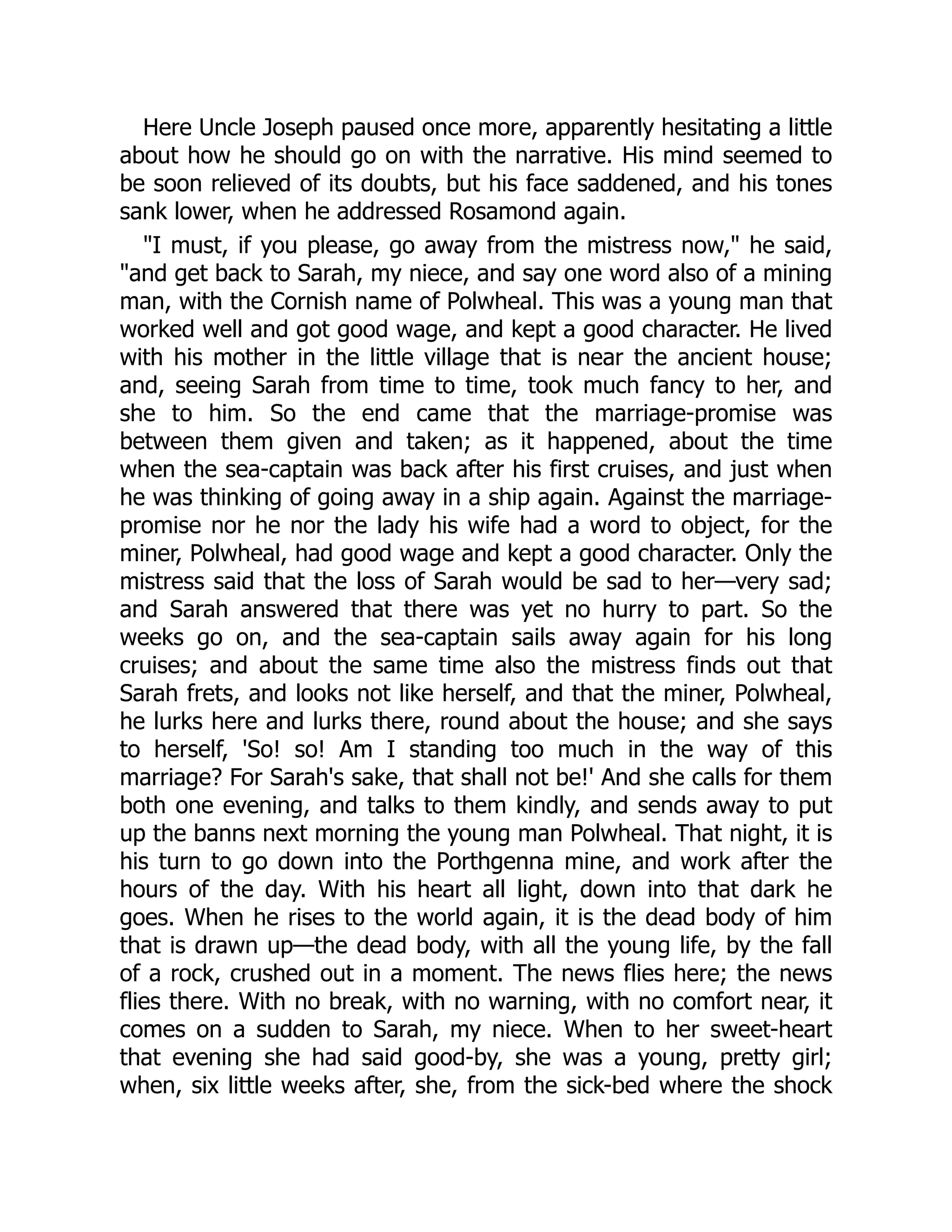 Here Uncle Joseph paused once more, apparently hesitating a little
about how he should go on with the narrative. His mind seemed to
be soon relieved of its doubts, but his face saddened, and his tones
sank lower, when he addressed Rosamond again.
"I must, if you please, go away from the mistress now," he said,
"and get back to Sarah, my niece, and say one word also of a mining
man, with the Cornish name of Polwheal. This was a young man that
worked well and got good wage, and kept a good character. He lived
with his mother in the little village that is near the ancient house;
and, seeing Sarah from time to time, took much fancy to her, and
she to him. So the end came that the marriage-promise was
between them given and taken; as it happened, about the time
when the sea-captain was back after his first cruises, and just when
he was thinking of going away in a ship again. Against the marriage-
promise nor he nor the lady his wife had a word to object, for the
miner, Polwheal, had good wage and kept a good character. Only the
mistress said that the loss of Sarah would be sad to her—very sad;
and Sarah answered that there was yet no hurry to part. So the
weeks go on, and the sea-captain sails away again for his long
cruises; and about the same time also the mistress finds out that
Sarah frets, and looks not like herself, and that the miner, Polwheal,
he lurks here and lurks there, round about the house; and she says
to herself, 'So! so! Am I standing too much in the way of this
marriage? For Sarah's sake, that shall not be!' And she calls for them
both one evening, and talks to them kindly, and sends away to put
up the banns next morning the young man Polwheal. That night, it is
his turn to go down into the Porthgenna mine, and work after the
hours of the day. With his heart all light, down into that dark he
goes. When he rises to the world again, it is the dead body of him
that is drawn up—the dead body, with all the young life, by the fall
of a rock, crushed out in a moment. The news flies here; the news
flies there. With no break, with no warning, with no comfort near, it
comes on a sudden to Sarah, my niece. When to her sweet-heart
that evening she had said good-by, she was a young, pretty girl;
when, six little weeks after, she, from the sick-bed where the shock
 
