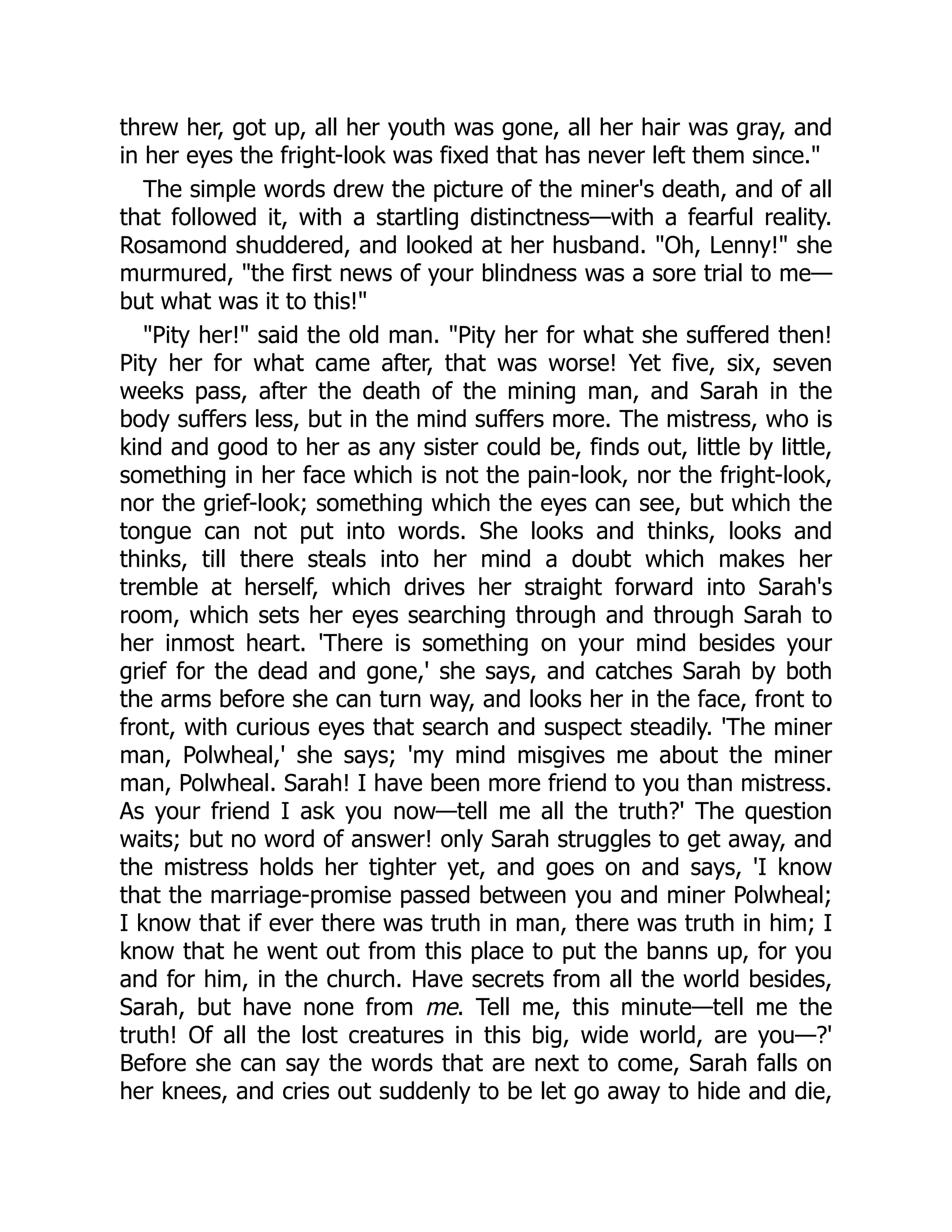 threw her, got up, all her youth was gone, all her hair was gray, and
in her eyes the fright-look was fixed that has never left them since."
The simple words drew the picture of the miner's death, and of all
that followed it, with a startling distinctness—with a fearful reality.
Rosamond shuddered, and looked at her husband. "Oh, Lenny!" she
murmured, "the first news of your blindness was a sore trial to me—
but what was it to this!"
"Pity her!" said the old man. "Pity her for what she suffered then!
Pity her for what came after, that was worse! Yet five, six, seven
weeks pass, after the death of the mining man, and Sarah in the
body suffers less, but in the mind suffers more. The mistress, who is
kind and good to her as any sister could be, finds out, little by little,
something in her face which is not the pain-look, nor the fright-look,
nor the grief-look; something which the eyes can see, but which the
tongue can not put into words. She looks and thinks, looks and
thinks, till there steals into her mind a doubt which makes her
tremble at herself, which drives her straight forward into Sarah's
room, which sets her eyes searching through and through Sarah to
her inmost heart. 'There is something on your mind besides your
grief for the dead and gone,' she says, and catches Sarah by both
the arms before she can turn way, and looks her in the face, front to
front, with curious eyes that search and suspect steadily. 'The miner
man, Polwheal,' she says; 'my mind misgives me about the miner
man, Polwheal. Sarah! I have been more friend to you than mistress.
As your friend I ask you now—tell me all the truth?' The question
waits; but no word of answer! only Sarah struggles to get away, and
the mistress holds her tighter yet, and goes on and says, 'I know
that the marriage-promise passed between you and miner Polwheal;
I know that if ever there was truth in man, there was truth in him; I
know that he went out from this place to put the banns up, for you
and for him, in the church. Have secrets from all the world besides,
Sarah, but have none from me. Tell me, this minute—tell me the
truth! Of all the lost creatures in this big, wide world, are you—?'
Before she can say the words that are next to come, Sarah falls on
her knees, and cries out suddenly to be let go away to hide and die,
 
