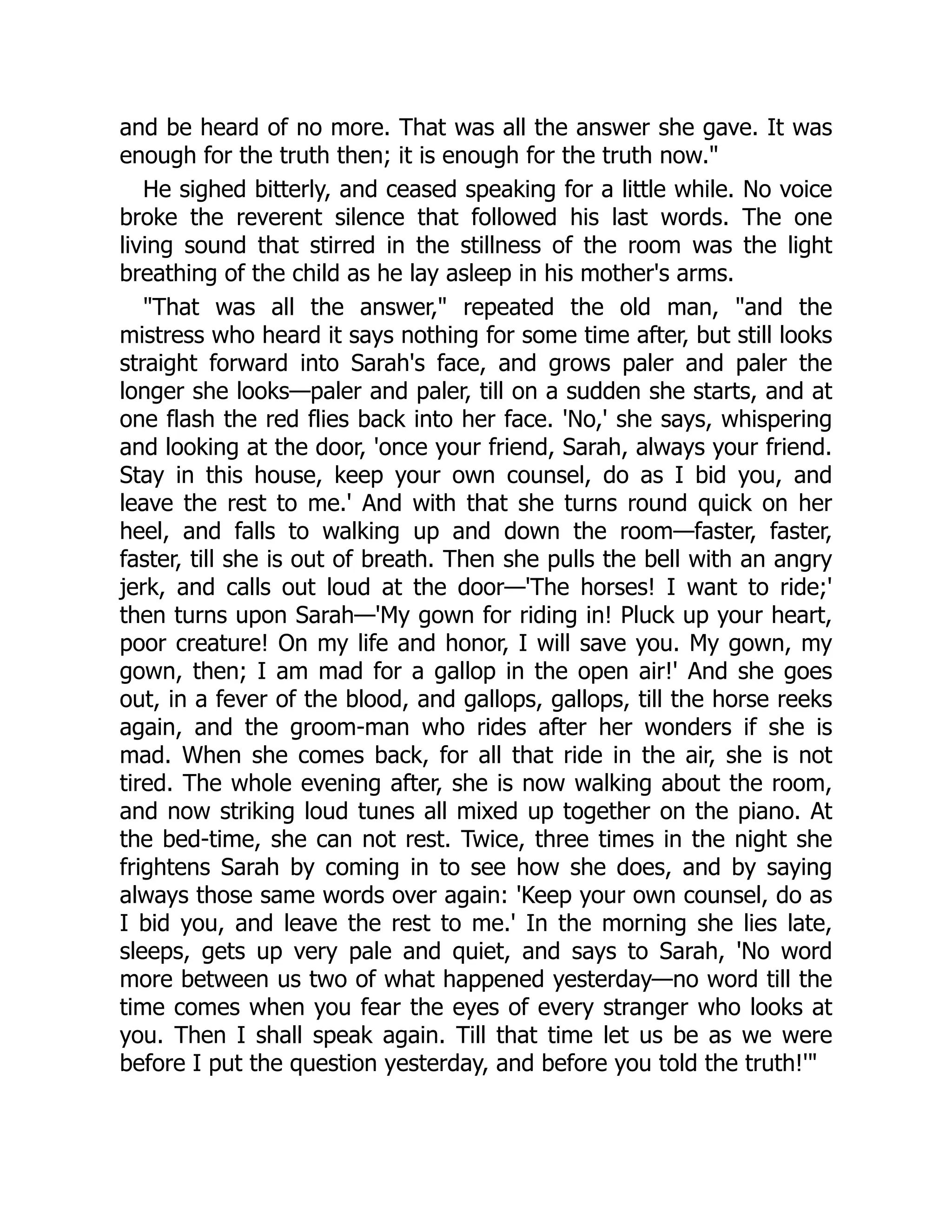 and be heard of no more. That was all the answer she gave. It was
enough for the truth then; it is enough for the truth now."
He sighed bitterly, and ceased speaking for a little while. No voice
broke the reverent silence that followed his last words. The one
living sound that stirred in the stillness of the room was the light
breathing of the child as he lay asleep in his mother's arms.
"That was all the answer," repeated the old man, "and the
mistress who heard it says nothing for some time after, but still looks
straight forward into Sarah's face, and grows paler and paler the
longer she looks—paler and paler, till on a sudden she starts, and at
one flash the red flies back into her face. 'No,' she says, whispering
and looking at the door, 'once your friend, Sarah, always your friend.
Stay in this house, keep your own counsel, do as I bid you, and
leave the rest to me.' And with that she turns round quick on her
heel, and falls to walking up and down the room—faster, faster,
faster, till she is out of breath. Then she pulls the bell with an angry
jerk, and calls out loud at the door—'The horses! I want to ride;'
then turns upon Sarah—'My gown for riding in! Pluck up your heart,
poor creature! On my life and honor, I will save you. My gown, my
gown, then; I am mad for a gallop in the open air!' And she goes
out, in a fever of the blood, and gallops, gallops, till the horse reeks
again, and the groom-man who rides after her wonders if she is
mad. When she comes back, for all that ride in the air, she is not
tired. The whole evening after, she is now walking about the room,
and now striking loud tunes all mixed up together on the piano. At
the bed-time, she can not rest. Twice, three times in the night she
frightens Sarah by coming in to see how she does, and by saying
always those same words over again: 'Keep your own counsel, do as
I bid you, and leave the rest to me.' In the morning she lies late,
sleeps, gets up very pale and quiet, and says to Sarah, 'No word
more between us two of what happened yesterday—no word till the
time comes when you fear the eyes of every stranger who looks at
you. Then I shall speak again. Till that time let us be as we were
before I put the question yesterday, and before you told the truth!'"
 